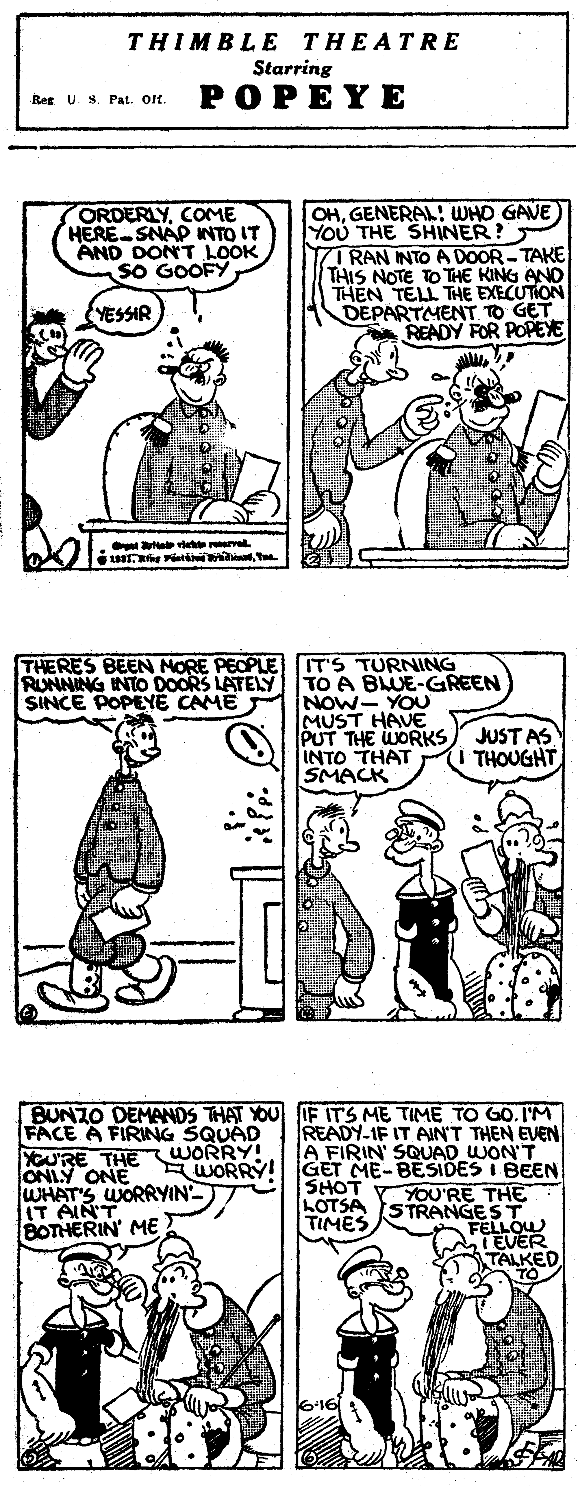 Gesture OCR: THIMBLE THEATRE Starring Res U. S. Pat. Oft. POPEYE ORDERLYCOME HERE-SNAP INTO IT AND DONT LOOK SO GOOFY OHGENERAL! WHO GAVE) YoU THE SHINER? 7I RAN INTOA DOOR-TAKE THIS NOTE TO THE KING ANo THEN TELL THE EXECUTION DEPARTMENT TO GET READY FOR POPEYE YESSIR ta ve re THERES BEEN NORE PEOPLE RUNNING INTO DOORS LATELY SINCE POPEYE CAME IT'S TURNING TO A BLUE-GREEN NOW- YOU MUST HAVE PUT THE WORKS INTO THAT SMACK JUST AS THOUGHT FACE A FIRING SQUAD URE THE WORRY! ONLY ONE WHAT'S WORRYIN IT AIN'T BOTHERIN' ME BUNZO DEMANDS THAT YOU IF ITS ME TIME TO GO. IM READY-IF IT AIN'T THEN EVEN A FIRIN' SQUAD WON'T A WORRY! GET ME-BESIDES I BEEN YOU'RE THE SHOT LOTSA STRANGEST FELLOW T EVER TALKED TIMES THIMBLE THEATRE Starring Res U. S. Pat. Oft. POPEYE ORDERLYCOME HERE-SNAP INTO IT AND DONT LOOK SO GOOFY OHGENERAL! WHO GAVE) YoU THE SHINER? 7I RAN INTOA DOOR-TAKE THIS NOTE TO THE KING ANo THEN TELL THE EXECUTION DEPARTMENT TO GET READY FOR POPEYE YESSIR ta ve re THERES BEEN NORE PEOPLE RUNNING INTO DOORS LATELY SINCE POPEYE CAME IT'S TURNING TO A BLUE-GREEN NOW- YOU MUST HAVE PUT THE WORKS INTO THAT SMACK JUST AS THOUGHT FACE A FIRING SQUAD URE THE WORRY! ONLY ONE WHAT'S WORRYIN IT AIN'T BOTHERIN' ME BUNZO DEMANDS THAT YOU IF ITS ME TIME TO GO. IM READY-IF IT AIN'T THEN EVEN A FIRIN' SQUAD WON'T A WORRY! GET ME-BESIDES I BEEN YOU'RE THE SHOT LOTSA STRANGEST FELLOW T EVER TALKED TIMES