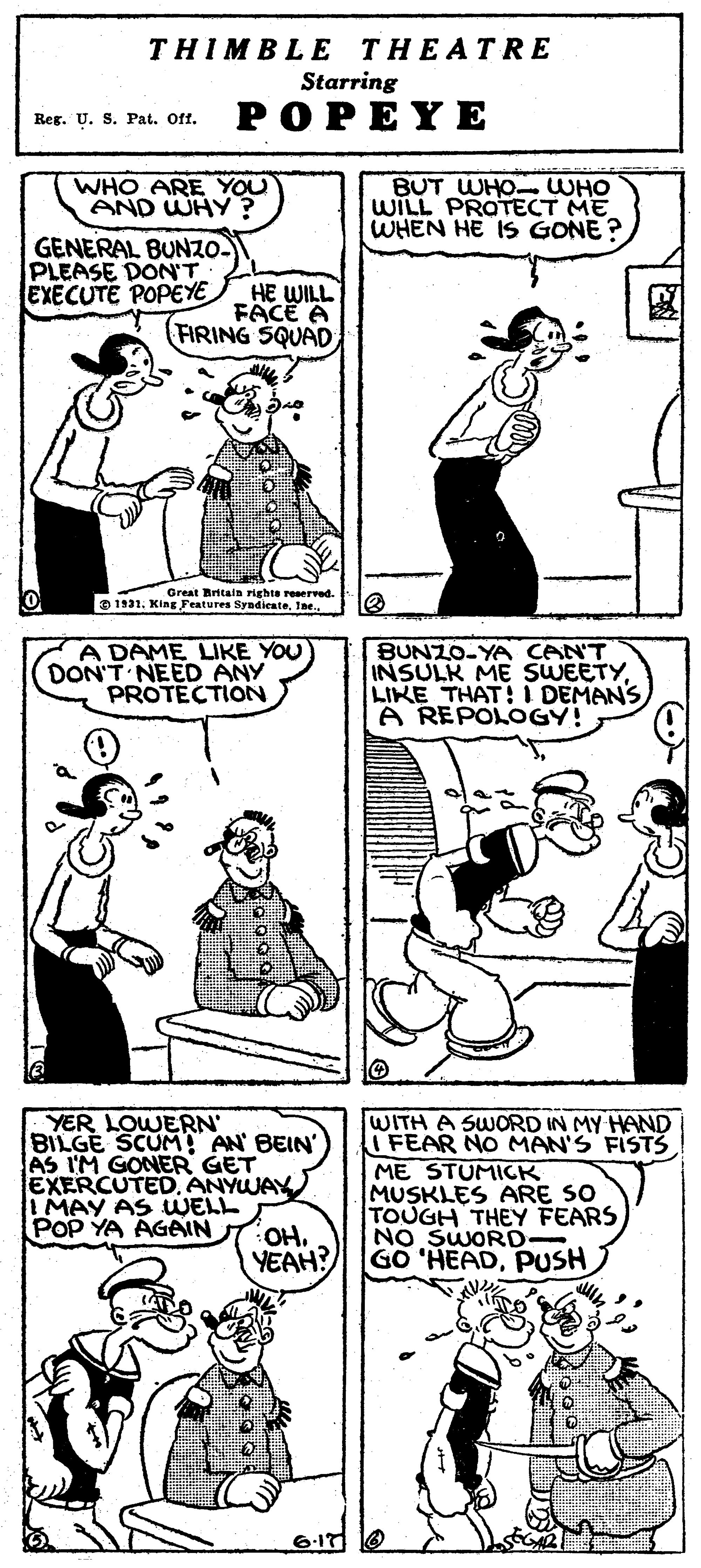 Human body OCR: THIMBLE THEATRE Starring Reg. U. S. Pat. Off. POPEYE WHO ARE YOU AND WHY? BUT WHO WHO WILL PROTECT ME WHEN HE IS GONE? GENERAL BUNZO- PLEASE DONT EXECUTE POPEYE HE WILL FACE A FIRING SQUAD Great Rritsin righte reserved. O 1931. King Features SyndienteIne A DAME LIKE YOU DON'T NEED ANY PROTECTION BUNZO-YA CAN'T INSULK ME SWEETYLIKE THAT! I DEMANS A REPOLOGY! YER LOWERN BILGE SCUM AN BEIN' AS IM GONER GET EXERCUTED. ANYWAY I MAY AS WELL POP YA AGAIN WITH A SWORD IN MY HAND FEAR NO MAN'S FISTS ME STUMICK MUSKLES ARE SO TOUGH THEY FEARS NO SWORD- YEAH? GO 'HEADPUSH OH. THIMBLE THEATRE Starring Reg. U. S. Pat. Off. POPEYE WHO ARE YOU AND WHY? BUT WHO WHO WILL PROTECT ME WHEN HE IS GONE? GENERAL BUNZO- PLEASE DONT EXECUTE POPEYE HE WILL FACE A FIRING SQUAD Great Rritsin righte reserved. O 1931. King Features SyndienteIne A DAME LIKE YOU DON'T NEED ANY PROTECTION BUNZO-YA CAN'T INSULK ME SWEETYLIKE THAT! I DEMANS A REPOLOGY! YER LOWERN BILGE SCUM AN BEIN' AS IM GONER GET EXERCUTED. ANYWAY I MAY AS WELL POP YA AGAIN WITH A SWORD IN MY HAND FEAR NO MAN'S FISTS ME STUMICK MUSKLES ARE SO TOUGH THEY FEARS NO SWORD- YEAH? GO 'HEADPUSH OH.