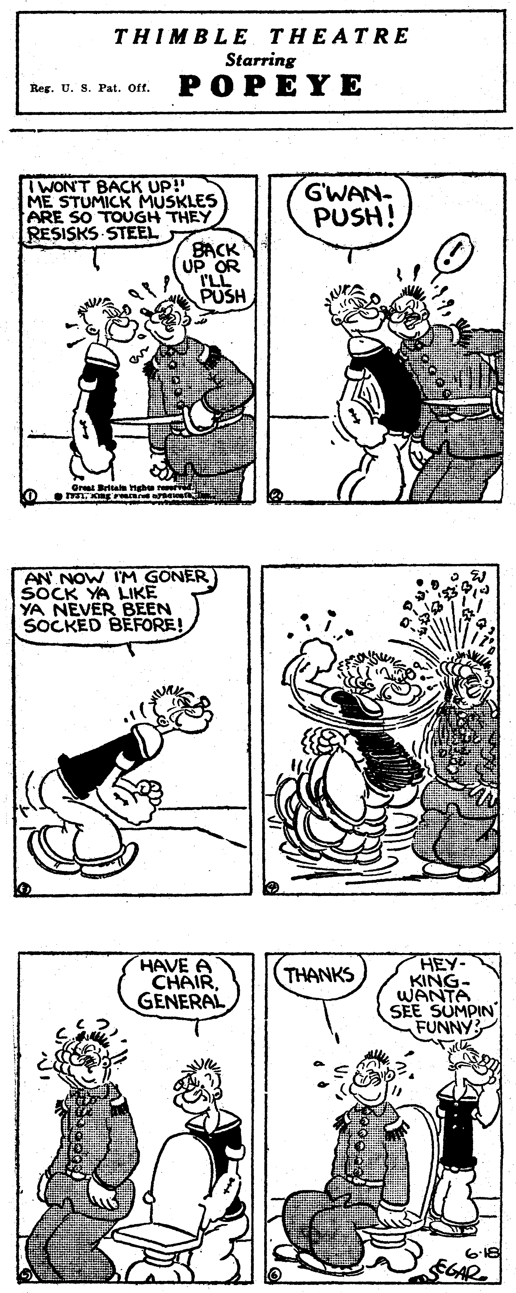 Human body OCR: THIMBLE THEATRE Starring POPEYE Reg. U. S. Pat. Off. TWON'T BACK UP! ME STUMICK MUSKLES ARE SO TOUGH THEY RESISKS STEEL GWAN- PUSH! BACK UP OR ILL PUSH Grest Brita ngh AN' NOW IM GONER SOCK YA LIKE YA NEVER BEEN SOCKED BERFORE! HAVE CHAIR GENERAL HEY- KING- WANTA SEE SUMPIN FUNNY THANKS THIMBLE THEATRE Starring POPEYE Reg. U. S. Pat. Off. TWON'T BACK UP! ME STUMICK MUSKLES ARE SO TOUGH THEY RESISKS STEEL GWAN- PUSH! BACK UP OR ILL PUSH Grest Brita ngh AN' NOW IM GONER SOCK YA LIKE YA NEVER BEEN SOCKED BERFORE! HAVE CHAIR GENERAL HEY- KING- WANTA SEE SUMPIN FUNNY THANKS