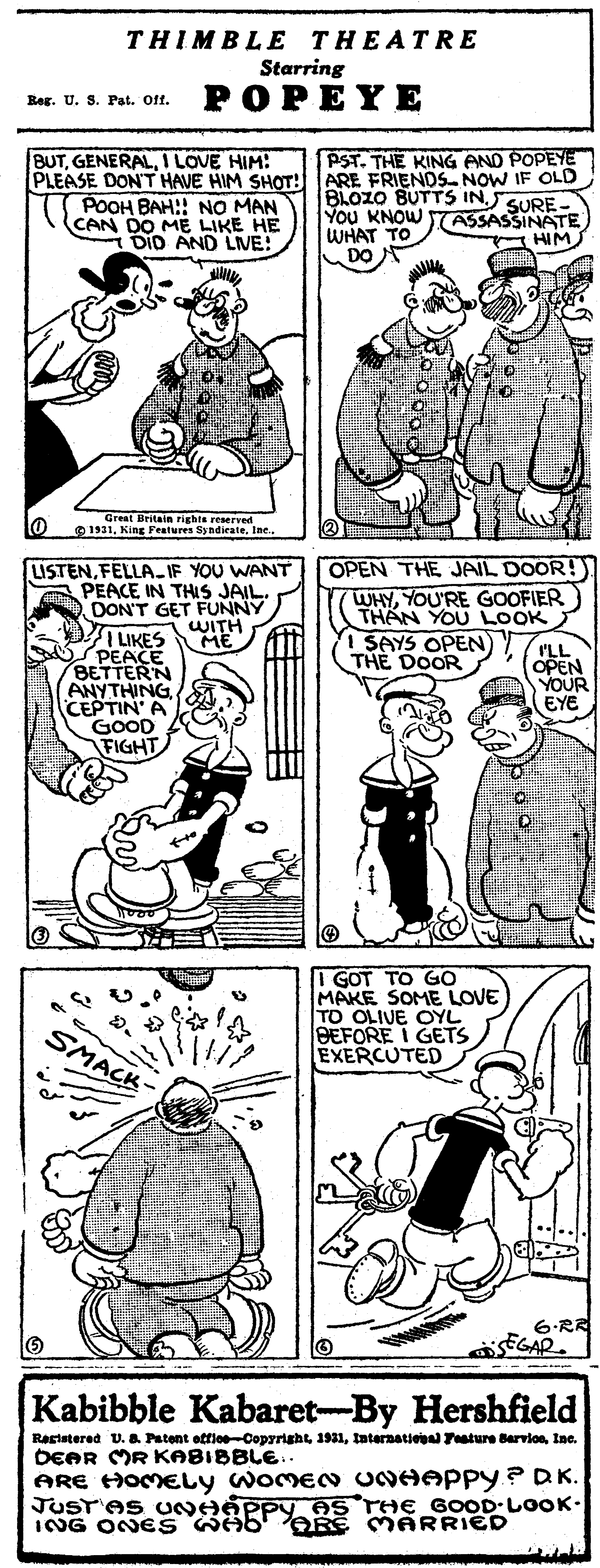 Mammal OCR: THIMBLE THEATRE Starring Reg. U. S. Pat. Off. POPEYE BUTI LOVE HIM: PLEASE DON'T HAVE HIM SHOT: T POOH BAH!! NO MAN CAN DO ME LIKE HE DID AND LIVE! PST. THE KING AND POPEYE ARE FRIENDS NOW IF OLD BLOZO BUTTS IN.SURE- You KNOW WHAT TO DO ASSASSINATE HIM lo Great Britain righte reserred O 1911Inc. LISTENFELLA-IF YOU WANT A PEACE IN THIS JAIL DON'T GET FUNNY OPEN THE JAIL DOOR! WHYYOU'RE GOOFIER THAN YOU LOOK 1 SAYS OPEN THE DOOR WITH ME I LIKES PEACE BETTERN ANYTHING CEPTIN' A GOOD FIGHT I'LL OPEN YOUR EYE I GOT TO GO MAKE SOME LOVE TO OLIVE OYL BEFORE I GETS EXERCUTED SMACK 6.RR EGAP. Kabibble Kabaret-By Hershfield Raststered U. & Patont otfloeCoprrightIne. DEAR MR KABIBBLE. ARE HOMELY WOMEN UNHAPPY ? DK. JUST'AS UNHÁPP AS THE GOOD LOOK. ING ONES WAb' ARE M ARRIED THIMBLE THEATRE Starring Reg. U. S. Pat. Off. POPEYE BUTI LOVE HIM: PLEASE DON'T HAVE HIM SHOT: T POOH BAH!! NO MAN CAN DO ME LIKE HE DID AND LIVE! PST. THE KING AND POPEYE ARE FRIENDS NOW IF OLD BLOZO BUTTS IN.SURE- You KNOW WHAT TO DO ASSASSINATE HIM lo Great Britain righte reserred O 1911King Features SyndieateInc. LISTENFELLA-IF YOU WANT A PEACE IN THIS JAIL DON'T GET FUNNY OPEN THE JAIL DOOR! WHYYOU'RE GOOFIER THAN YOU LOOK 1 SAYS OPEN THE DOOR WITH ME I LIKES PEACE BETTERN ANYTHING CEPTIN' A GOOD FIGHT I'LL OPEN YOUR EYE I GOT TO GO MAKE SOME LOVE TO OLIVE OYL BEFORE I GETS EXERCUTED SMACK 6.RR EGAP. Kabibble Kabaret-By Hershfield Raststered U. & Patont otfloeCoprrighttnternational Feature BarvlonIne. DEAR MR KABIBBLE. ARE HOMELY WOMEN UNHAPPY ? DK. JUST'AS UNHÁPP AS THE GOOD LOOK. ING ONES WAb' ARE M ARRIED