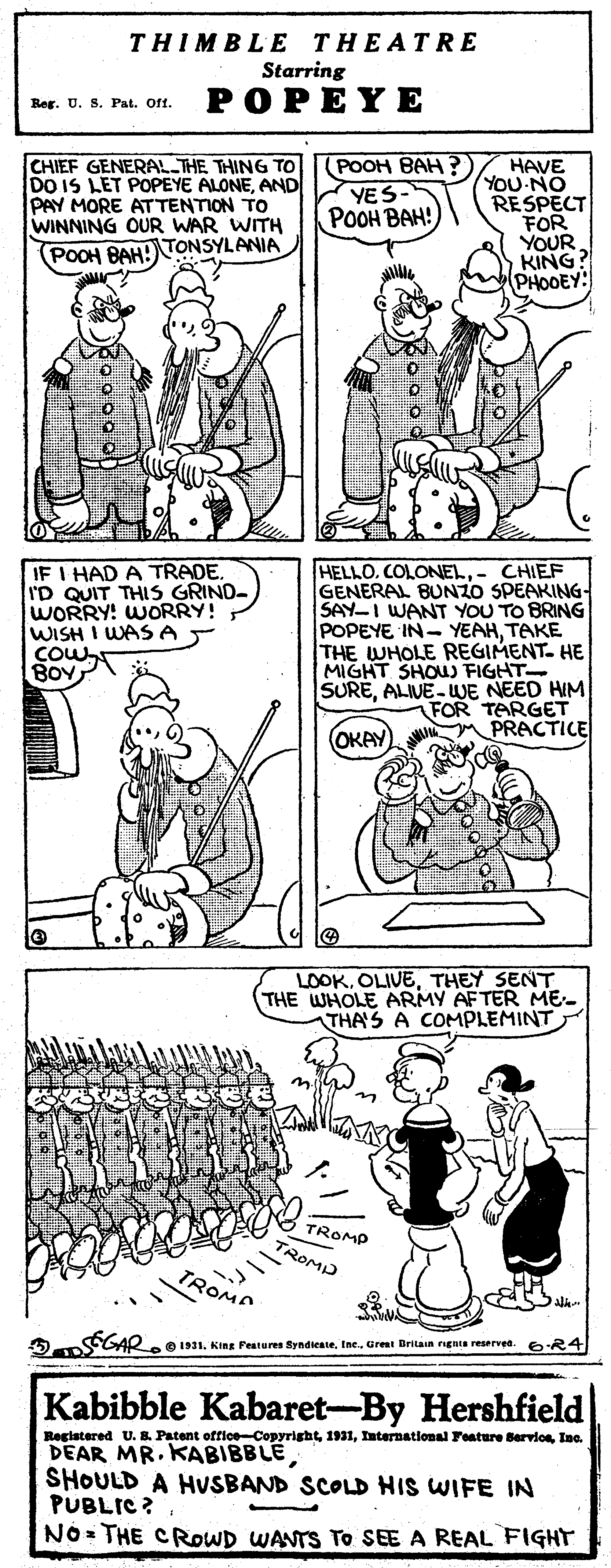 Black OCR: THIMBLE THEATRE Starring POPEYE Reg. U. S. Pat. Oft. CHIEF GENERAL THE THING TO DO IS LET POPEYE ALONEAND PAY MORE AT TENTION TO WINNING OUR WAR WITH (POOH BAH ? YES ???? ???! HAVE YOU-NO RESPECT FOR YOUR KING? PHODEY: POOH BAH! TONSYLANIA IF I HAD A TRADE. I'D QUIT THIS GRIND- WORRY! WORRY! WISH I WAS A T COW BOV HELLOCOLONEL.- CHIEF GENERAL BUNZO SPEAKING- SAY-I WANT YOU TO BRING POPEYE IN- YEAHTAKE THE WHOLE REGIMENT- HE MIGHT SHOU FIGHT SUREALIVE-UUE NEED HIM FOR TARGET PRACTICE OKAY LOOKTHEY SENT (THE WHOLE ARMY AFTER ME- THA'S A COMPLEMINT TROMP TROMD ROMA A GAR.131. King Features SyndieateInc. Grest Britain rugnts reserved. 6R4 Kabibble Kabaret-By Hershfield Registered U. Patent offioe-CopyrightIno. DEAR MR. KABIBBLESHOULD A HVSBAND SCOLD HIS WIFE IN PUBLIC ? NO THE CROWD WANTS TO SEE A REAL FIGHT THIMBLE THEATRE Starring POPEYE Reg. U. S. Pat. Oft. CHIEF GENERAL THE THING TO DO IS LET POPEYE ALONEAND PAY MORE AT TENTION TO WINNING OUR WAR WITH (POOH BAH ? YES ???? ???! HAVE YOU-NO RESPECT FOR YOUR KING? PHODEY: POOH BAH! TONSYLANIA IF I HAD A TRADE. I'D QUIT THIS GRIND- WORRY! WORRY! WISH I WAS A T COW BOV HELLOCOLONEL.- CHIEF GENERAL BUNZO SPEAKING- SAY-I WANT YOU TO BRING POPEYE IN- YEAHTAKE THE WHOLE REGIMENT- HE MIGHT SHOU FIGHT SUREALIVE-UUE NEED HIM FOR TARGET PRACTICE OKAY LOOKTHEY SENT (THE WHOLE ARMY AFTER ME- THA'S A COMPLEMINT TROMP TROMD ROMA A GAR.131. King Features SyndieateInc. Grest Britain rugnts reserved. 6R4 Kabibble Kabaret-By Hershfield Registered U. Patent offioe-CopyrightInternational Feature BervioeIno. DEAR MR. KABIBBLESHOULD A HVSBAND SCOLD HIS WIFE IN PUBLIC ? NO THE CROWD WANTS TO SEE A REAL FIGHT