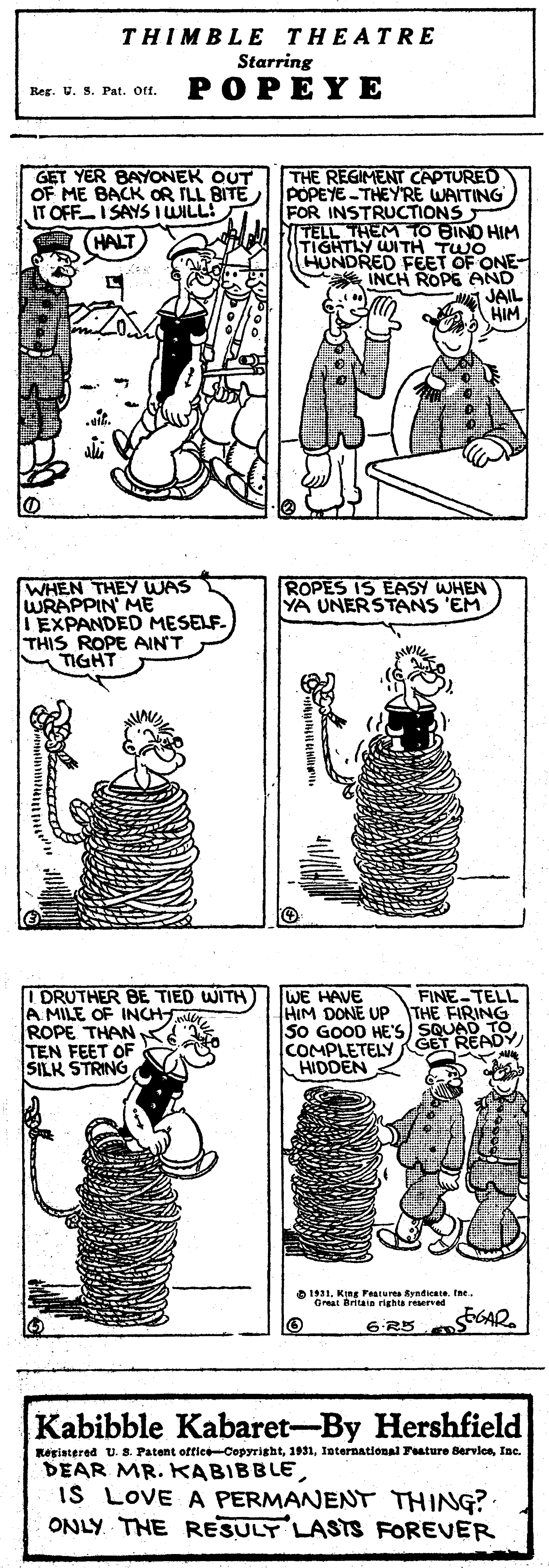 Art OCR: THIMBLE THEATRE Starring POPEYE Reg. U. S. Pat. Oft. GET YER BAYONEK OUT OF ME BACK OR ILL BITE IT OFFI SAYS I WILL! GALT THE REGIMENT CAPTURED POPEYE-THEYRE WAITING FOR INSTRUCTIONS FI TELL THEM TIGHTLY WITH TWO HUNDRED FEET OF ONE- INCH ROPE AND JAIL HIM .t. WHEN THEY WAS WRAPPIN ME IEXPANDED MESELF. THIS ROPE AINT TIGHT ROPES IS EASY WHEN YA UNERSTANS 'EM FINE-TELL I DRUTHER BE TIED WITH A MILE OF INCHirROPE THAN TEN FEET OF SILK STRING WE HAVE HIM DONE UP THE FIRING S0 GOOD HE'S) SQUAD TCOMPLETELY GET READY) HIDDEN 1921Great Britaa righa reserved 6R5 GAD 625 Kabibble Kabaret-By Hershfield Registered US. Patent oftice-CepyrightInc. DEAR MR. KABIBBLEIS LOVE A PERMANENT THING? ONLY THE RESULT LASTS FOREVER THIMBLE THEATRE Starring POPEYE Reg. U. S. Pat. Oft. GET YER BAYONEK OUT OF ME BACK OR ILL BITE IT OFFI SAYS I WILL! GALT THE REGIMENT CAPTURED POPEYE-THEYRE WAITING FOR INSTRUCTIONS FI TELL THEM TIGHTLY WITH TWO HUNDRED FEET OF ONE- INCH ROPE AND JAIL HIM .t. WHEN THEY WAS WRAPPIN ME IEXPANDED MESELF. THIS ROPE AINT TIGHT ROPES IS EASY WHEN YA UNERSTANS 'EM FINE-TELL I DRUTHER BE TIED WITH A MILE OF INCHirROPE THAN TEN FEET OF SILK STRING WE HAVE HIM DONE UP THE FIRING S0 GOOD HE'S) SQUAD TCOMPLETELY GET READY) HIDDEN 1921King Fearures Ryndicete fneGreat Britaa righa reserved 6R5 GAD 625 Kabibble Kabaret-By Hershfield Registered US. Patent oftice-CepyrightInternational Feature BervieeInc. DEAR MR. KABIBBLEIS LOVE A PERMANENT THING? ONLY THE RESULT LASTS FOREVER