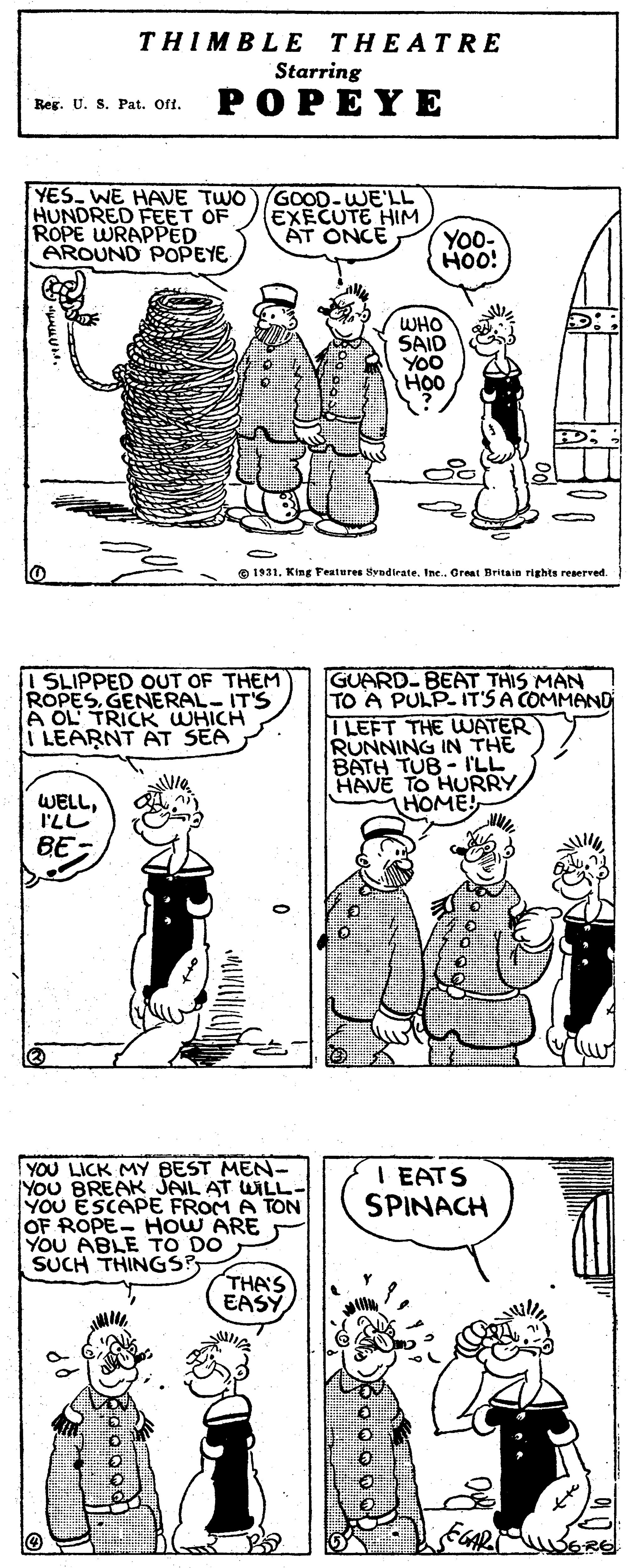 Human body OCR: THIMBLE THEATRE Starring POPEY E Reg. U. S. Pat. Oft. YES. WE HAVE TWO )GOOD-WE'LL HUNDRED FEET OF ROPE WRAPPED AROUND POPEYE EXECUTE HIM ÁT ONCE YO0- Hoo! WHO SAID YOO HO0 ) O 1931King Festures Byadirate. Ine. Great Britain rights reserved I SLIPPED OUT OF THEM ROPES.GENERAL- ITS A OL TRICK WHICH I LEARNT AT SEA GUARD-BEAT THIS MAN TO A PULP- IT'SA COMMAND ILEFT THE WATER RUNNING IN THE BATH TUB-I'LL HAVE TO HURRY HOME! WELL. ILL BE YOU LICK MY BEST MEN- You BREAK JAIL AT WILL- YOU ESCAPE FROM A TON OF ROPE- HOW ARE YOU ABLE TO DO SUCH THINGSP I EATS SPINACH THA'S EASY THIMBLE THEATRE Starring POPEY E Reg. U. S. Pat. Oft. YES. WE HAVE TWO )GOOD-WE'LL HUNDRED FEET OF ROPE WRAPPED AROUND POPEYE EXECUTE HIM ÁT ONCE YO0- Hoo! WHO SAID YOO HO0 ) O 1931King Festures Byadirate. Ine. Great Britain rights reserved I SLIPPED OUT OF THEM ROPES.GENERAL- ITS A OL TRICK WHICH I LEARNT AT SEA GUARD-BEAT THIS MAN TO A PULP- IT'SA COMMAND ILEFT THE WATER RUNNING IN THE BATH TUB-I'LL HAVE TO HURRY HOME! WELL. ILL BE YOU LICK MY BEST MEN- You BREAK JAIL AT WILL- YOU ESCAPE FROM A TON OF ROPE- HOW ARE YOU ABLE TO DO SUCH THINGSP I EATS SPINACH THA'S EASY