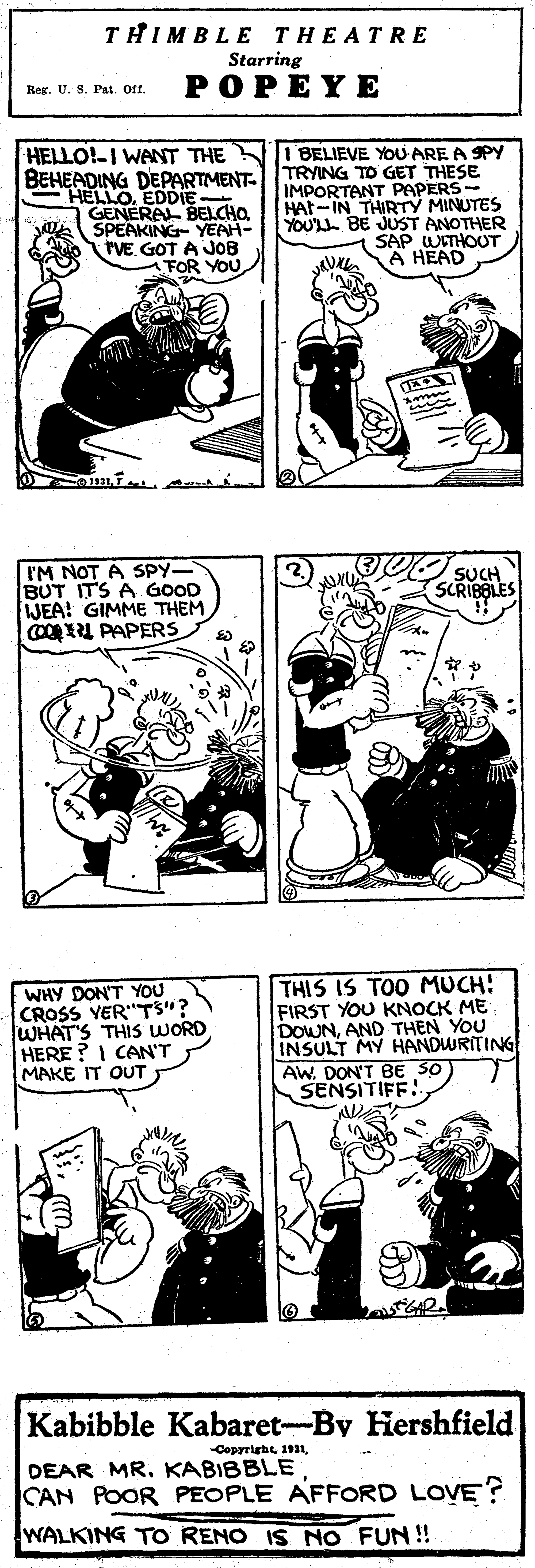 Human OCR: THIMBLE THEATRE Starring POPEYE Reg. U. S. Pat. Oft. HELLO!-I WANT THE 1 BELIEVE YOU-ARE A SPY BEHEADING DEPARTMENT TRYING TO GET THESE IMPORTANT PAPERS- HAt-IN THIRTY MINUTES ANOTHER SAP WITHOUT A HEAD HELLOEDDIE . GENERAL BELCHOSPEAKING- YENH- rVE. GOT A JOB FOR YOU YOUL BE IM NOT A SPY- BUT ITS A GOOD JEA! GIMME THEM COOU PAPERS (2) SCRIBBLES WHY DON'T YOU CROSS YER"TS"? WHAT'S THIS WORD HERE ? I CAN'T MAKE IT OUT THIS IS TOO MUCH! FIRST YOU KNOCK ME DOWNAND THEN YOU INSULT MY HANDWRITING Aw. DON'T BE SO SENSITIFF: Kabibble Kabaret-By Hershfield CepyrightDEAR MR. KABIBBLE CAN POOR PEOPLE AFFORD LOVE? WALKING TO RENO IS NO FUN! THIMBLE THEATRE Starring POPEYE Reg. U. S. Pat. Oft. HELLO!-I WANT THE 1 BELIEVE YOU-ARE A SPY BEHEADING DEPARTMENT TRYING TO GET THESE IMPORTANT PAPERS- HAt-IN THIRTY MINUTES ANOTHER SAP WITHOUT A HEAD HELLOEDDIE . GENERAL BELCHOSPEAKING- YENH- rVE. GOT A JOB FOR YOU YOUL BE IM NOT A SPY- BUT ITS A GOOD JEA! GIMME THEM COOU PAPERS (2) SCRIBBLES WHY DON'T YOU CROSS YER"TS"? WHAT'S THIS WORD HERE ? I CAN'T MAKE IT OUT THIS IS TOO MUCH! FIRST YOU KNOCK ME DOWNAND THEN YOU INSULT MY HANDWRITING Aw. DON'T BE SO SENSITIFF: Kabibble Kabaret-By Hershfield CepyrightDEAR MR. KABIBBLE CAN POOR PEOPLE AFFORD LOVE? WALKING TO RENO IS NO FUN!