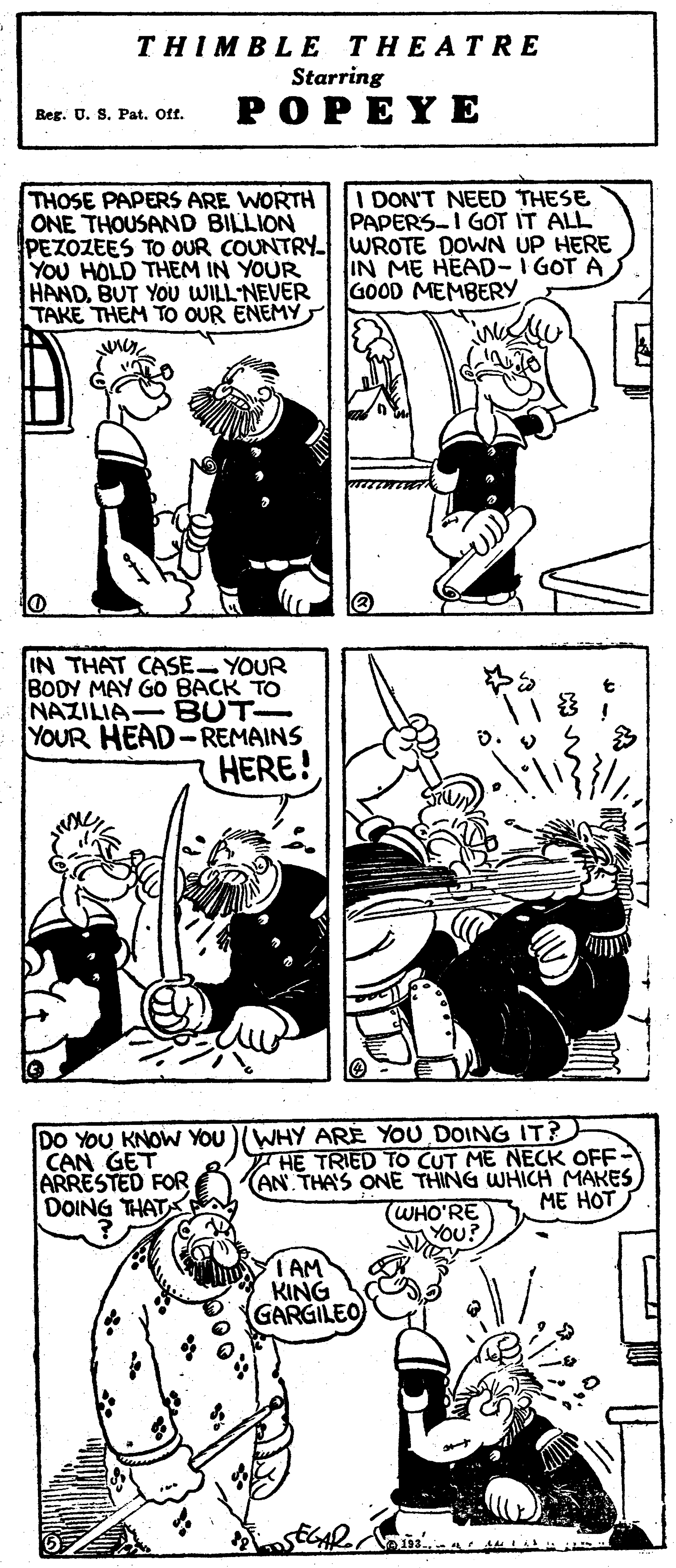 Style OCR: THIMBLE THEATRE Starring POPEYE Reg. U. S. Pat. Off. I DON'T NEED THESE PAPERS-I GOT IT ALL THOSE PAPERS ARE WORTH ONE THOUSAND BILLION PEZOZEES TO OUR COUNTRY WROTE DOWN UP HERE YOU HOLD THEM IN YOUR HANDBUT YOU WILLNEVER TAKE THEM TO OUR ENEMY IN ME HEAD-I GOT A GOOD MEMBERY IN THAT CASE- YOUR BODY MAY GO BACK TO BUT YOUR HEAD-REMAINS HERE! NAZILIA DO YOU KNOW YOU)(WHY ARE YOU DOING IT? CAN GET ARRESTED FOR DOING THAT HE TRIED TO CUT ME NECK OFF- (AN THA'S ONE THING WHICH MAKES (WHO'RE YOu? ME HOT IAM KING GARGILEO THIMBLE THEATRE Starring POPEYE Reg. U. S. Pat. Off. I DON'T NEED THESE PAPERS-I GOT IT ALL THOSE PAPERS ARE WORTH ONE THOUSAND BILLION PEZOZEES TO OUR COUNTRY WROTE DOWN UP HERE YOU HOLD THEM IN YOUR HANDBUT YOU WILLNEVER TAKE THEM TO OUR ENEMY IN ME HEAD-I GOT A GOOD MEMBERY IN THAT CASE- YOUR BODY MAY GO BACK TO BUT YOUR HEAD-REMAINS HERE! NAZILIA DO YOU KNOW YOU)(WHY ARE YOU DOING IT? CAN GET ARRESTED FOR DOING THAT HE TRIED TO CUT ME NECK OFF- (AN THA'S ONE THING WHICH MAKES (WHO'RE YOu? ME HOT IAM KING GARGILEO