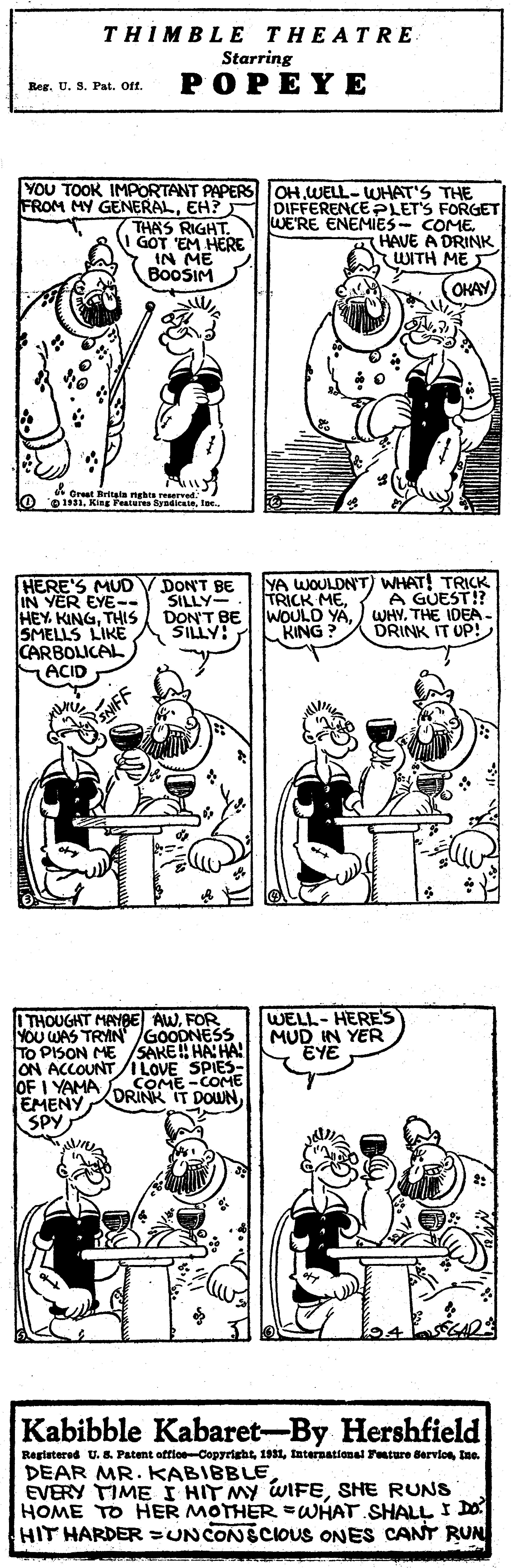 Black OCR: THIMBLE THEATRE. Starring POPEYE Beg. U. S. Pat. Off. FROM MY GENERALEH? THAS RIGHT GOT 'EM HERE IN ME BOOSIM YOU TOOK IMPORTANT PAPERS OH WELL- WHAT'S THE DIFFERENCE PLETS FORGET WE'RE ENEMIES- COME HAVE A DRINK WITH ME: OKAY Creet ritala ngh rervet 011. King Peatures Syadikeiela. HERE'S MUDV IN YER EYE- HEY KINGTHIS SMELLS LIKE CARBOLICAL ACID DONT BE SILLY- DON'T BE SILLY: YA WOULDN'T) WHAT! TRICK TRICK MEWHY. THE IDEA- KING ? A GUEST!? DRINK IT UP! ENIFF THOUGHT MAYBE AWFOR YOU WAS TRYN' /GOODNESS SAKE! HAHA! JON ACCOUNT/I LOVE SPIES- COME-COME DRINK IT DOUNWELL- HERE'S MUD IN YER EYE To PISON ME OF I YAMA SPY. Kabibble Kabaret-By Hershfield Ragistered U. & Patent office-CepyrightIne. DEAR MR. KKABIBBLESHE RUNS HOME TO HER MOTHER WHAT.SHALL I DO HIT HARDER =UNCONSCIOUS ONES CANT RUN THIMBLE THEATRE. Starring POPEYE Beg. U. S. Pat. Off. FROM MY GENERALEH? THAS RIGHT GOT 'EM HERE IN ME BOOSIM YOU TOOK IMPORTANT PAPERS OH WELL- WHAT'S THE DIFFERENCE PLETS FORGET WE'RE ENEMIES- COME HAVE A DRINK WITH ME: OKAY Creet ritala ngh rervet 011. King Peatures Syadikeiela. HERE'S MUDV IN YER EYE- HEY KINGTHIS SMELLS LIKE CARBOLICAL ACID DONT BE SILLY- DON'T BE SILLY: YA WOULDN'T) WHAT! TRICK TRICK MEWOULD YAWHY. THE IDEA- KING ? A GUEST!? DRINK IT UP! ENIFF THOUGHT MAYBE AWFOR YOU WAS TRYN' /GOODNESS SAKE! HAHA! JON ACCOUNT/I LOVE SPIES- COME-COME DRINK IT DOUNWELL- HERE'S MUD IN YER EYE To PISON ME OF I YAMA SPY. Kabibble Kabaret-By Hershfield Ragistered U. & Patent office-CepyrightInternational Feuture BerviosIne. DEAR MR. KKABIBBLEEVERY TIMEI HIT MY WIFESHE RUNS HOME TO HER MOTHER WHAT.SHALL I DO HIT HARDER =UNCONSCIOUS ONES CANT RUN
