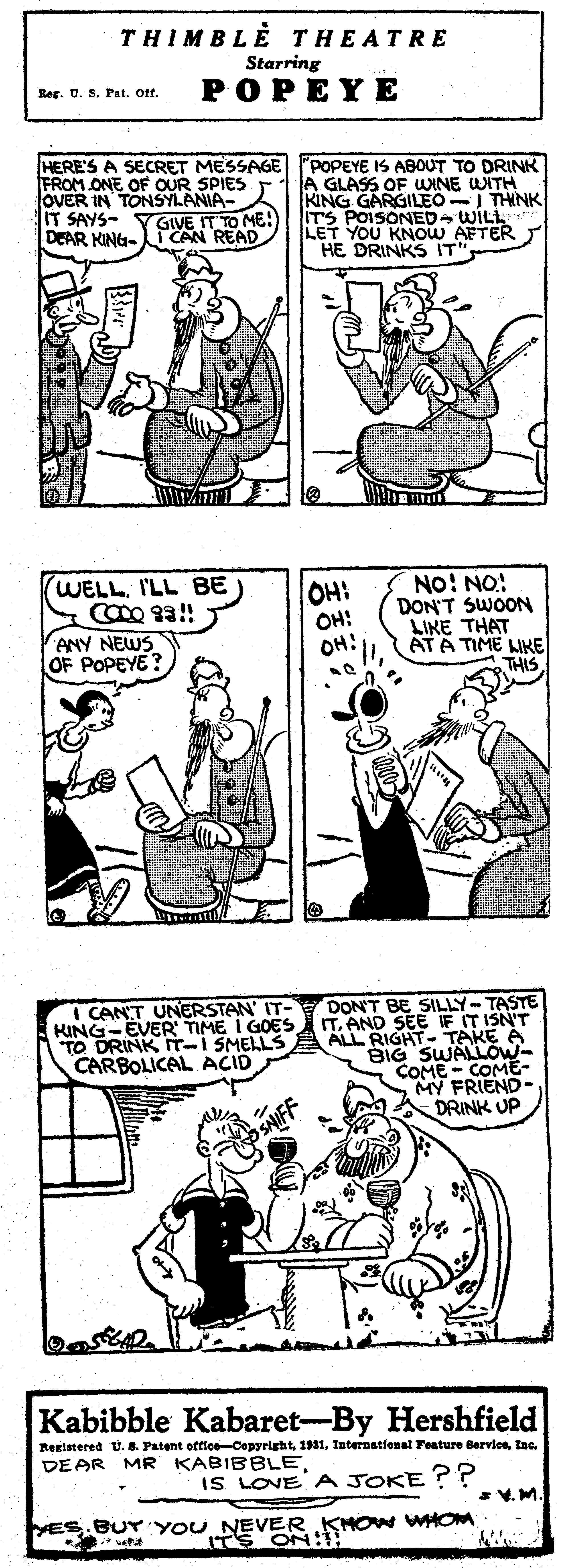 Jaw OCR: THIMBLE THEATRE Starring POPEYE Rer. 0. S. Pat. Of. FROM ONE OF OUR SPIES OVER IN TONSYLANIA- IT SAYS- YGIVE IT TO ME DEAR KING- CAN READ HERE'S A SECRET MESSAGE POPEYE IS ABOUT TO DRINK A GLASS OF WINE WITH KING GARGILEO THNK ITS POISONED WILL LET YOU KNOW AFTER HE DRINKS IT NO! NO: DON'T SWOON LIKE THAT ATA TIME LIKE WELL. I'LL BE OH: OH! OH: ANY NEWS OF POPEYE? I CANT UNERSTAN' IT- KING-EVER TIME I GOES TO DRINK T-I SMELLS CARBOLICAL ACID DON'T BE SILLY-TASTE ITAND SEE IF IT ISN'T ALL RIGHT TAKE A BIG SWALLOW- COME - COME- DRINK UP Kabibble Kabaret-By Hershfield Restatered U. 8. Patent officeCopyrightIne. DEAR MR KABIBBLEIS LOVE A JOKE ?? V. M. VES. BU YOU NEVER KNOW WHOM ITS ON: vetut THIMBLE THEATRE Starring POPEYE Rer. 0. S. Pat. Of. FROM ONE OF OUR SPIES OVER IN TONSYLANIA- IT SAYS- YGIVE IT TO ME DEAR KING- CAN READ HERE'S A SECRET MESSAGE POPEYE IS ABOUT TO DRINK A GLASS OF WINE WITH KING GARGILEO THNK ITS POISONED WILL LET YOU KNOW AFTER HE DRINKS IT NO! NO: DON'T SWOON LIKE THAT ATA TIME LIKE WELL. I'LL BE OH: OH! OH: ANY NEWS OF POPEYE? I CANT UNERSTAN' IT- KING-EVER TIME I GOES TO DRINK T-I SMELLS CARBOLICAL ACID DON'T BE SILLY-TASTE ITAND SEE IF IT ISN'T ALL RIGHT TAKE A BIG SWALLOW- COME - COME- DRINK UP Kabibble Kabaret-By Hershfield Restatered U. 8. Patent officeCopyrightInternational Feature BervleIne. DEAR MR KABIBBLEIS LOVE A JOKE ?? V. M. VES. BU YOU NEVER KNOW WHOM ITS ON: vetut