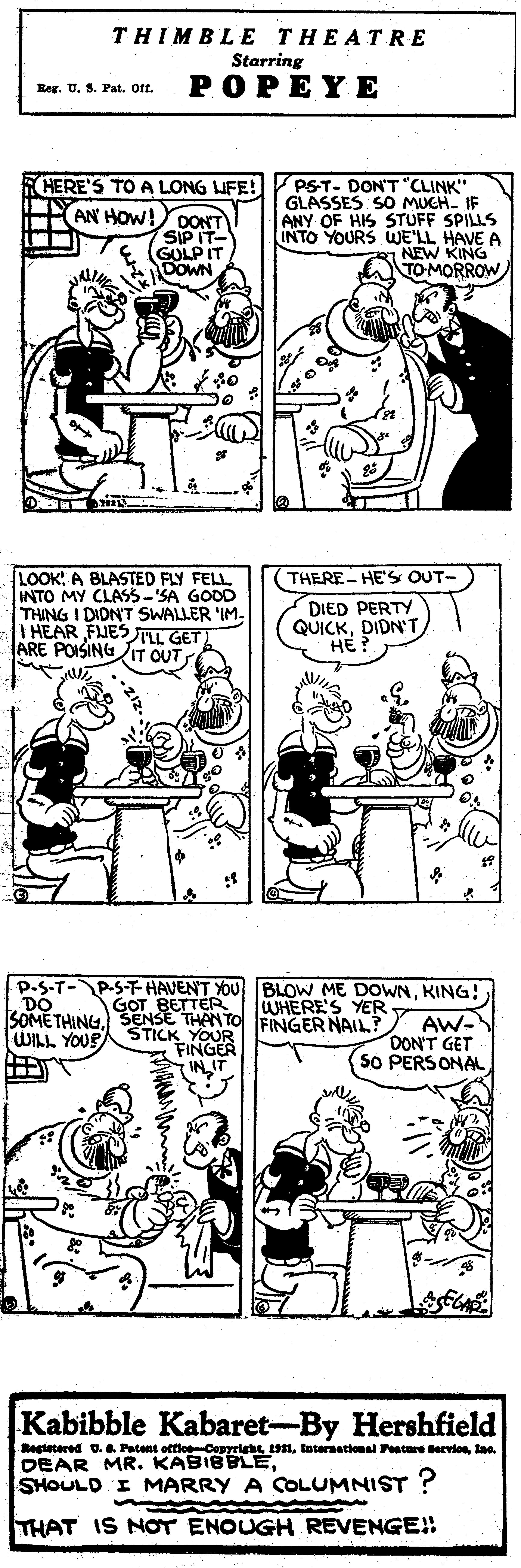 Jaw OCR: THIMBLE THEATRE Starring POPEYE Beg. U. 3. Pat. oft. RHERE'S TO A LONG IFE! AN HOW! DONT PST- DON'T "CLINK" GLASSES SO MUCH. IF ANY OF HIS STUFF SPILLS INTO YOURS WE'LL HAVE A NEW KING TO MORROW SIP IT- GULP IT DOWN LOOK! A BLASTED FLY FELL INTO MY CLASS-SA GOOD THING I DIDNT SWALLER 'IM- I HEAR FJESAL GET ARE POISINGIT OUT THERE- HE'S OUT- DIED PERTY QUICKDIDN'T HE? p.S-T-P-S-THAVENT YOU BLOW ME DOWNKING! GOT BETTER WHERE'S YER SOMETHING. SENSE THANTO FINGER NAIL? STICK YOUR FINGER IN IT AW- DON'T GET S0 PERSONAL WILL YOUR Kabibble Kabaret-By Hershfield Regtetered U. . Patent offioCopyriebtlne. DEAR MR. KABIBBLESHOULD I MARRY A COLUMNIST ? 3. THAT IS NOT ENOUGH REVENGE!! THIMBLE THEATRE Starring POPEYE Beg. U. 3. Pat. oft. RHERE'S TO A LONG IFE! AN HOW! DONT PST- DON'T "CLINK" GLASSES SO MUCH. IF ANY OF HIS STUFF SPILLS INTO YOURS WE'LL HAVE A NEW KING TO MORROW SIP IT- GULP IT DOWN LOOK! A BLASTED FLY FELL INTO MY CLASS-SA GOOD THING I DIDNT SWALLER 'IM- I HEAR FJESAL GET ARE POISINGIT OUT THERE- HE'S OUT- DIED PERTY QUICKDIDN'T HE? p.S-T-P-S-THAVENT YOU BLOW ME DOWNKING! GOT BETTER WHERE'S YER SOMETHING. SENSE THANTO FINGER NAIL? STICK YOUR FINGER IN IT AW- DON'T GET S0 PERSONAL WILL YOUR Kabibble Kabaret-By Hershfield Regtetered U. . Patent offioCopyriebttaternational Feature dervioslne. DEAR MR. KABIBBLESHOULD I MARRY A COLUMNIST ? 3. THAT IS NOT ENOUGH REVENGE!!