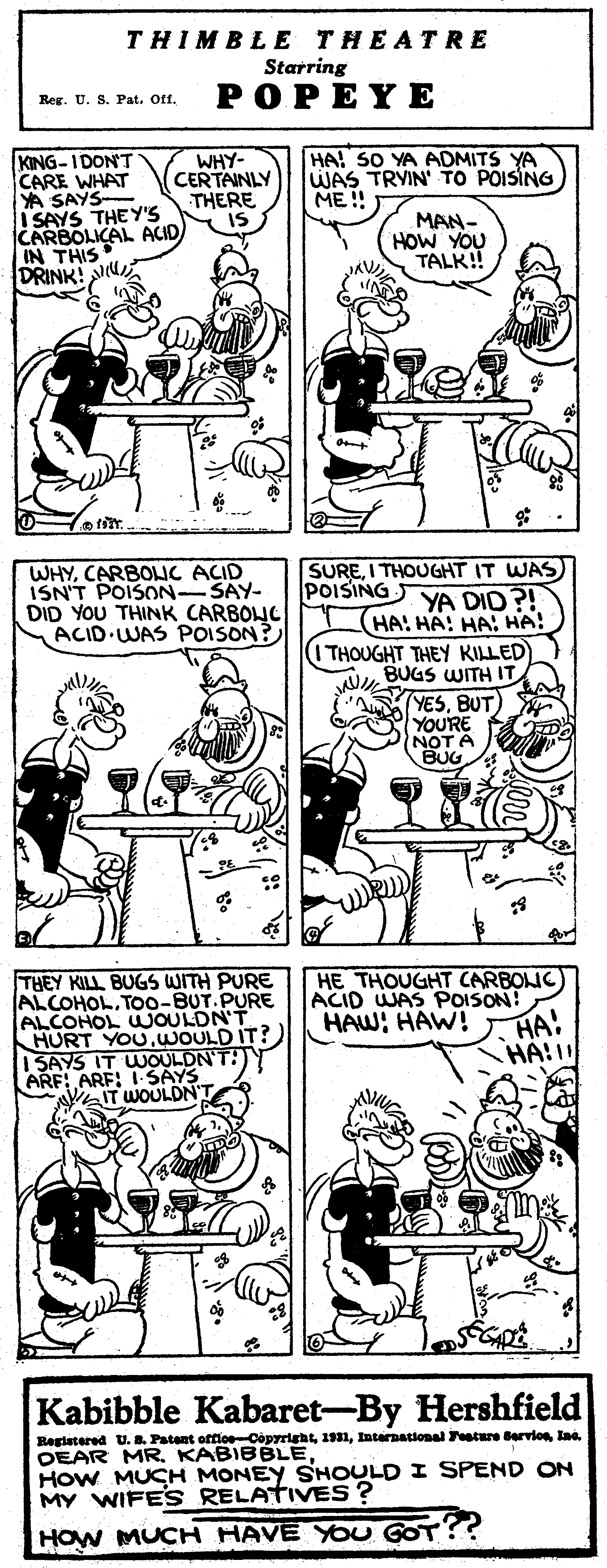 Organ OCR: THIMBLE THEATRE Starring Reg. U. S. Pat. Off. POPEYE HA! SO YA ADMITS YA WAS TRYIN TO POISING ME ! KING-IDON'T CARE WHAT YA SAYS- ! SAYS THE Y'S CARBOLICAL ACID IN THIS DRINK! WHY- CERTAINLY THERE IS MAN- HOW YOU TALK!! WHYCARBONC ACID ISN'T POISON-SAY- DID YOU THINK CARBONC ACID WAS POISON? SUREI THOUGHT IT WAS POISING YA DID?! HA! HA! HA: HA! THOUGHT THEY KILLED AU BUGS WWITH IT YESBUT YOURE NOT A HE THOUGHT CARBOIC ACID WAS POISON! HAW! HAW! THEY KILL BUGS WITH PURE ALCOHOL.TO0-BUT.PURE ALCOHOL UJOULDN'T HURT YOUWOULD IT?) 1 SAYS IT WOULDN'T:) ARF: ARF: 1 SAYS WOULDN HA! Kabibble Kabaret-By Hershfield Begiatered U. B. Patant offle CopyrightInternational ature Bervion Ina. DEAR MR KABIBBLE. HoW MUCH MONEY SHOULD I SPEND ON MY WIFES RELATIVES ? HOW MUCH HAVE YOU GOT THIMBLE THEATRE Starring Reg. U. S. Pat. Off. POPEYE HA! SO YA ADMITS YA WAS TRYIN TO POISING ME ! KING-IDON'T CARE WHAT YA SAYS- ! SAYS THE Y'S CARBOLICAL ACID IN THIS DRINK! WHY- CERTAINLY THERE IS MAN- HOW YOU TALK!! WHYCARBONC ACID ISN'T POISON-SAY- DID YOU THINK CARBONC ACID WAS POISON? SUREI THOUGHT IT WAS POISING YA DID?! HA! HA! HA: HA! THOUGHT THEY KILLED AU BUGS WWITH IT YESBUT YOURE NOT A HE THOUGHT CARBOIC ACID WAS POISON! HAW! HAW! THEY KILL BUGS WITH PURE ALCOHOL.TO0-BUT.PURE ALCOHOL UJOULDN'T HURT YOUWOULD IT?) 1 SAYS IT WOULDN'T:) ARF: ARF: 1 SAYS WOULDN HA! Kabibble Kabaret-By Hershfield Begiatered U. B. Patant offle CopyrightInternational ature Bervion Ina. DEAR MR KABIBBLE. HoW MUCH MONEY SHOULD I SPEND ON MY WIFES RELATIVES ? HOW MUCH HAVE YOU GOT