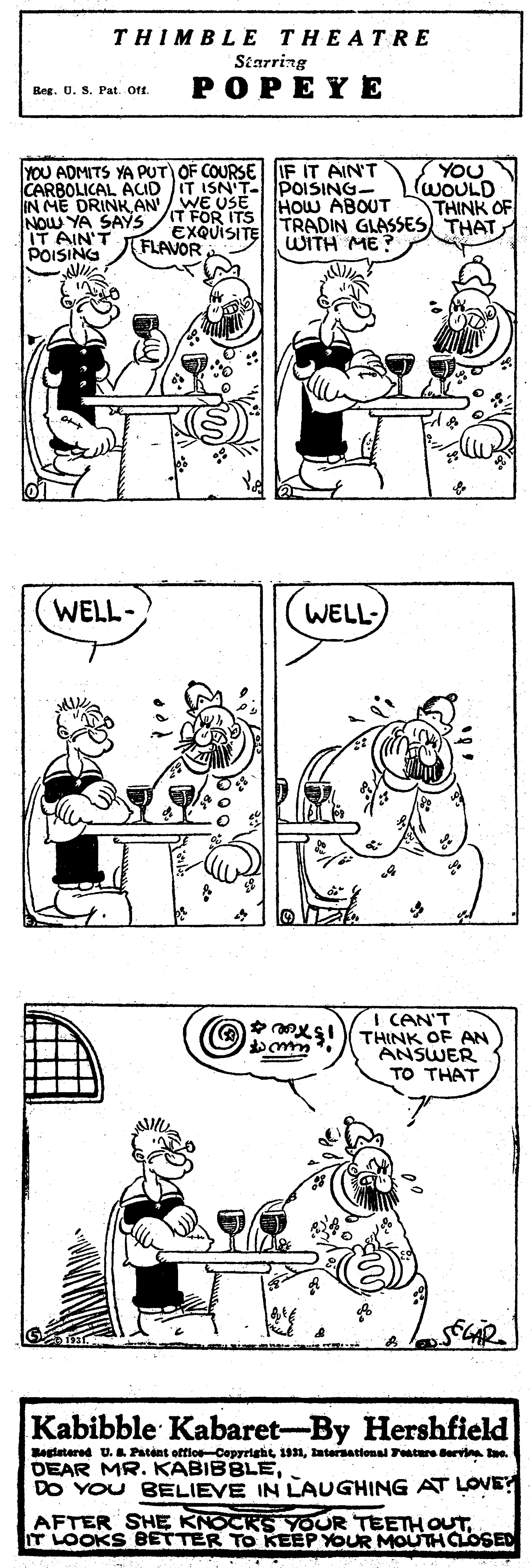 Black OCR: THIMBLE THEATRE Starring POPEYE Bes. 0. S. Pat. Ort. CARBOLICAL ACID COURSE IF IT AIN'T IN ME DRINK AN WE USE NOW YA SAYS IT FÖR ITS IT AIN'T POISING T ISN'T- POISING- HOW ABOUT EXQUISITE TRADIN GLASSES THAT YOU WOULD THINK OF FLAVOR WITH ME WELL- WELL- I CAN'T THINK OF AN ANSWER TO THAT Kabibble Kabaret-By Hershfield Begtatered U. Patent offios-Copyright 191latersational Feature Bervin ae. DEAR MR. KABIBBLE. DO YOU BELIEVE IN LAUGHING AT LOVE AFTER SHE KNOCKS YOUR TEETH OUTT LOOKS BETTER TO KEEP YOUR MOUTHCLOSED THIMBLE THEATRE Starring POPEYE Bes. 0. S. Pat. Ort. CARBOLICAL ACID COURSE IF IT AIN'T IN ME DRINK AN WE USE NOW YA SAYS IT FÖR ITS IT AIN'T POISING T ISN'T- POISING- HOW ABOUT EXQUISITE TRADIN GLASSES THAT YOU WOULD THINK OF FLAVOR WITH ME WELL- WELL- I CAN'T THINK OF AN ANSWER TO THAT Kabibble Kabaret-By Hershfield Begtatered U. Patent offios-Copyright 191latersational Feature Bervin ae. DEAR MR. KABIBBLE. DO YOU BELIEVE IN LAUGHING AT LOVE AFTER SHE KNOCKS YOUR TEETH OUTT LOOKS BETTER TO KEEP YOUR MOUTHCLOSED