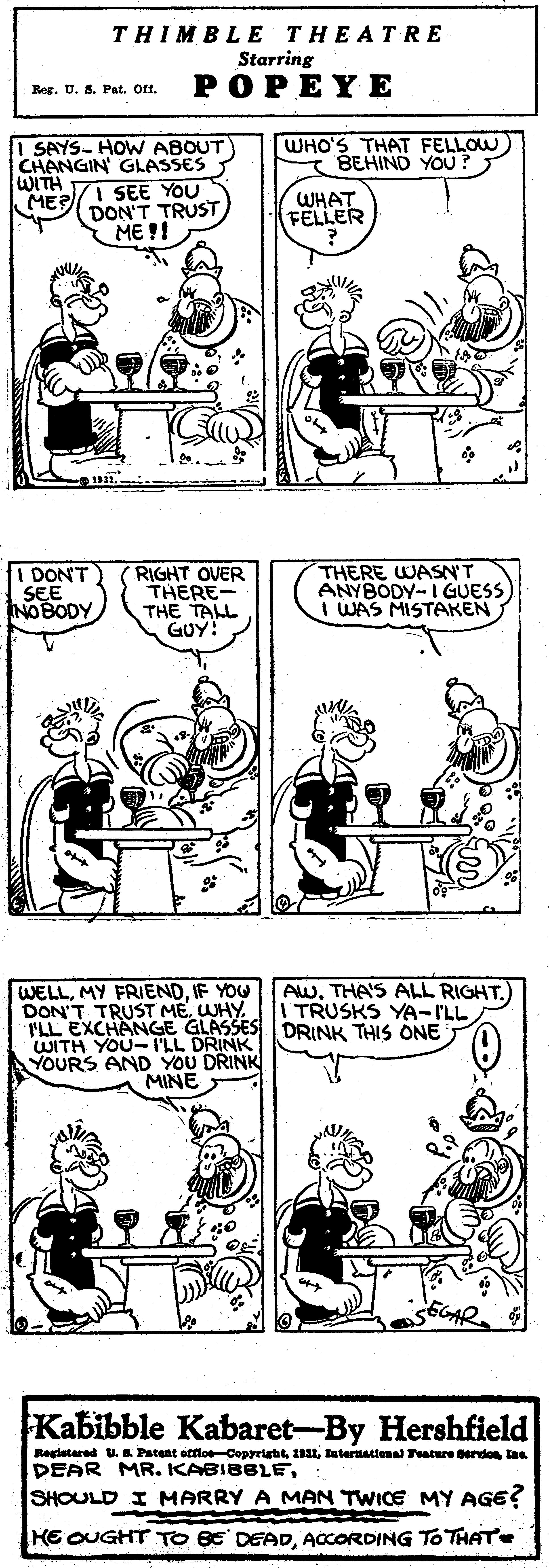 Black OCR: THIMBLE THEATRE Starring ??PEY? Reg. U. S. Pat. Off. WHO'S THAT FELLOW BEHIND YOU? SAYS- HOW ABOUT) CHANGIN GLASSES WITH MERI SEE YOU DON'T TRUST WHAT FELLER ME !! I DONT SEE NOBODY RIGHT OVER THERE- THE TALL GUY! THERE WASN'T ANYBODY-I GUESS I WAS MISTAKEN WELLIF YOU DON'T TRUST ME. WHY ILL EXCHANGE GLASSES DRINK THIS ONE WITH YOU-ILL DRINK YOURS AND YOU DRINK AWTHA'S ALL RIGHT.) TRUSKS YA-I'LL MINE Kabibble Kabaret-By Hershfield Ragietered U. & Patent offloeCopyrightIaternational ature erdo laa DEAR MR. KABIBBLESHOULD I MARRY A MAN TWICE MY AGE? KE OUGHT TO BE DEADACCORDING To THATE THIMBLE THEATRE Starring ??PEY? Reg. U. S. Pat. Off. WHO'S THAT FELLOW BEHIND YOU? SAYS- HOW ABOUT) CHANGIN GLASSES WITH MERI SEE YOU DON'T TRUST WHAT FELLER ME !! I DONT SEE NOBODY RIGHT OVER THERE- THE TALL GUY! THERE WASN'T ANYBODY-I GUESS I WAS MISTAKEN WELLMY FRIENDIF YOU DON'T TRUST ME. WHY ILL EXCHANGE GLASSES DRINK THIS ONE WITH YOU-ILL DRINK YOURS AND YOU DRINK AWTHA'S ALL RIGHT.) TRUSKS YA-I'LL MINE Kabibble Kabaret-By Hershfield Ragietered U. & Patent offloeCopyrightIaternational ature erdo laa DEAR MR. KABIBBLESHOULD I MARRY A MAN TWICE MY AGE? KE OUGHT TO BE DEADACCORDING To THATE