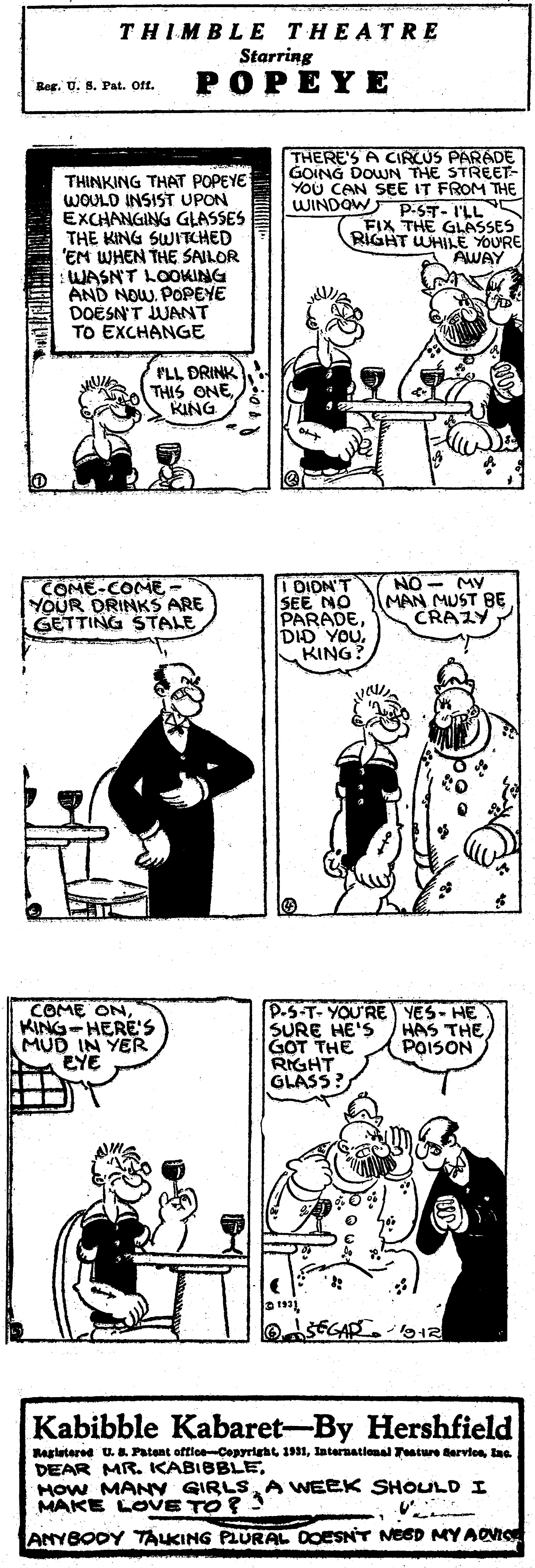 Organism OCR: THIMBLE THEATRE Starring POPEYE Ber. U. S. Pat. Off. THINKING THAT POPEYE WOULD INSIST UPON EXCHANGING GLASSES THE KING SWITCHED 'EM WHEN THE SAILOR WASN'T LOOKING AND NOW. POPEYE DOESN'T JUANT TO EXCHANGE THERE'S A CIRCUS PARADE GOING DOWN THE STREET- YOU CAN SEE IT FROM THE WINDOW p.ST- I'LL FIX THE GLASSES RIGHT WHILE YOURE AWAY PLL DRINK THIS ONES KING COME-COME YOUR DRINKS ARE GETTING STALE I DIDN'T SEE NO PARADEDID YOU. KING? NO - MV MAN MUST BE CRAZY COME ONKING-HERE'S MUD IN YER EYE P-S-T-YOU'RE YES- HE SURE HE'S GOT THE RIGHT GLASS? HAS THE POISON Kabibble Kabaret-By Hershfield Ragletered U..Patant offlce-Cepyrleht 1931lae DEAR MR. KABIBBLEAWEEK SHOLULD I MAKE LOVE TO ? ANYBODY TALKING PLURAL DOESNT NEED MYAOIO THIMBLE THEATRE Starring POPEYE Ber. U. S. Pat. Off. THINKING THAT POPEYE WOULD INSIST UPON EXCHANGING GLASSES THE KING SWITCHED 'EM WHEN THE SAILOR WASN'T LOOKING AND NOW. POPEYE DOESN'T JUANT TO EXCHANGE THERE'S A CIRCUS PARADE GOING DOWN THE STREET- YOU CAN SEE IT FROM THE WINDOW p.ST- I'LL FIX THE GLASSES RIGHT WHILE YOURE AWAY PLL DRINK THIS ONES KING COME-COME YOUR DRINKS ARE GETTING STALE I DIDN'T SEE NO PARADEDID YOU. KING? NO - MV MAN MUST BE CRAZY COME ONKING-HERE'S MUD IN YER EYE P-S-T-YOU'RE YES- HE SURE HE'S GOT THE RIGHT GLASS? HAS THE POISON Kabibble Kabaret-By Hershfield Ragletered U..Patant offlce-Cepyrleht 1931Internatlonal Tature Barvionlae DEAR MR. KABIBBLEHow MANY GIRLSAWEEK SHOLULD I MAKE LOVE TO ? ANYBODY TALKING PLURAL DOESNT NEED MYAOIO