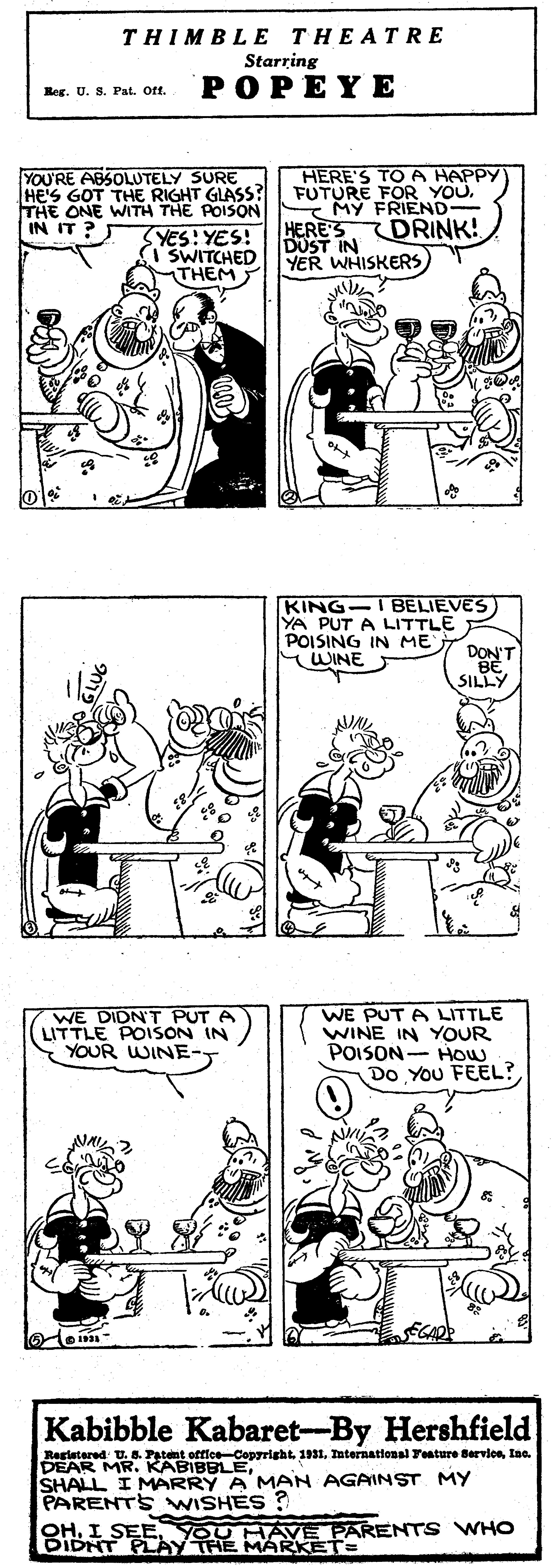 Jaw OCR: THIMBLE THEATR E Starring POPEYE Reg. U. S. Pat. Oft. HERE'S TOA HAPPY FUTURE FOR YOU. MY FRIEND- HERES DOST IN YER WHISKERS YOU'RE ABSOLUTELY SURE HE'S GOT THE RIGHT GLASS ? THE ONE WITH THE POISON IN IT ? DRINK! YES: YES! (SWITCHED THEM KING-IBELIEVES) YA PUT A LITTLE POISING IN ME WINE DON'T BE SILLY WE DIDN'T PUT A LITTLE POISON IN YOUR WINE- WE PUT A LITTLE WINE IN YOUR POISON- HOW Do You FEEL? Kabibble Kabaret--By Hershfield Rastetered U. 8 DEAR MRIaa. SHALL I MARRY A MAN AGAINST MY PARENTS WISHES ? BIBSEEy THE MARKETARENT s WHO THIMBLE THEATR E Starring POPEYE Reg. U. S. Pat. Oft. HERE'S TOA HAPPY FUTURE FOR YOU. MY FRIEND- HERES DOST IN YER WHISKERS YOU'RE ABSOLUTELY SURE HE'S GOT THE RIGHT GLASS ? THE ONE WITH THE POISON IN IT ? DRINK! YES: YES! (SWITCHED THEM KING-IBELIEVES) YA PUT A LITTLE POISING IN ME WINE DON'T BE SILLY WE DIDN'T PUT A LITTLE POISON IN YOUR WINE- WE PUT A LITTLE WINE IN YOUR POISON- HOW Do You FEEL? Kabibble Kabaret--By Hershfield Rastetered U. 8 DEAR MRKARI pmt 191Taternational Tature BerviosIaa. SHALL I MARRY A MAN AGAINST MY PARENTS WISHES ? BIBSEEy THE MARKETARENT s WHO