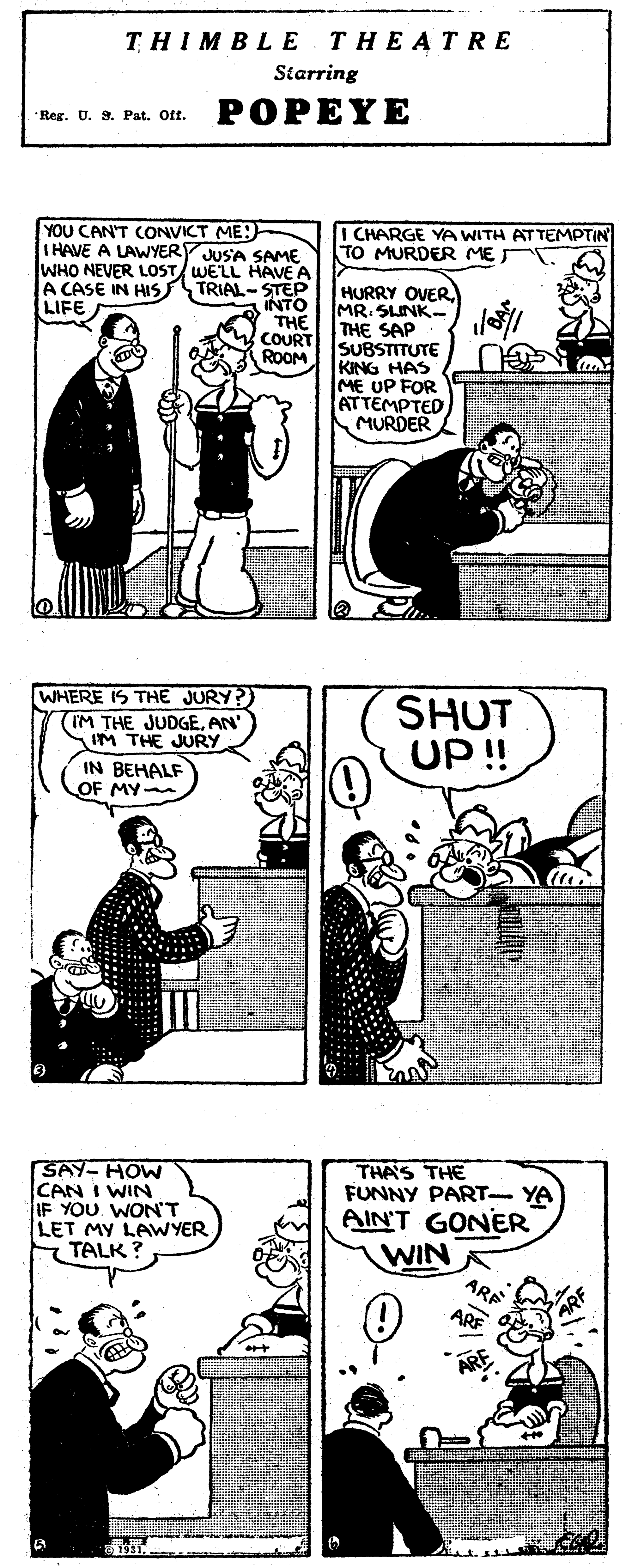 Cartoon OCR: THEATRE Starring ?HIMBLE "Reg. U. 9. Pat. Off. ??PEYE YOU CAN'T CONVICT ME: IHAVE A LAWYERY JUSA SAME WHO NEVER LOST WE'LL HAVE A A CASE IN HIS TRIAL-STEP LIFE I CHARGE YA WITH ATTEMPTIN TO MURDER ME HURRY OVERINTO MR.SLINK- THE COURT ROOM THE SAP SUBSTITUTE KING HAS ME UP FOR ATTEMPTED MURDER WHERE IS THE JURY?) (IM THE JUDGEAN' IM THE JURY SHUT UP! IN BEHALF OF MY SAY- HOW CAN I WIN IF YOU. WON'T LET MY LAVWYER TALK ? THA'S THE FUNNY PART- YA AIN'T GONER WIN THEATRE Starring ?HIMBLE "Reg. U. 9. Pat. Off. ??PEYE YOU CAN'T CONVICT ME: IHAVE A LAWYERY JUSA SAME WHO NEVER LOST WE'LL HAVE A A CASE IN HIS TRIAL-STEP LIFE I CHARGE YA WITH ATTEMPTIN TO MURDER ME HURRY OVERINTO MR.SLINK- THE COURT ROOM THE SAP SUBSTITUTE KING HAS ME UP FOR ATTEMPTED MURDER WHERE IS THE JURY?) (IM THE JUDGEAN' IM THE JURY SHUT UP! IN BEHALF OF MY SAY- HOW CAN I WIN IF YOU. WON'T LET MY LAVWYER TALK ? THA'S THE FUNNY PART- YA AIN'T GONER WIN