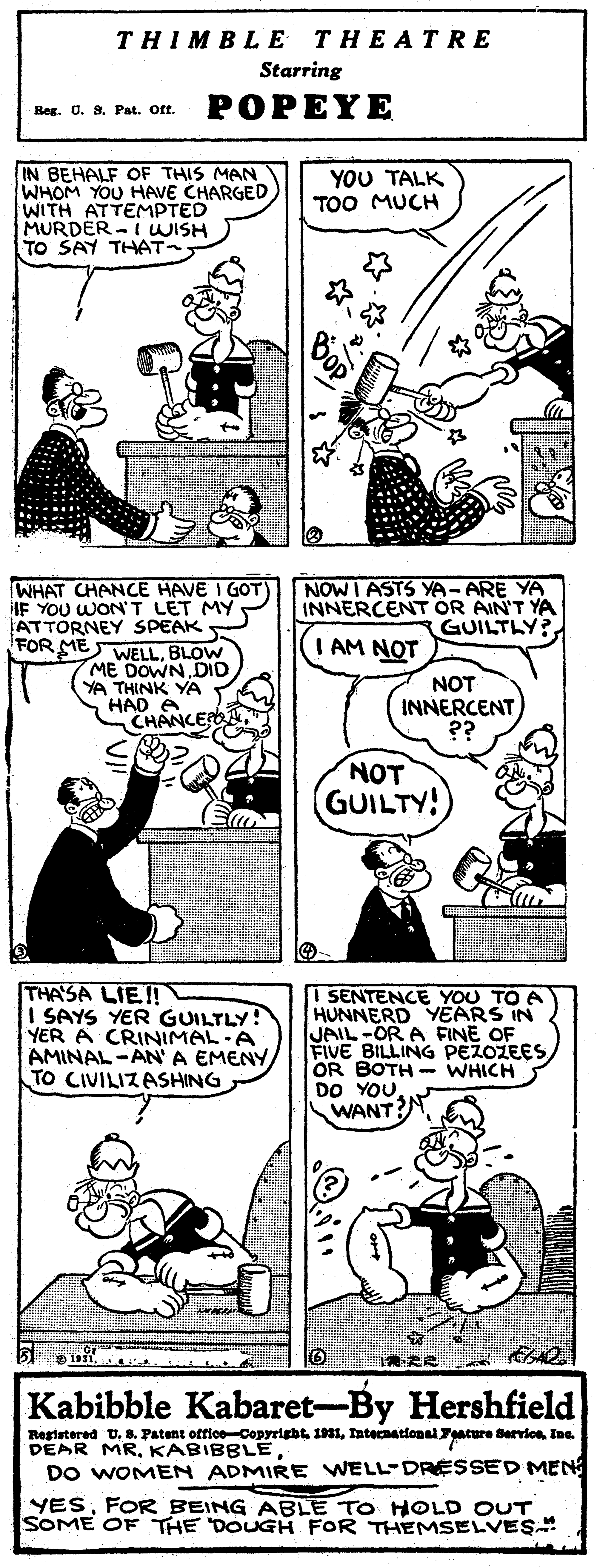 Organism OCR: THIMBL? THEATRE Starring Reg. 0. 9. Pat. Oft. POPEYE IN BEHALF OF THIS MAN WHOM YOU HAVE CHARGED WITH ATTEMPTED MURDER -I WISH TO SAY THAT YOU TALK TOO MUCH NOWI ASTS YA-ARE YA INNERCENT OR AIN'T YA GUILTLY? WHAT CHANCE HAVE I GOT) IF YOU WON'T LET MY ATTORNEY SPEAK FOR ME WELLBLOW ME DOWN.DID YA THINK YA HAD CHANCE I AM NOT NOT INNERCENT ?? NOT GUILTY! THASA LIE! I SAYS YER GUILTLY! YER A CRINIMAL-A AMINAL-ANA EMENY TO CIVILIZASHING SENTENCE YOU TO A HUNNERD YEARS IN JAIL-OR A FINE OF FIVE BILLING PEZOZEES OR BOTH - WHICH DO YOU WANT?N Kabibble Kabaret-By Hershfield Registered U. 8. Patent office-Copyrigbt 1931International acure Bervion. Ine. DEAR MRDO WOMEN ADMIRE WELL-DRESSED MEN YESFOR BEING ABLE TO HOLD OUT SOME OF THE DOUGH FOR THEMSELVES THIMBL? THEATRE Starring Reg. 0. 9. Pat. Oft. POPEYE IN BEHALF OF THIS MAN WHOM YOU HAVE CHARGED WITH ATTEMPTED MURDER -I WISH TO SAY THAT YOU TALK TOO MUCH NOWI ASTS YA-ARE YA INNERCENT OR AIN'T YA GUILTLY? WHAT CHANCE HAVE I GOT) IF YOU WON'T LET MY ATTORNEY SPEAK FOR ME WELLBLOW ME DOWN.DID YA THINK YA HAD CHANCE I AM NOT NOT INNERCENT ?? NOT GUILTY! THASA LIE! I SAYS YER GUILTLY! YER A CRINIMAL-A AMINAL-ANA EMENY TO CIVILIZASHING SENTENCE YOU TO A HUNNERD YEARS IN JAIL-OR A FINE OF FIVE BILLING PEZOZEES OR BOTH - WHICH DO YOU WANT?N Kabibble Kabaret-By Hershfield Registered U. 8. Patent office-Copyrigbt 1931International acure Bervion. Ine. DEAR MRDO WOMEN ADMIRE WELL-DRESSED MEN YESFOR BEING ABLE TO HOLD OUT SOME OF THE DOUGH FOR THEMSELVES
