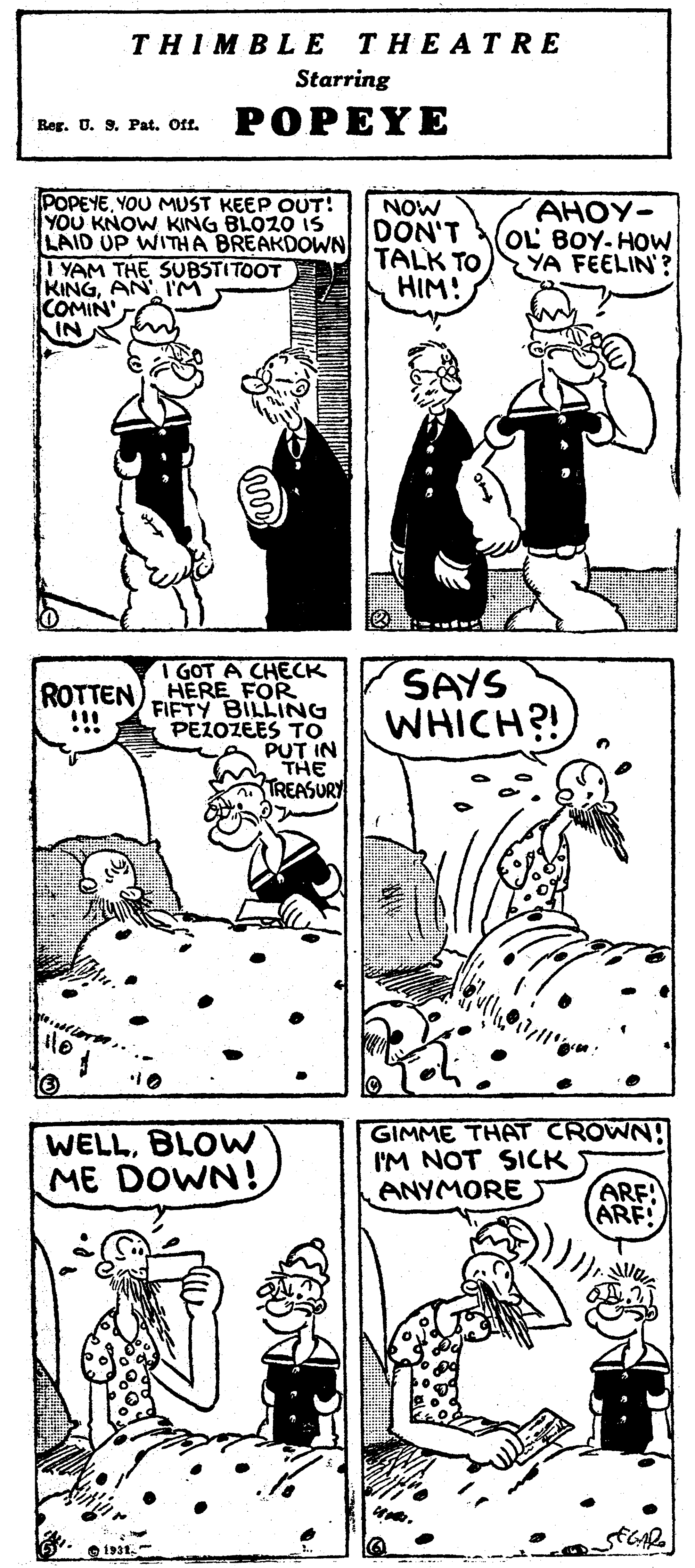 Style OCR: THIMBLE THEATRE Starring Reg. U. 9. Pat. Off. POPEYE POPEYEYOU MUST KEEP OUT! YOU KNOW KING BLOZO is LAID UP WITHA BREAKDOWN YAM THE SUBSTITOOT KINGAN M COMIN' NOW DON'T TALK TO HIM! AHOY- OL BOY-HOW YA FEELIN? I GOT A CHECK ROTTEN) HERE FOR FIFTY BILLING PEZOZEES TO PUT IN THE TREASURY SAYS WHICH?! !! WELLBLOW ME DOWN! GIMME THAT CROWN! I'M NOT SICK ANYMORE ARF! ARE THIMBLE THEATRE Starring Reg. U. 9. Pat. Off. POPEYE POPEYEYOU MUST KEEP OUT! YOU KNOW KING BLOZO is LAID UP WITHA BREAKDOWN YAM THE SUBSTITOOT KINGAN M COMIN' NOW DON'T TALK TO HIM! AHOY- OL BOY-HOW YA FEELIN? I GOT A CHECK ROTTEN) HERE FOR FIFTY BILLING PEZOZEES TO PUT IN THE TREASURY SAYS WHICH?! !! WELLBLOW ME DOWN! GIMME THAT CROWN! I'M NOT SICK ANYMORE ARF! ARE