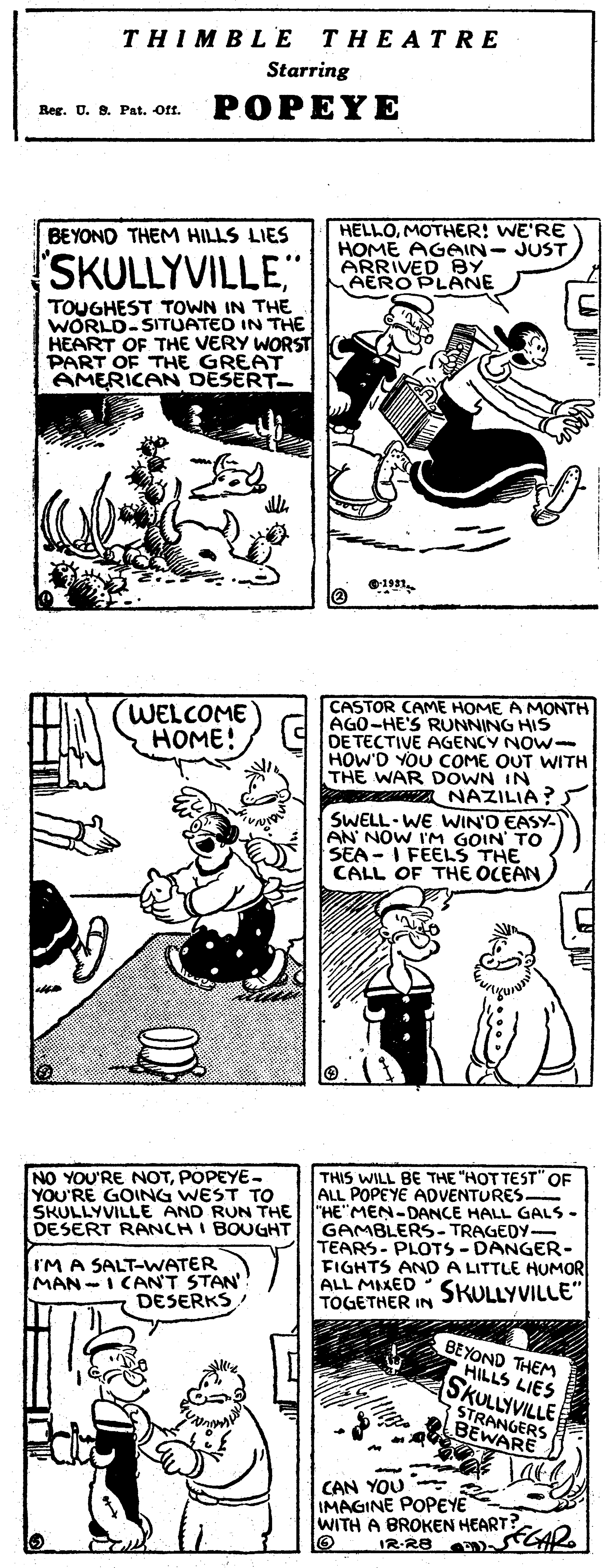 Art OCR: THIMBL E THEATRE Starring Reg. U. B. Pat. Off. POPEYE HELLOMOTHER! WE'RE HOME AGAIN- JUST ARRIVED BY AERO PLANE BEYOND THEM HILLS LIES SKULLYVILLE" TOUGHEST TOWN IN THE WORLD-SITUATED IN THE HEART OF THE VERY WORST PART OF THE GREAT AMERICAN DESERT- CASTOR CAME HOME A MONTH AGO-HE'S RUNNING HIS DE TECTIVE AGENCY NOW- HOW'D YOU COME OUT WITH THE WAR DOWN IN NAZILIA? SWELL- WE WIN'D EASY- AN NOW I'M GOIN' TO SEA- I FEELS THE CALL OF THE OCEANWELCOME HOME! NO YOU'RE NOTPOPEYE- YOU'RE GOING WEST TO SKULLYVILLE AND RUN THE DESERT RANCH I BOUGHT THIS WILL BE THE "HOT TEST" OF ALL POPEYE ADVENTURES "HE"MEN-DANCE HALL GALS- GAMBLERS- TRAGEDY- TEARS- PLOTS- DANGER- FIGHTS AND A LITTLE HUMOR ALL MIXED SKULLYVILLE" TOGETHER IN IM A SALT-WATER MAN -I CAN'T STAN'! DESERKS BEYOND THEM HILLS LIES SKULLYVILLE STRANGERS BEWARE CAN YOU IMAGINE POPEYE WITH A BROKEN HEART? IR R8 GAR THIMBL E THEATRE Starring Reg. U. B. Pat. Off. POPEYE HELLOMOTHER! WE'RE HOME AGAIN- JUST ARRIVED BY AERO PLANE BEYOND THEM HILLS LIES SKULLYVILLE" TOUGHEST TOWN IN THE WORLD-SITUATED IN THE HEART OF THE VERY WORST PART OF THE GREAT AMERICAN DESERT- CASTOR CAME HOME A MONTH AGO-HE'S RUNNING HIS DE TECTIVE AGENCY NOW- HOW'D YOU COME OUT WITH THE WAR DOWN IN NAZILIA? SWELL- WE WIN'D EASY- AN NOW I'M GOIN' TO SEA- I FEELS THE CALL OF THE OCEANWELCOME HOME! NO YOU'RE NOTPOPEYE- YOU'RE GOING WEST TO SKULLYVILLE AND RUN THE DESERT RANCH I BOUGHT THIS WILL BE THE "HOT TEST" OF ALL POPEYE ADVENTURES "HE"MEN-DANCE HALL GALS- GAMBLERS- TRAGEDY- TEARS- PLOTS- DANGER- FIGHTS AND A LITTLE HUMOR ALL MIXED SKULLYVILLE" TOGETHER IN IM A SALT-WATER MAN -I CAN'T STAN'! DESERKS BEYOND THEM HILLS LIES SKULLYVILLE STRANGERS BEWARE CAN YOU IMAGINE POPEYE WITH A BROKEN HEART? IR R8 GAR