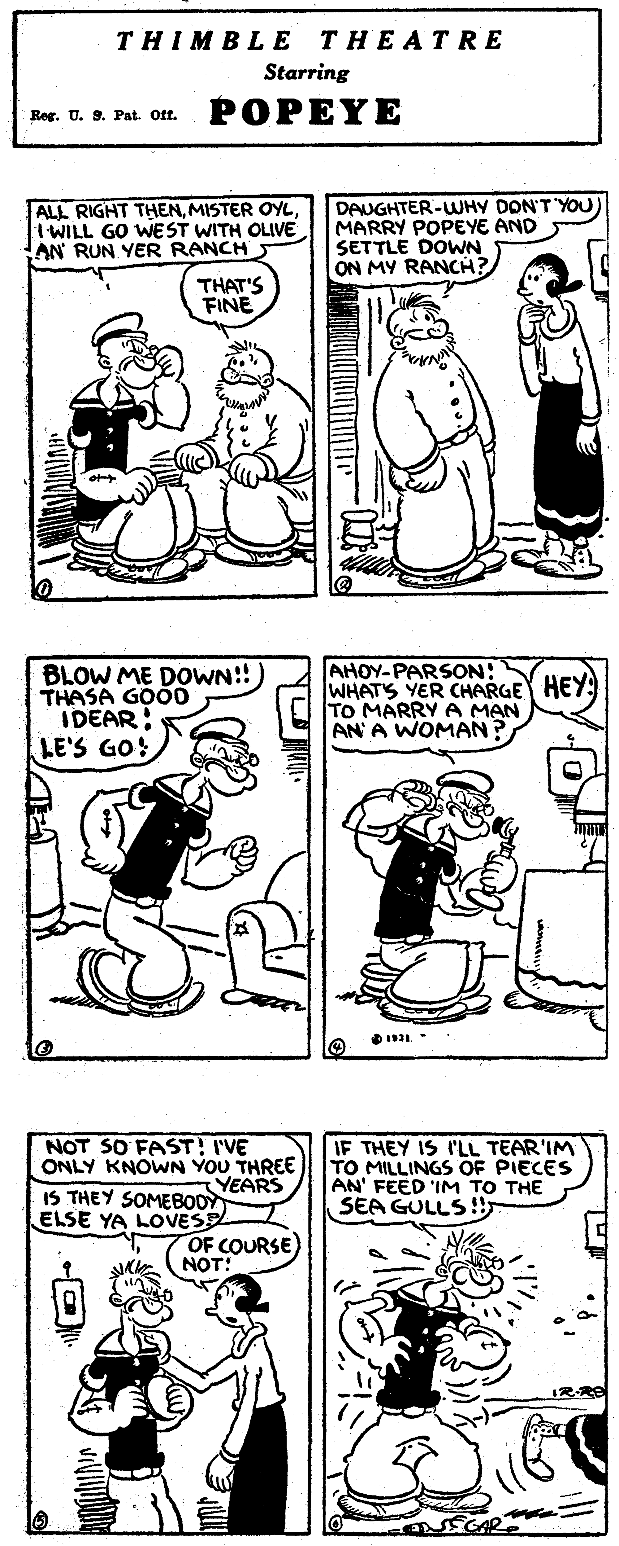 Human body OCR: THIMBLE THEATRE Starring Reg. U. 9. Pat. Oft. POPEYE ALL RIGHT THENI WILL GO WEST WITH OLIVE AN RUN YER RANCH DAUGHTER-WHY DON'T 'YOU MARRY POPEYE AND SETTLE DOWN ON MY RANCH THAT'S FINE BLOW ME DOWN!!) THASA GOOD IDEAR LE'S GO! AHOY-PARSON: WHATS YER CHARGE TO MARRY A MAN AN' A WOMAN? NOT SO FAST! I'VE ONLY KNOWN YOU THREE YEARS IS THEY SOMEBO0Y ELSE YA LOVESE IF THEY IS I'LL TEAR'IM TO MILLINGS OF PIECES AN' FEED IM TO THE SEA GULLS!! OF COURSE NOT: THIMBLE THEATRE Starring Reg. U. 9. Pat. Oft. POPEYE ALL RIGHT THENMISTER OYLI WILL GO WEST WITH OLIVE AN RUN YER RANCH DAUGHTER-WHY DON'T 'YOU MARRY POPEYE AND SETTLE DOWN ON MY RANCH THAT'S FINE BLOW ME DOWN!!) THASA GOOD IDEAR LE'S GO! AHOY-PARSON: WHATS YER CHARGE TO MARRY A MAN AN' A WOMAN? NOT SO FAST! I'VE ONLY KNOWN YOU THREE YEARS IS THEY SOMEBO0Y ELSE YA LOVESE IF THEY IS I'LL TEAR'IM TO MILLINGS OF PIECES AN' FEED IM TO THE SEA GULLS!! OF COURSE NOT: