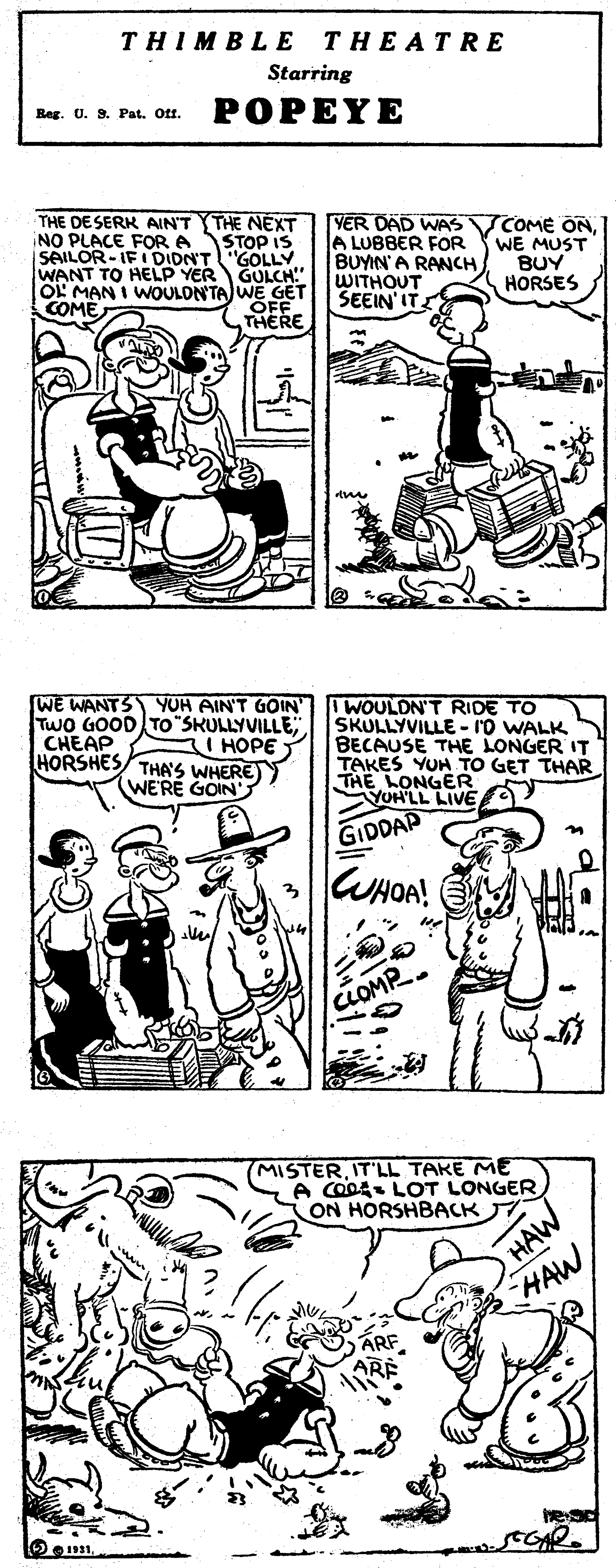Sleeve OCR: THIMBLE THEATRE Starring Beg. U. S. Pat. Ott. POPEYE THE DE SERK AINT THE NEXT iNO PLACE FOR A SAILOR-IF I DIDN'T"GOLLY WANT TO HELP YER OL MAN I WOULDN'TA WE GET COME VER DAD WAS VCOME ONA LUBBER FOR WE MUST BUYIN'A RANCH WITHOUT SEEIN'IT. STOP IS GULCH!" BUY HORSES THERE [WE WANTS YOH AIN'T GOIN IWOULDN'T RIDE TO TWO GOOD TO"SKULLYVILLE CHEAP HORSHES THA'S WHERE)) SKULLYVILLE - IO WALK BECAUSE THE LONGER IT TAKES YUH TO GET THAR LONGER VOHLL LIVE I HOPE Y (WERE GOIN' GIDDAP WHOA! CLOMP (MISTERIT'LL TAKE ME A COO LOT LONGERON HORSHBACK HAW HAW ARF SEGAR. THIMBLE THEATRE Starring Beg. U. S. Pat. Ott. POPEYE THE DE SERK AINT THE NEXT iNO PLACE FOR A SAILOR-IF I DIDN'T"GOLLY WANT TO HELP YER OL MAN I WOULDN'TA WE GET COME VER DAD WAS VCOME ONA LUBBER FOR WE MUST BUYIN'A RANCH WITHOUT SEEIN'IT. STOP IS GULCH!" BUY HORSES THERE [WE WANTS YOH AIN'T GOIN IWOULDN'T RIDE TO TWO GOOD TO"SKULLYVILLE CHEAP HORSHES THA'S WHERE)) SKULLYVILLE - IO WALK BECAUSE THE LONGER IT TAKES YUH TO GET THAR LONGER VOHLL LIVE I HOPE Y (WERE GOIN' GIDDAP WHOA! CLOMP (MISTERIT'LL TAKE ME A COO LOT LONGERON HORSHBACK HAW HAW ARF SEGAR.