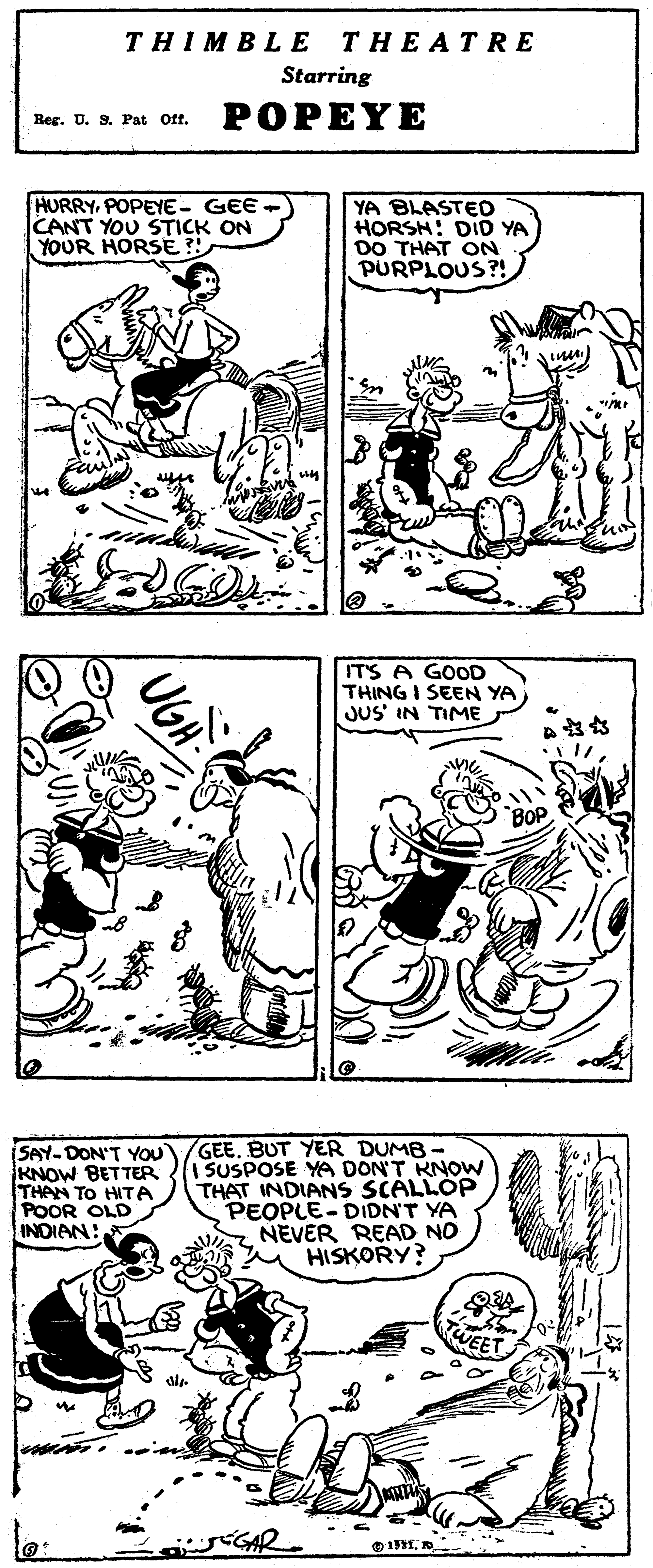 Jaw OCR: THIMBLE THEATRE Starring Reg. U. 9. Pat Off. POPEYE HURRYPOPEYE- GEE CANT YOU STICK ON YOUR HORSE ? YA BLASTED HORSH: DID YA DO THAT ON PURPLOUS?! IT'S A GOOD THING I SEEN YA JUS' IN TIME ? ? SAY-DON'T YOU KNOW BETTER THAN TO HITA POOR OLD INDIAN: GEEBUT YER DUMB - I SUSPOSE YA DON'T KNOW THAT INDIANS SCALLOP PEOPLE-DIDN'T YA NEVER READ NO HISKORY? WEET dream le THIMBLE THEATRE Starring Reg. U. 9. Pat Off. POPEYE HURRYPOPEYE- GEE CANT YOU STICK ON YOUR HORSE ? YA BLASTED HORSH: DID YA DO THAT ON PURPLOUS?! IT'S A GOOD THING I SEEN YA JUS' IN TIME ? ? SAY-DON'T YOU KNOW BETTER THAN TO HITA POOR OLD INDIAN: GEEBUT YER DUMB - I SUSPOSE YA DON'T KNOW THAT INDIANS SCALLOP PEOPLE-DIDN'T YA NEVER READ NO HISKORY? WEET dream le
