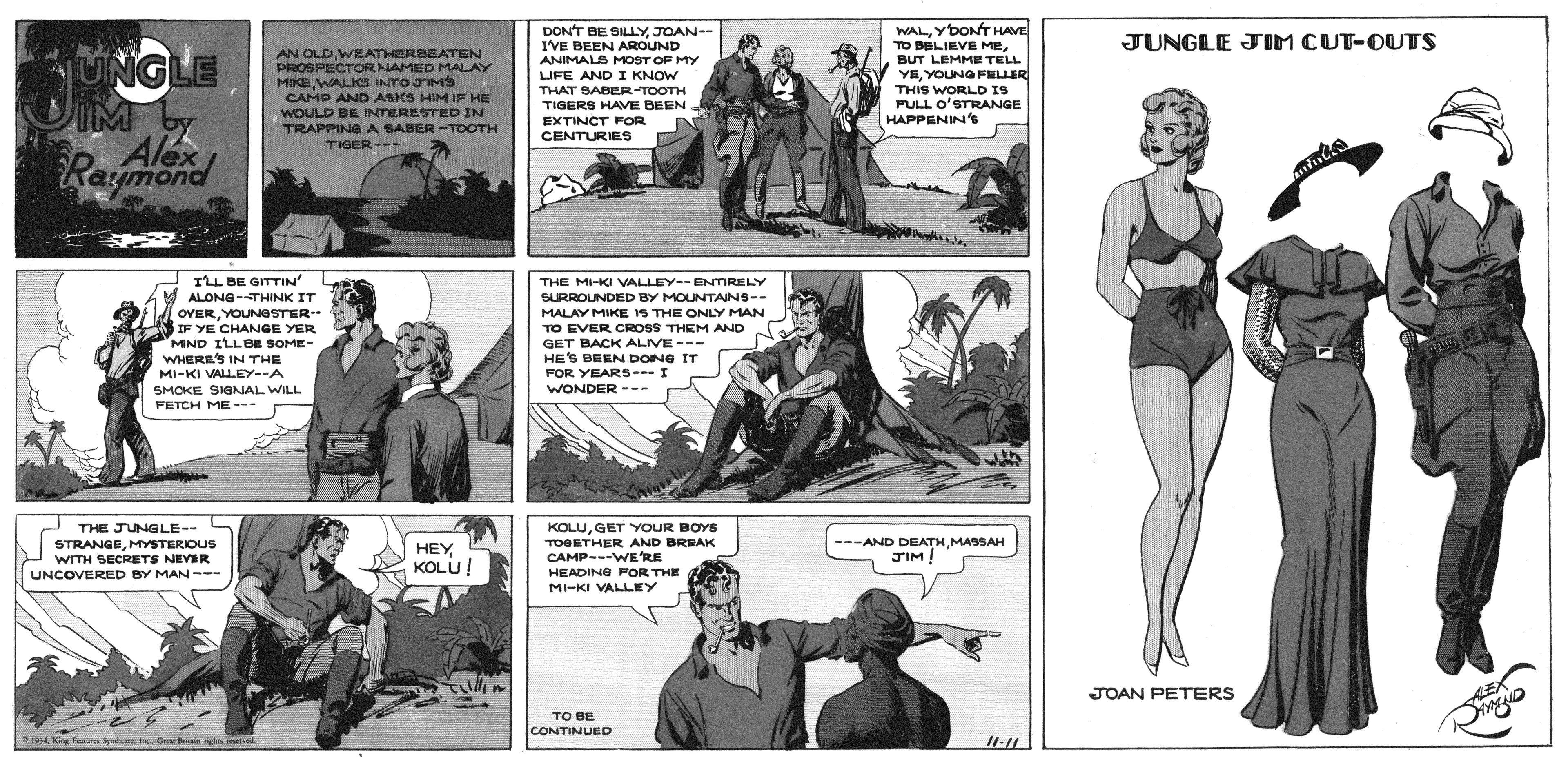 Line OCR: DON'T BE SILLY JOAN-- I'VE BEEN AROUND WALYDONT HAVE TO BBLIEVE MEJUNGLE JOM CUT-OUTS AN OLDWRATHERBEATEN PROSPECTORNAMED MALAY MIKEWALKS INTO JIMS UNGLE IM by Raymond ANIMALS MOST OF MY LIFE AND I KNOW THAT SABER TOOTH TIGERS HAVE DEEN BUT LEMME TELL YEYOUNGFELLER THIS WORLD IS PULL O'STRANGE HAPPENIN'S CAMP AND ASKS HIM IF HE WOULD BE INTERESTED IN TRAPPINGA SABER -TOOTH TIGER- EXTINCT FOR CENTURIES ILL BE GITTIN ALONG-THINK IT THE MI-KI VALLEY--ENTIRELY SURROUNDED BY MOUNTAINS-- MALAY MIKE IS THE ONLY MAN OVERYOUNOSTER - IF YE CHANGE YER MND ILLBE SOME- WHERE'S IN THE TO EVER CROSS THEM AND GET BACK ALIVE --- HE'S BEEN DOING IT FOR YEARS---I WONDER --- MI-KI VALLEY--A SMOKE SIGNAL WILL FETCH ME-- J THE JUNGLE-- STRANGEMYSTERIOUS WITH SECRETS NEVER KOLUGET YYOUR BOYS TOGETHER AND BREAK CAMP---WE'RE ---AND DEATHMASSAH JIM! HEY KOLU! HEADING FOR THE MI-KI VALLEY UNCOVERED BY MAN--- JOAN PETERS LEX TO BE CONTINUED 19 King Fors Srdice. e. G nin nge mevel DON'T BE SILLY JOAN-- I'VE BEEN AROUND WALYDONT HAVE TO BBLIEVE MEJUNGLE JOM CUT-OUTS AN OLDWRATHERBEATEN PROSPECTORNAMED MALAY MIKEWALKS INTO JIMS UNGLE IM by Raymond ANIMALS MOST OF MY LIFE AND I KNOW THAT SABER TOOTH TIGERS HAVE DEEN BUT LEMME TELL YEYOUNGFELLER THIS WORLD IS PULL O'STRANGE HAPPENIN'S CAMP AND ASKS HIM IF HE WOULD BE INTERESTED IN TRAPPINGA SABER -TOOTH TIGER- EXTINCT FOR CENTURIES ILL BE GITTIN ALONG-THINK IT THE MI-KI VALLEY--ENTIRELY SURROUNDED BY MOUNTAINS-- MALAY MIKE IS THE ONLY MAN OVERYOUNOSTER - IF YE CHANGE YER MND ILLBE SOME- WHERE'S IN THE TO EVER CROSS THEM AND GET BACK ALIVE --- HE'S BEEN DOING IT FOR YEARS---I WONDER --- MI-KI VALLEY--A SMOKE SIGNAL WILL FETCH ME-- J THE JUNGLE-- STRANGEMYSTERIOUS WITH SECRETS NEVER KOLUGET YYOUR BOYS TOGETHER AND BREAK CAMP---WE'RE ---AND DEATHMASSAH JIM! HEY KOLU! HEADING FOR THE MI-KI VALLEY UNCOVERED BY MAN--- JOAN PETERS LEX TO BE CONTINUED 19 King Fors Srdice. e. G nin nge mevel