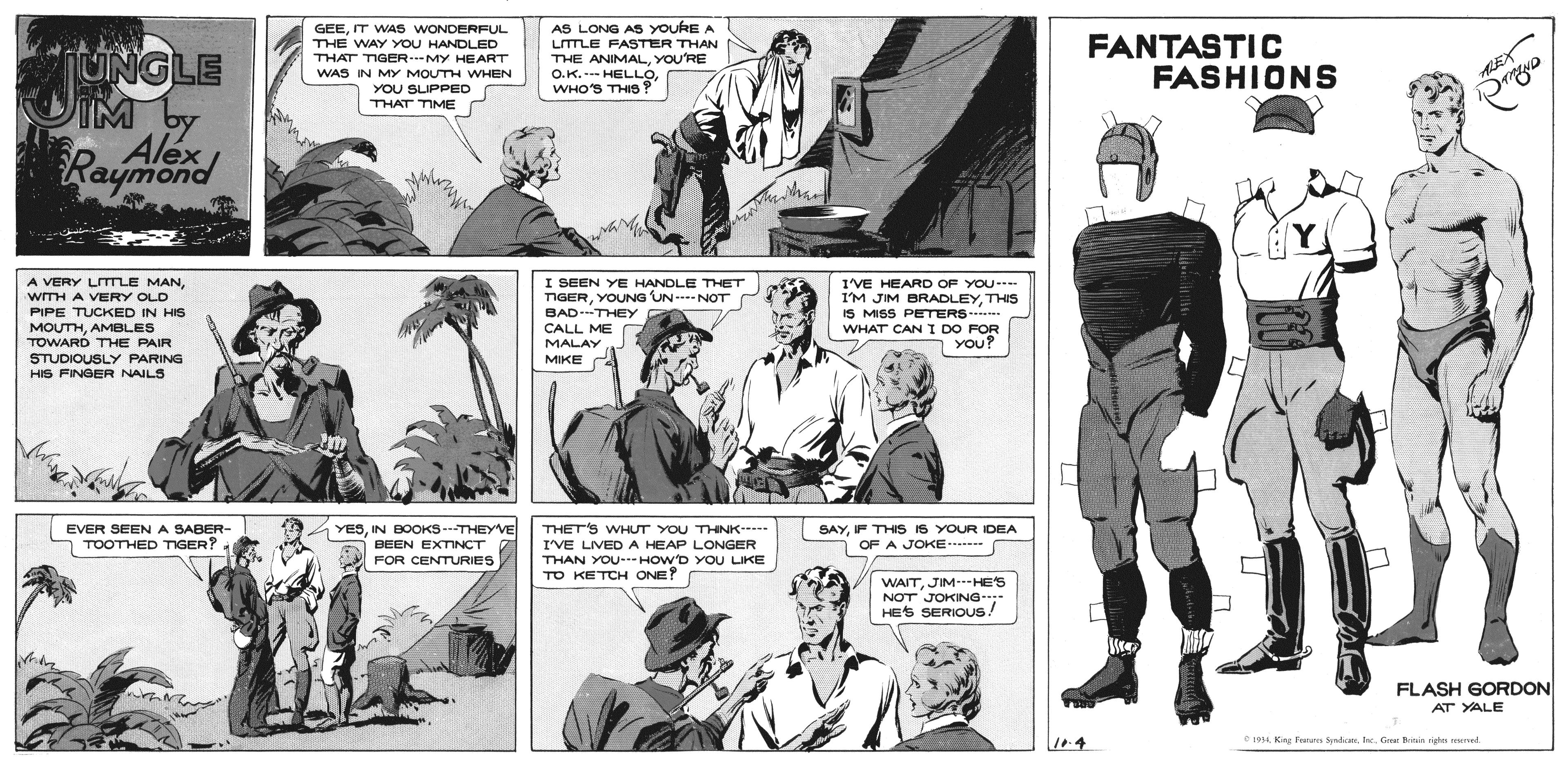 Comic book OCR: GEEIT WAS WONDERFUL THE WAY YOU HANDLED THAT TIGER MY HEART WAS IN MY MOUTH WHEN AS LONG AS YouRE A LITLE FASTER THAN THE ANIMALYOU'RE O.K. -- HELLOWHO'S THIS? FANTASTIC FASHIONS UNGLE IM by Alex Raymond AEX YOU SLIPPED THAT TIME Y. A VERY LITLE MANI SEEN YE HANDLE THET TIGERYOUNG UN --- NOT BAD-THEY CALL ME I'VE HEARD OF YOU-.. I'M JIM BRADLEYTHIS IS MISS PETERS WHAT CAN I DO FOR You? wTH A VERY OLD PIPE TUCKED IN HIS MOUTHAMBLES TOWARD THE PAIR MALAY STUDIOUSLY PARING HIS FINGER NAILS MIKE A EVER SEENA SABER- a TOOTHED TIGER? YESIN BOOKS---THEYVE BEEN EXTINCT THET'S WHUT YOU THNK----- I'VE LIVED A HEAP LONGER THAN YOU---HOW'D YOU LIKE TO KETCH ONE? SAYIF THIS IS YOUR DEA OF A JOKE---- FOR CENTURIES WAITJIM HES NOT JOKING- HES SERIOUS! FLASH GORDON AT YALEGre Bote ride med GEEIT WAS WONDERFUL THE WAY YOU HANDLED THAT TIGER MY HEART WAS IN MY MOUTH WHEN AS LONG AS YouRE A LITLE FASTER THAN THE ANIMALYOU'RE O.K. -- HELLOWHO'S THIS? FANTASTIC FASHIONS UNGLE IM by Alex Raymond AEX YOU SLIPPED THAT TIME Y. A VERY LITLE MANI SEEN YE HANDLE THET TIGERYOUNG UN --- NOT BAD-THEY CALL ME I'VE HEARD OF YOU-.. I'M JIM BRADLEYTHIS IS MISS PETERS WHAT CAN I DO FOR You? wTH A VERY OLD PIPE TUCKED IN HIS MOUTHAMBLES TOWARD THE PAIR MALAY STUDIOUSLY PARING HIS FINGER NAILS MIKE A EVER SEENA SABER- a TOOTHED TIGER? YESIN BOOKS---THEYVE BEEN EXTINCT THET'S WHUT YOU THNK----- I'VE LIVED A HEAP LONGER THAN YOU---HOW'D YOU LIKE TO KETCH ONE? SAYIF THIS IS YOUR DEA OF A JOKE---- FOR CENTURIES WAITJIM HES NOT JOKING- HES SERIOUS! FLASH GORDON AT YALEKing Frs SprlicaGre Bote ride med