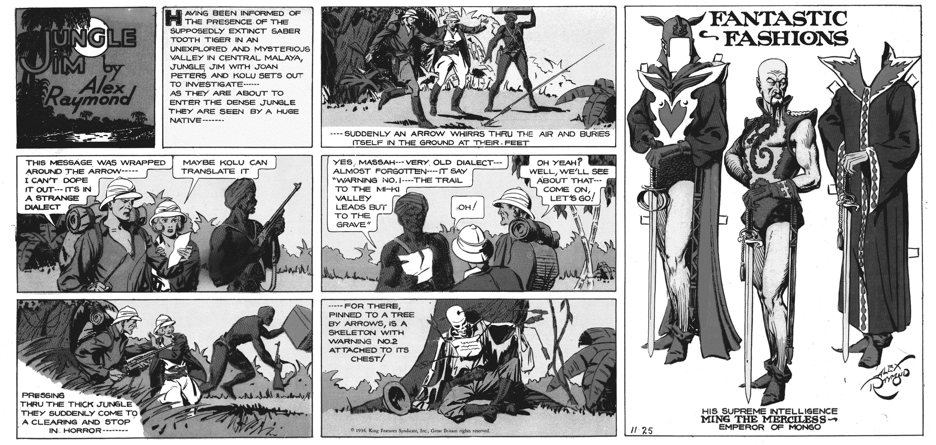 Fiction OCR: AVING BEEN INFORMED OF FANTASTIC FASHIONS A THE PRESENCE OF THE UNGLE IM by Alex Raymond SUPPOSEDLY EXTINCT SABER TOOTH TIGER IN AN UNEXPLORED AND MYSTERIOUS VALLEY IN CENTRAL MALAYAJUNGLE JIM WITH JOAN PETERS AND KOLU SETS OUT TO INVESTIGATE . AS THEY ARE ABOUT TO ENTER THE DENSE JUNGLE THEY ARE SEEN BY A HUGE NATIVE- ---- SUDDENLY AN ARROW WHIRRS THRU THE AIR AND BURIES ITSELF IN THE GROUND AT THEIR- FEET YESOLD DIALECT-- ALMOST FORGOTTEN-IT SAY "WARNING NO. ---THE TRAIL TO THE M-I OH YEAH? WELLWE'LL SEE ABOUT THAT COME ONO THIS MESSAGE WAS WRAPPED AROUND THE ARROW-- MAYBE KOLU CAN TRANSLATE IT I CAN'T DOPE IT OUTITS IN A STRANGE DIALECT LETS GO! VALLEY LEADS BUT TO THE GRAVE OH! FOR THEREPINNED TO A TREE BY ARROWSIS A SKELETON WITH WARNING NO.2 ATTACHED To Ts CHEST/ PRESSING THRU THE THICK JUNGLE THEY SUDDENLY COME TO A CLEARING AND STOP HIS SUPREME INTELLIGENCE MING THE MERCILESS- EMPEROR OF MONGO IN HORROR . 194 Keg F SdMG bis s rved Il 25 AVING BEEN INFORMED OF FANTASTIC FASHIONS A THE PRESENCE OF THE UNGLE IM by Alex Raymond SUPPOSEDLY EXTINCT SABER TOOTH TIGER IN AN UNEXPLORED AND MYSTERIOUS VALLEY IN CENTRAL MALAYAJUNGLE JIM WITH JOAN PETERS AND KOLU SETS OUT TO INVESTIGATE . AS THEY ARE ABOUT TO ENTER THE DENSE JUNGLE THEY ARE SEEN BY A HUGE NATIVE- ---- SUDDENLY AN ARROW WHIRRS THRU THE AIR AND BURIES ITSELF IN THE GROUND AT THEIR- FEET YESMASSAH- VERYOLD DIALECT-- ALMOST FORGOTTEN-IT SAY "WARNING NO. ---THE TRAIL TO THE M-I OH YEAH? WELLWE'LL SEE ABOUT THAT COME ONO THIS MESSAGE WAS WRAPPED AROUND THE ARROW-- MAYBE KOLU CAN TRANSLATE IT I CAN'T DOPE IT OUTITS IN A STRANGE DIALECT LETS GO! VALLEY LEADS BUT TO THE GRAVE OH! FOR THEREPINNED TO A TREE BY ARROWSIS A SKELETON WITH WARNING NO.2 ATTACHED To Ts CHEST/ PRESSING THRU THE THICK JUNGLE THEY SUDDENLY COME TO A CLEARING AND STOP HIS SUPREME INTELLIGENCE MING THE MERCILESS- EMPEROR OF MONGO IN HORROR . 194 Keg F SdMG bis s rved Il 25