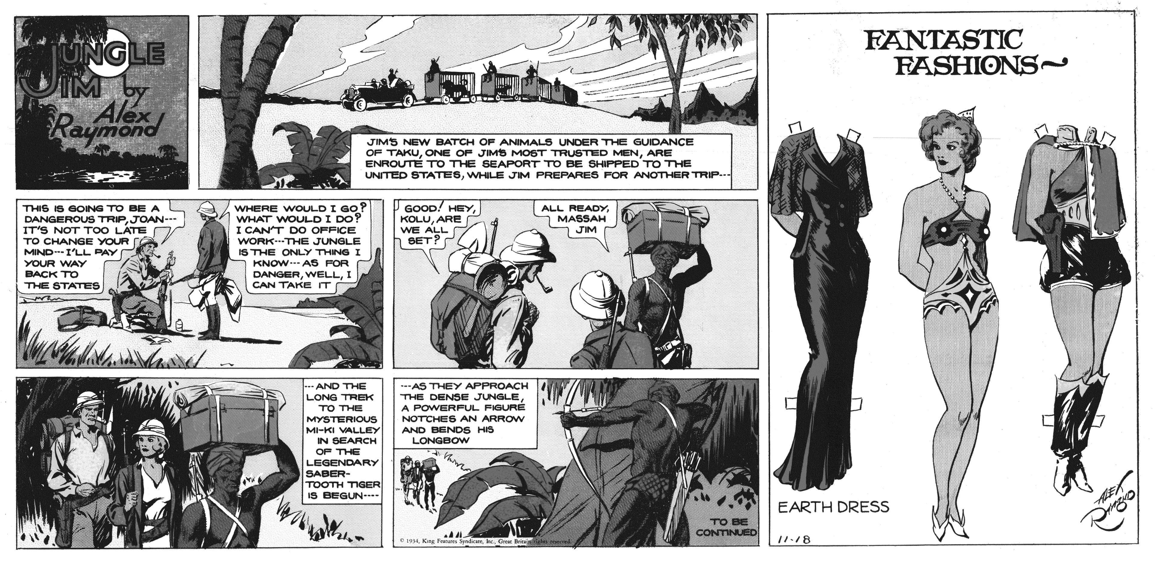 Comics OCR: FANTASTIC FASHIONS~ UNGLE IM Alex Raymond JIMS NEW BATCH OF ANIMALS UNDER THE GUIDANCE OF TAKUARE ENROUTE TO THE SEAPORT TO BE SHIPPED TO THE UNITED STATESWHILE JIM PREPARES FOR ANOTHER TRIP. ALL REAH THIS IS GOING TO BE A S DANGEROUS TRIPJOAN-- IT'S NOT T0O LATE D TO CHANGE YOUR A MINDI'LL PAY YOUR WAY WHERE WOULD I GO? WHAT WvOULD I Do? I CANT DO OFFICE WORK--THE JUNGLE GOOD! HEYARE WE ALL SET? ALL O MASSAH S JIM C IS THE ONLY THING I A KNOW.. AS FOR DANGERI CAN TAKE T BACK TO THE STATES --- AND THE LONG TREK -AS THEY APPROACH THE DENSE JUNGLEA POWERFUL FIGURE TO THE MYSTERIOUS MI-KI VALLEY IN SEARCH NOTCHES AN ARROW AND BENDS HIS LONGBOW OF THE LEGENDARY SABER- TOOTH TIGER IS BEGUN EARTH DRESS TO BE CONTINUED C199. Croe B n momed 11.18 FANTASTIC FASHIONS~ UNGLE IM Alex Raymond JIMS NEW BATCH OF ANIMALS UNDER THE GUIDANCE OF TAKUONE OF JIMS MOST TRUSTED MENARE ENROUTE TO THE SEAPORT TO BE SHIPPED TO THE UNITED STATESWHILE JIM PREPARES FOR ANOTHER TRIP. ALL REAH THIS IS GOING TO BE A S DANGEROUS TRIPJOAN-- IT'S NOT T0O LATE D TO CHANGE YOUR A MINDI'LL PAY YOUR WAY WHERE WOULD I GO? WHAT WvOULD I Do? I CANT DO OFFICE WORK--THE JUNGLE GOOD! HEYARE WE ALL SET? ALL O MASSAH S JIM C IS THE ONLY THING I A KNOW.. AS FOR DANGERI CAN TAKE T BACK TO THE STATES --- AND THE LONG TREK -AS THEY APPROACH THE DENSE JUNGLEA POWERFUL FIGURE TO THE MYSTERIOUS MI-KI VALLEY IN SEARCH NOTCHES AN ARROW AND BENDS HIS LONGBOW OF THE LEGENDARY SABER- TOOTH TIGER IS BEGUN EARTH DRESS TO BE CONTINUED C199Kag F e. Croe B n momed 11.18