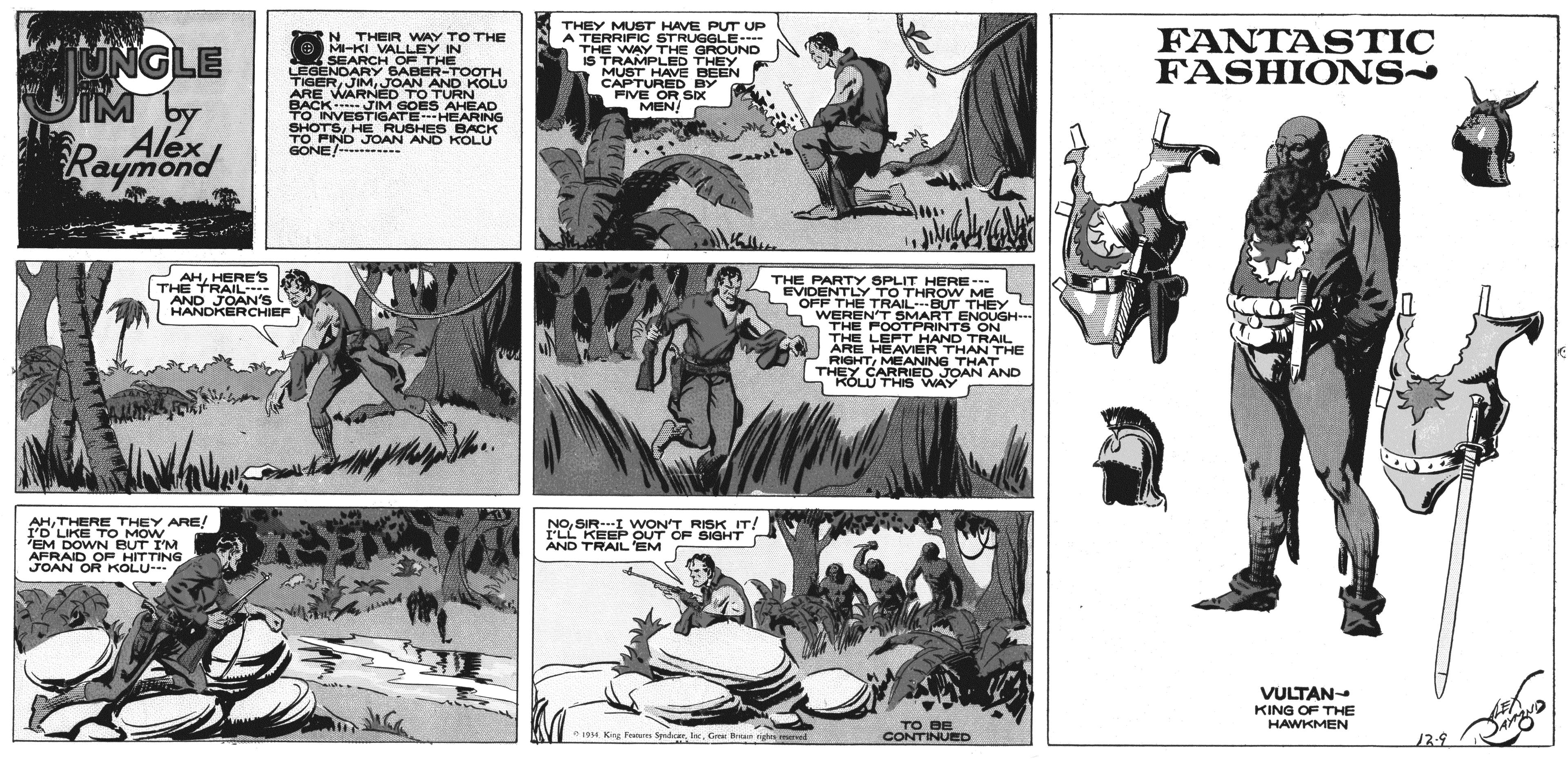 Comic book OCR: THEY MUST HAVE PUT UP A TERRIFIC STRUGGLE--- THE WAY THE GROUND IS TRAMPLED THEY MUST HAVE BEEN CAPTURED BY FIVE OR SIx MEN FANTASTIC FASHIONS N N THEIR WAY TOTHE UNGLE JIM by Alex Rayend O MI-KI VALLEY IN SEARCH OF THE LEGENDARY BABER-TOOTH TIGERJOAN AND KOLU ARE WARNED TO TURN BACK JIM GOES AHEAD TO INVESTIGATE HEARING SHOTSHE RUBHE S BACK TO FIND JOAN AND KOLU GONE/--- AHHERES THE TRAIL AND JOAN'S HANDKERCHIEF THE PARTY SPLIT HERE-- EVIDENTLY TO THROW ME S L OFF THE TRAILBUT THEY S WEREFN'T SMART ENOUGH--- THE FOOTPRINTS ON THE LEFT HAND TRAIL ARE HEAVIER THAN THE RIGHTMEANING THAT THEY CARRIED JOAN AND A KOLU THIS WAY AHTHERE THEY ARE! I'D LIKE TO MOW EM DOWN BUT IM AFRAID OF HITTING - NOSIR-I WON'T RISK IT I'LL KEEP OUT OF SIGHT AND TRAIL'EM JOAN OR KOLU VULTAN- KING OF THE HAWKMEN TO BE CONTINUED Kg Frm Sedcee. IncGe Bun erved 12-9 THEY MUST HAVE PUT UP A TERRIFIC STRUGGLE--- THE WAY THE GROUND IS TRAMPLED THEY MUST HAVE BEEN CAPTURED BY FIVE OR SIx MEN FANTASTIC FASHIONS N N THEIR WAY TOTHE UNGLE JIM by Alex Rayend O MI-KI VALLEY IN SEARCH OF THE LEGENDARY BABER-TOOTH TIGERJOAN AND KOLU ARE WARNED TO TURN BACK JIM GOES AHEAD TO INVESTIGATE HEARING SHOTSHE RUBHE S BACK TO FIND JOAN AND KOLU GONE/--- AHHERES THE TRAIL AND JOAN'S HANDKERCHIEF THE PARTY SPLIT HERE-- EVIDENTLY TO THROW ME S L OFF THE TRAILBUT THEY S WEREFN'T SMART ENOUGH--- THE FOOTPRINTS ON THE LEFT HAND TRAIL ARE HEAVIER THAN THE RIGHTMEANING THAT THEY CARRIED JOAN AND A KOLU THIS WAY AHTHERE THEY ARE! I'D LIKE TO MOW EM DOWN BUT IM AFRAID OF HITTING - NOSIR-I WON'T RISK IT I'LL KEEP OUT OF SIGHT AND TRAIL'EM JOAN OR KOLU VULTAN- KING OF THE HAWKMEN TO BE CONTINUED Kg Frm Sedcee. IncGe Bun erved 12-9