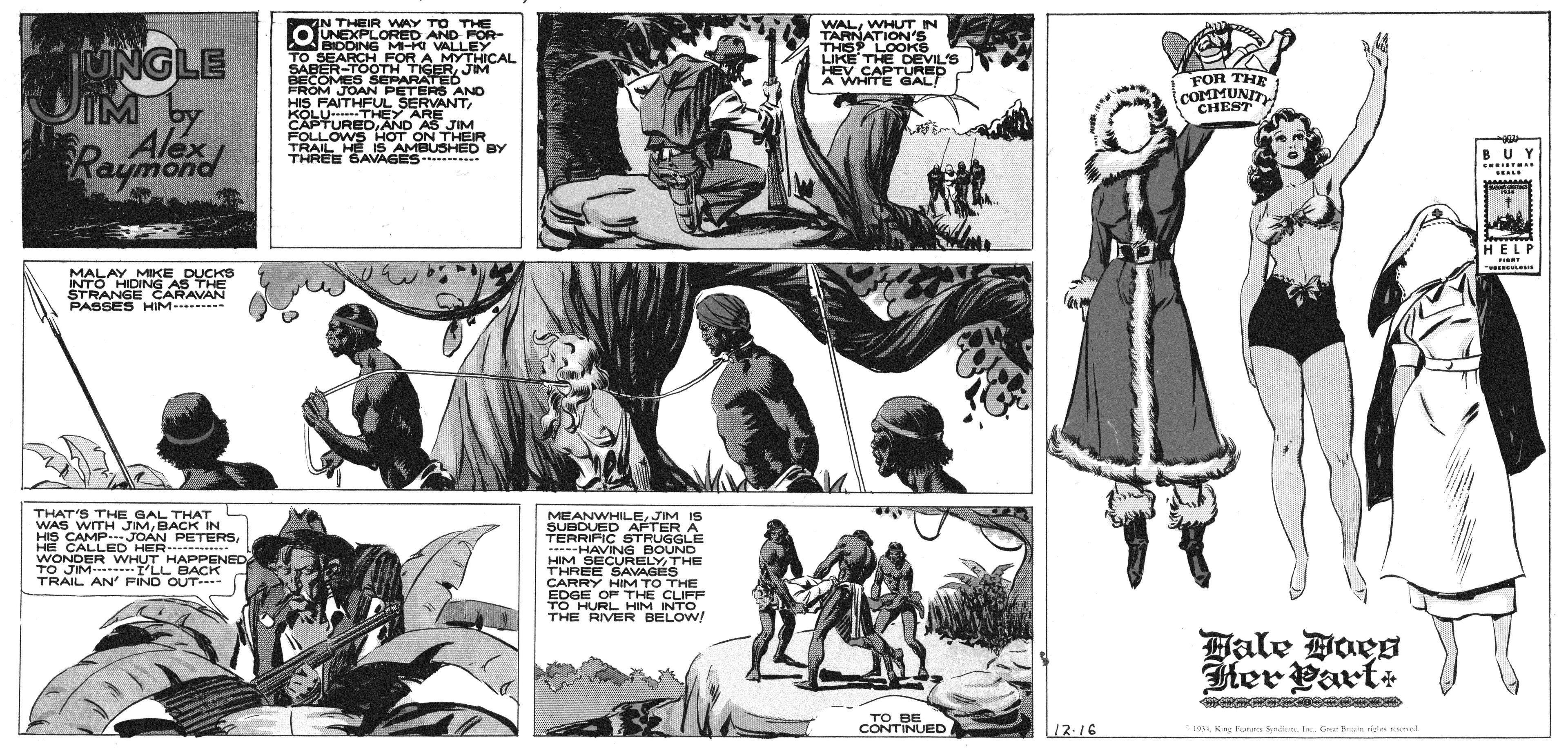 Art OCR: IN THEIR WAY TO THE OUNEXPLORED AND FOR- BIDDING MI-K VALLEY.. TO SEARCH FOR A MYTHICAL SABER-TOOTH TIGERJIM BECOMES SEPARATED FROM JOAN PETERS AND HIS FAITHFUL SERVANTWHUT IN TARNATION's THIS LOOKA LIKE THE DEVILE HEV CAPTURED A WHITE GALT UNGLE DIM by Alex Raymond FOR THE COMMUNTY CHEST KOLU THEY ARE . CAPTUREDAND AS JIM FOLLOWS HOT ON THEIR TRAIL HÉIS AMBUSHED BY THREE SAVAGES . BUY ......... ... HELP MALAY MIKE DUCKS INTO HIDING AS THE STRANGE CARAVAN PASSES HIM - THAT'S THE GAL THAT WAS WITH JIMBACK IN HIS CAMP.JOÁN PETERSHE CALLED HER---------- WONDER WHUT HAPPENED TO JIM- I'LL BACK TRAIL AN' FIND OUT- MEANWHILEJIM IS SUBDUED AFTER A TERRIFIC STRUGGLE .. HAVING BOUND HIM SECURELYTHE THREE SAVAGES CARRY HIM TO THE EDGE OF THE CLIFF TO HURL HIM INTO THE RIVER BELOW! Hale Boes Her Part ?? ?E CONTINUED 19I Ga ndas ann 1216 IN THEIR WAY TO THE OUNEXPLORED AND FOR- BIDDING MI-K VALLEY.. TO SEARCH FOR A MYTHICAL SABER-TOOTH TIGERJIM BECOMES SEPARATED FROM JOAN PETERS AND HIS FAITHFUL SERVANTWHUT IN TARNATION's THIS LOOKA LIKE THE DEVILE HEV CAPTURED A WHITE GALT UNGLE DIM by Alex Raymond FOR THE COMMUNTY CHEST KOLU THEY ARE . CAPTUREDAND AS JIM FOLLOWS HOT ON THEIR TRAIL HÉIS AMBUSHED BY THREE SAVAGES . BUY ......... ... HELP MALAY MIKE DUCKS INTO HIDING AS THE STRANGE CARAVAN PASSES HIM - THAT'S THE GAL THAT WAS WITH JIMBACK IN HIS CAMP.JOÁN PETERSHE CALLED HER---------- WONDER WHUT HAPPENED TO JIM- I'LL BACK TRAIL AN' FIND OUT- MEANWHILEJIM IS SUBDUED AFTER A TERRIFIC STRUGGLE .. HAVING BOUND HIM SECURELYTHE THREE SAVAGES CARRY HIM TO THE EDGE OF THE CLIFF TO HURL HIM INTO THE RIVER BELOW! Hale Boes Her Part ?? ?E CONTINUED 19Kng Fores SdiarI Ga ndas ann 1216