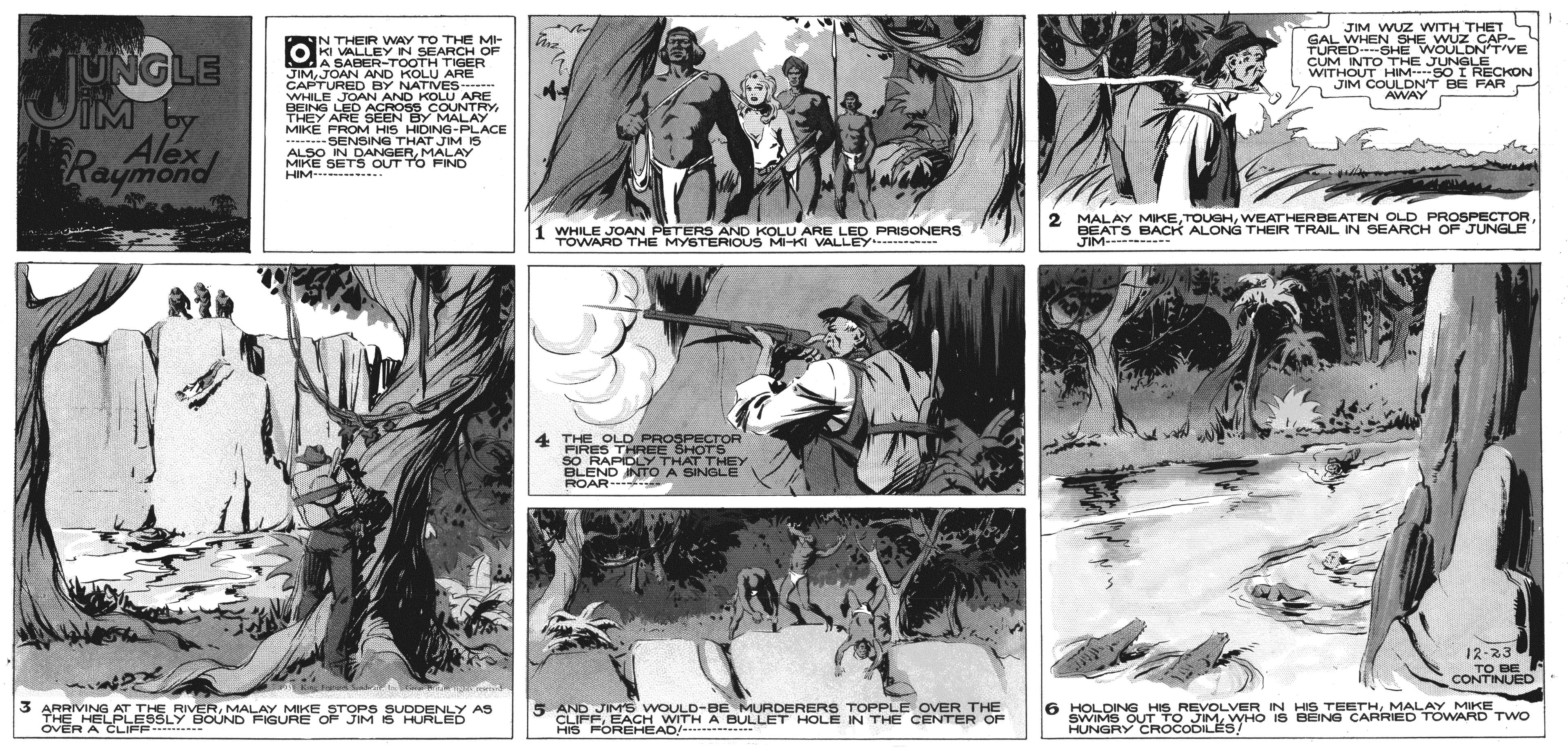 Comic book OCR: UNGLE IM Alex IN THEIR WAY TO THE MI- KI VALLEY IN SEARCH OF MA SABER-TOOTH TIGER JIMJOAN AND KOLU ARE CAPTURED BY NATIVES WHILE JOAN AND KOLU ARE BEING LED ACROSS COUNTRYJIM WUZ WITH THET GAL WHEN SHE WUZ CAP- TURED SHE WOULDN'TVE CUM INTO THE JUNGLE WITHOUT HIM S0 I RECKON JIM COULDN'T BE FAR AWAY THEY ARE SEEN BY MALAY MIKE FROM HIS HIDING-PLACE SENSING THAT JIM IS Raymoned ALSO IN DANGERMALAY MIKE SET S OUT TOFIND HIM- . 1 WHILE JOAN PETERS AND KOLU ARE LED PRISONERS TOWARD THE MYSTERIOUS MKI VALLEY - 2 MALAY MIKEBEATS BACK ALONG THEIR TRAIL IN SEARCH OF JUNGLE JIM- 4 THE OLD PROSPECTOR FIRES THREE SHOTS SO RAPIDLY THAT THEY BLEND NTO A SINGLE ROAR 12-23 TO BE CONTINUED 3 ARRIVING AT THE RIVERMALAY MIKE STOPS SUDDENLY AS THE HELPLESSLY BOUND FIGURE OF JIM IŠ HURLED OVER A CLIFP 5 AND JIMS WOULD-BE MURDERERS TOPPLE OVER THE CLIFEEACH WITH A BULLET HOLE IN THE CENTER OF 6 HOLDING HIS REVOLVER IN HIS TEETHMALAY MIKE SWIMS ROCCOSYHO IS BEING CARRIED TOWARD TWO HUNGRY CROCODILES! HIS FOREHEAD/e UNGLE IM Alex IN THEIR WAY TO THE MI- KI VALLEY IN SEARCH OF MA SABER-TOOTH TIGER JIMJOAN AND KOLU ARE CAPTURED BY NATIVES WHILE JOAN AND KOLU ARE BEING LED ACROSS COUNTRYJIM WUZ WITH THET GAL WHEN SHE WUZ CAP- TURED SHE WOULDN'TVE CUM INTO THE JUNGLE WITHOUT HIM S0 I RECKON JIM COULDN'T BE FAR AWAY THEY ARE SEEN BY MALAY MIKE FROM HIS HIDING-PLACE SENSING THAT JIM IS Raymoned ALSO IN DANGERMALAY MIKE SET S OUT TOFIND HIM- . 1 WHILE JOAN PETERS AND KOLU ARE LED PRISONERS TOWARD THE MYSTERIOUS MKI VALLEY - 2 MALAY MIKEWEATHERBEATEN OLD PROSPECTORBEATS BACK ALONG THEIR TRAIL IN SEARCH OF JUNGLE JIM- 4 THE OLD PROSPECTOR FIRES THREE SHOTS SO RAPIDLY THAT THEY BLEND NTO A SINGLE ROAR 12-23 TO BE CONTINUED 3 ARRIVING AT THE RIVERMALAY MIKE STOPS SUDDENLY AS THE HELPLESSLY BOUND FIGURE OF JIM IŠ HURLED OVER A CLIFP 5 AND JIMS WOULD-BE MURDERERS TOPPLE OVER THE CLIFEEACH WITH A BULLET HOLE IN THE CENTER OF 6 HOLDING HIS REVOLVER IN HIS TEETHMALAY MIKE SWIMS ROCCOSYHO IS BEING CARRIED TOWARD TWO HUNGRY CROCODILES! HIS FOREHEAD/e