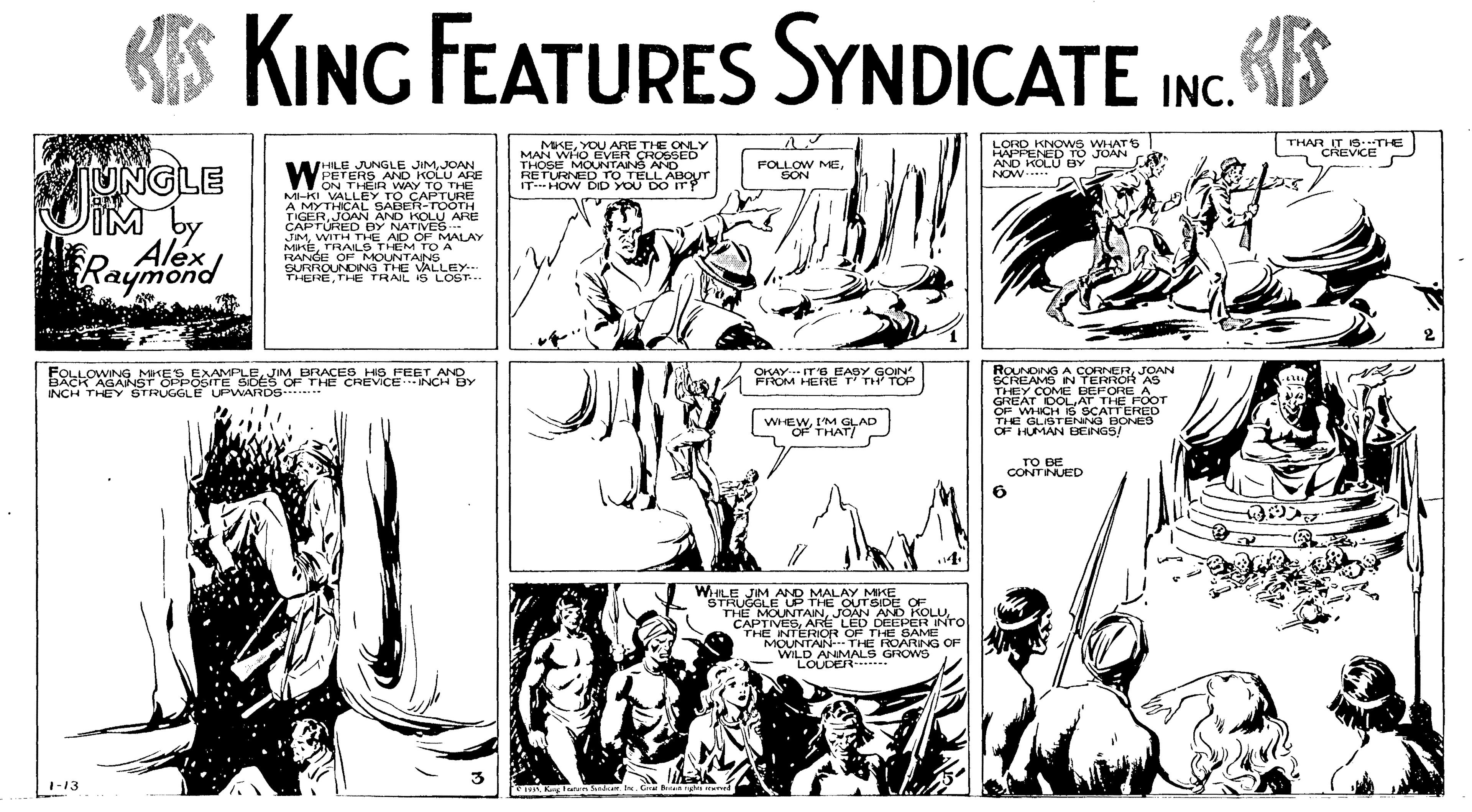 Mammal OCR: KS KING FEATURES SYNDICATE INC S MKEYOU ARE THE ONLY MGE MOUNTAING ANE6 RETURNED Tro TELLAUT THAR IT IS:THE CREVCE O LORD KNOWS WHATS HAPFENED TO JOAN AND KOLU BY NOW* UNGLE IM by Alex HILE JUNGLE JIMJOAN WPETERS AND KOLU ARE FOLLOW MESON IT- HOW DID YOU MI-KI VALLEY TO CAPTURE AMYTHICAL SABER-TOOTH TIGERJOAN AND KOLU ARE CAPTURED BY NATIVES JIMWITH THE AID CF MALAY MKETRAILS THEM TO A RANCE Op MOUNTANS SURROUNDING THE VALLEY.- THERE THE TRAIL 1S LOST Raymond FOLLOWNG MKES EXAMPLEIM BRACES HO FEET ANO BACK AGANST OPPOSITE SIDES OF THE CREVICE NCH BY INCH THEY STRUGGL OKAYIT'S EASY SON FROM HERE ANG ASORNER JOAN THEY COME PELORE AS GREAT OOLAT THE FOOT OP WHICH S SCATTERED THE GLISTENNG BONED OF IUMAN BEINGS! PWARDS WHEWIMSLAD CONTUED WHILE JM AND MALAY MKE UGCLE UP THE QUT SIDE THEEMOUNTAN ED DEEPERNro E NTERIOR OF THE SAMEO MOUNTAIN THE ROARNG OF WILD ANIMALS GROWS 1-13 KS KING FEATURES SYNDICATE INC S MKEYOU ARE THE ONLY MGE MOUNTAING ANE6 RETURNED Tro TELLAUT THAR IT IS:THE CREVCE O LORD KNOWS WHATS HAPFENED TO JOAN AND KOLU BY NOW* UNGLE IM by Alex HILE JUNGLE JIMJOAN WPETERS AND KOLU ARE FOLLOW MESON IT- HOW DID YOU MI-KI VALLEY TO CAPTURE AMYTHICAL SABER-TOOTH TIGERJOAN AND KOLU ARE CAPTURED BY NATIVES JIMWITH THE AID CF MALAY MKETRAILS THEM TO A RANCE Op MOUNTANS SURROUNDING THE VALLEY.- THERE THE TRAIL 1S LOST Raymond FOLLOWNG MKES EXAMPLEIM BRACES HO FEET ANO BACK AGANST OPPOSITE SIDES OF THE CREVICE NCH BY INCH THEY STRUGGL OKAYIT'S EASY SON FROM HERE ANG ASORNER JOAN THEY COME PELORE AS GREAT OOLAT THE FOOT OP WHICH S SCATTERED THE GLISTENNG BONED OF IUMAN BEINGS! PWARDS WHEWIMSLAD CONTUED WHILE JM AND MALAY MKE UGCLE UP THE QUT SIDE THEEMOUNTAN ED DEEPERNro E NTERIOR OF THE SAMEO MOUNTAIN THE ROARNG OF WILD ANIMALS GROWS 1-13