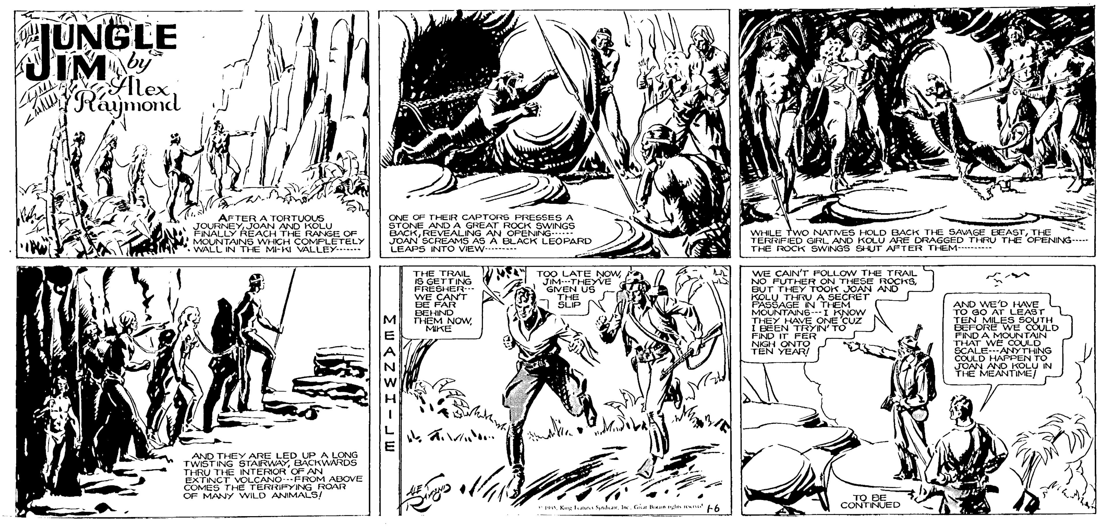 Jaw OCR: JUNGLE IM Alex Raymond AFTER A TORTUOUS JOURNEY JOAN AND KOLU FINALLY REACH THE RANGE OF MOUNTAINS WHICH COMPLETELY WALL IN THE MI-KI VALLEY ONE OF THEIR CAPTORS PRESSES A STONE AND A GREAT ROCK SWINGS BACKREVEALING AN OPENNG JOAN SCREAMS AS A BLACK LEOPARD LEAPS INTO VEW . WHLE TwO NATVES HOLD BACK THE SAAGE EEASTTHE TERRIFIED GRLAND KOLU ARE DRAGGED THRU THE OPENING- THE ROCK SWINGS SHUT AFTER THEM- THE TRAL IS GETTING FRESHER WE CANT BE FAR BEHIND THEM NOWMIKE TOO LATE NOWJIM-THEYVE GIVEN US THE SLIP WE CAIN'T POLLOW THE TRAIL BUT THEY TOOK JOAN AND KOLU THRU A SECRET PASSAGE N THEM MOUNTAN6--I KNOW THEY HAVE ONE CUZ I BEEN TRYIN TO FND IT FER NIGH ONTO TEN YEARA - AND WE'D HAVE TO GO AT LEAST TEN MILES SOUTH BEFORE WE COULD FIND A MOUNTAIN THAT WE COULD. SCALEANYTHNG COULD HAPPEN TO JOAN ANO KOLU IN THE MENTIME/ M. AND THEY ARE LED UP A LONG TWIST NG STAIRWAYBACKWARDS THRU THE INTERIOR OF AN EXTINCTVOLCANO FROM ABOVE COMES THE TERRIPYING ROAR OF MANY WILD ANMALS/ TO BE CONTINUED * 1 Ke lat Ser.Gin 6 JUNGLE IM Alex Raymond AFTER A TORTUOUS JOURNEY JOAN AND KOLU FINALLY REACH THE RANGE OF MOUNTAINS WHICH COMPLETELY WALL IN THE MI-KI VALLEY ONE OF THEIR CAPTORS PRESSES A STONE AND A GREAT ROCK SWINGS BACKREVEALING AN OPENNG JOAN SCREAMS AS A BLACK LEOPARD LEAPS INTO VEW . WHLE TwO NATVES HOLD BACK THE SAAGE EEASTTHE TERRIFIED GRLAND KOLU ARE DRAGGED THRU THE OPENING- THE ROCK SWINGS SHUT AFTER THEM- THE TRAL IS GETTING FRESHER WE CANT BE FAR BEHIND THEM NOWMIKE TOO LATE NOWJIM-THEYVE GIVEN US THE SLIP WE CAIN'T POLLOW THE TRAIL BUT THEY TOOK JOAN AND KOLU THRU A SECRET PASSAGE N THEM MOUNTAN6--I KNOW THEY HAVE ONE CUZ I BEEN TRYIN TO FND IT FER NIGH ONTO TEN YEARA - AND WE'D HAVE TO GO AT LEAST TEN MILES SOUTH BEFORE WE COULD FIND A MOUNTAIN THAT WE COULD. SCALEANYTHNG COULD HAPPEN TO JOAN ANO KOLU IN THE MENTIME/ M. AND THEY ARE LED UP A LONG TWIST NG STAIRWAYBACKWARDS THRU THE INTERIOR OF AN EXTINCTVOLCANO FROM ABOVE COMES THE TERRIPYING ROAR OF MANY WILD ANMALS/ TO BE CONTINUED * 1 Ke lat Ser.Gin 6