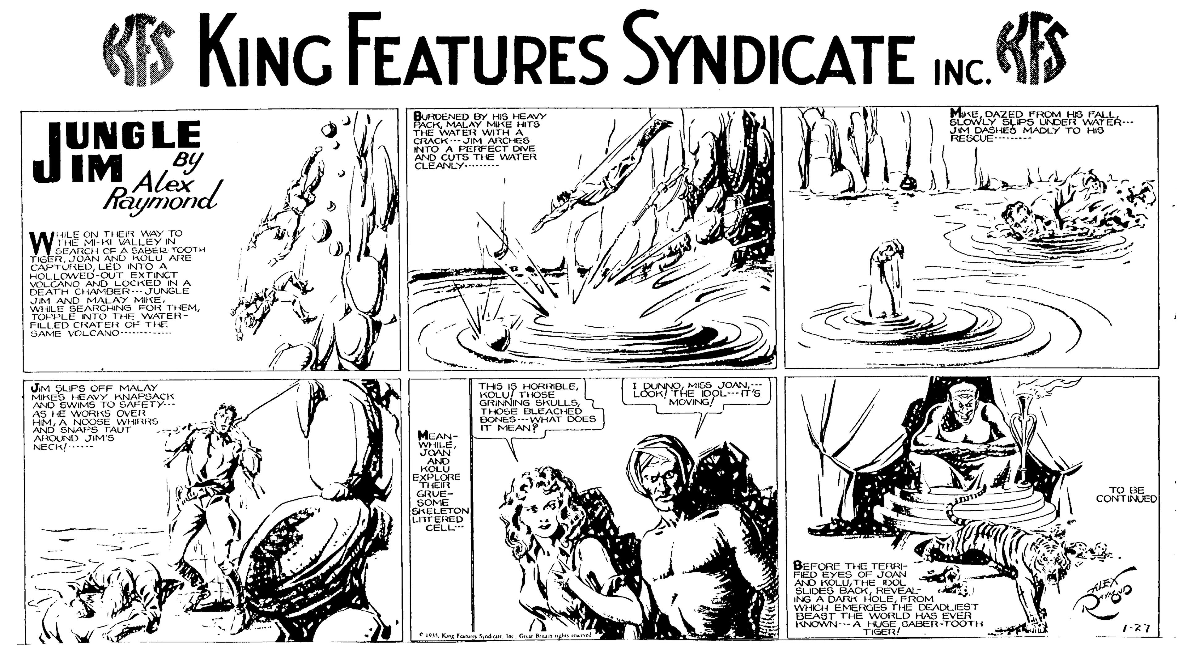 Gesture OCR: KIS KING FEATURES SYNDICATE INC. KS JYM UNGLE BURDENED BY HIS HEAVY PACKMALAY MIKE HITS THE WATER WITH A. CRACK- JiM ARCHES RECT PN NTO A PERFECT DVE AND CUTS THE WATER MIKEDAZED FROM HS FALL. SLOWLY BLPS UNDER WATER- JM DASHEÓ MADLY TO HIS REBCUE BY IM Alex CLEANLY......- Raymond HILE ON TIER WAY TO THE MI-KI VALLEY IN SEARCH CF A SABER TCOTH TIGERJOAN AND OLU ARE CAPTUREDLED INTO A HOLLOWED-OUT EXTINCT VOLGANO AND LOCKED INA DEATH CHAMBER- JUNGLE JIM AND MALAY MKE. WHILE 6EARCHING FOR THEMTOPPLE NTO THE WATER- FILLED CRATER OF THE SAME VOLCANO W I DUNNO. MOVING! JM SLIPS OFF MALAY MKES HEAVY KNAPSACK ANO SWIMS TO BAFETY AS IE WORIS OVER HIMA NOOSE W HD AND SNAPS TAUT AROUND JIM'S NECK..- THIS IS HORIROLEKOLU/ TIKOSE GRINNING SKULLSTHOSE BLEACHED EONES- WHAT DOE6 IT MEAN? MEAN- WHILEJOAN AND KOLU EXPLORE THER GRUE- SONETON TO BE CONTINUED SKELETON LITTERED CELL BEFORE THE TERR- FIED EYES OF JONN AND KOLUTHE IDOL SLIDES BACKREVEAL ING A DARUS HOLEF#ROM WHICH EMERGES THE DEADLEST BEAST THE WORLD HAS EVER KNOWN- A HUGE GAEXERTOOTH TIGER! 1-27 e sKng Fn nr l Cne hu s ined KIS KING FEATURES SYNDICATE INC. KS JYM UNGLE BURDENED BY HIS HEAVY PACKMALAY MIKE HITS THE WATER WITH A. CRACK- JiM ARCHES RECT PN NTO A PERFECT DVE AND CUTS THE WATER MIKEDAZED FROM HS FALL. SLOWLY BLPS UNDER WATER- JM DASHEÓ MADLY TO HIS REBCUE BY IM Alex CLEANLY......- Raymond HILE ON TIER WAY TO THE MI-KI VALLEY IN SEARCH CF A SABER TCOTH TIGERJOAN AND OLU ARE CAPTUREDLED INTO A HOLLOWED-OUT EXTINCT VOLGANO AND LOCKED INA DEATH CHAMBER- JUNGLE JIM AND MALAY MKE. WHILE 6EARCHING FOR THEMTOPPLE NTO THE WATER- FILLED CRATER OF THE SAME VOLCANO W I DUNNOMIDS JOAN. MOVING! JM SLIPS OFF MALAY MKES HEAVY KNAPSACK ANO SWIMS TO BAFETY AS IE WORIS OVER HIMA NOOSE W HD AND SNAPS TAUT AROUND JIM'S NECK..- THIS IS HORIROLEKOLU/ TIKOSE GRINNING SKULLSTHOSE BLEACHED EONES- WHAT DOE6 IT MEAN? MEAN- WHILEJOAN AND KOLU EXPLORE THER GRUE- SONETON TO BE CONTINUED SKELETON LITTERED CELL BEFORE THE TERR- FIED EYES OF JONN AND KOLUTHE IDOL SLIDES BACKREVEAL ING A DARUS HOLEF#ROM WHICH EMERGES THE DEADLEST BEAST THE WORLD HAS EVER KNOWN- A HUGE GAEXERTOOTH TIGER! 1-27 e sKng Fn nr l Cne hu s ined