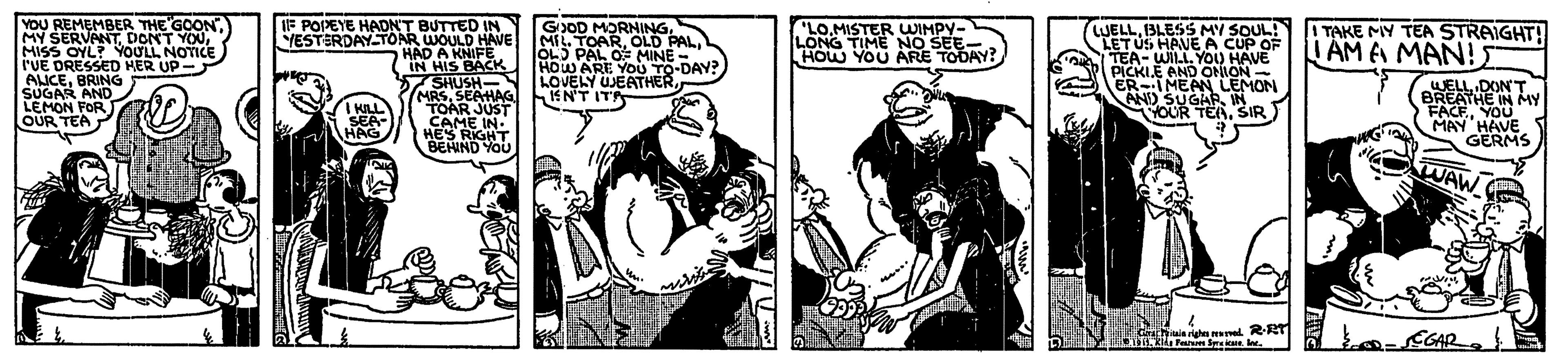 Facial hair OCR: YOU REMEMBER THE GOONMISS OYL? YOULL NOTICE l'UE DRESSED HER UP- AICEBRING SUGAR AND LEMON FOR OUR TEA IF POPEYE HADN'T BUTTED IN YESTERDAY-TONR WOULD HAVE HAD A KNIFE IN HIS BACK 57SHUSH- MRSSEAHAG TOAR JUST CAME IN. HES RIGHT BEHND YOU GOD MORNING. MIL. TOAROL) PAL OF MINE HOW ARE YOU TO-DAY? LOVELY UJEATHERIEN'T ITA LO.MISTER WIMPY- LONG TIME NO SEE- HOW YOU ARE TODAY? LUELLBLESS MY SOUL! LETUS HAVE A CUP OF TEA- WILL. YOO HAVE PICKIE AND ONION - ER-IMEAN LEMON AND SUGARIN YOUR TERSIR I TAKE MY TEA STRAIGHT! I AM E MAN! KILL SEA- HAG WELL DONT BREATHE IN MY FACEYOU MAY HAVE GERMS WAW Farm l. CGAR YOU REMEMBER THE GOONMY SERVANTDONT YOUMISS OYL? YOULL NOTICE l'UE DRESSED HER UP- AICEBRING SUGAR AND LEMON FOR OUR TEA IF POPEYE HADN'T BUTTED IN YESTERDAY-TONR WOULD HAVE HAD A KNIFE IN HIS BACK 57SHUSH- MRSSEAHAG TOAR JUST CAME IN. HES RIGHT BEHND YOU GOD MORNING. MIL. TOAROLD PALOL) PAL OF MINE HOW ARE YOU TO-DAY? LOVELY UJEATHERIEN'T ITA LO.MISTER WIMPY- LONG TIME NO SEE- HOW YOU ARE TODAY? LUELLBLESS MY SOUL! LETUS HAVE A CUP OF TEA- WILL. YOO HAVE PICKIE AND ONION - ER-IMEAN LEMON AND SUGARIN YOUR TERSIR I TAKE MY TEA STRAIGHT! I AM E MAN! KILL SEA- HAG WELL DONT BREATHE IN MY FACEYOU MAY HAVE GERMS WAW Farm l. CGAR