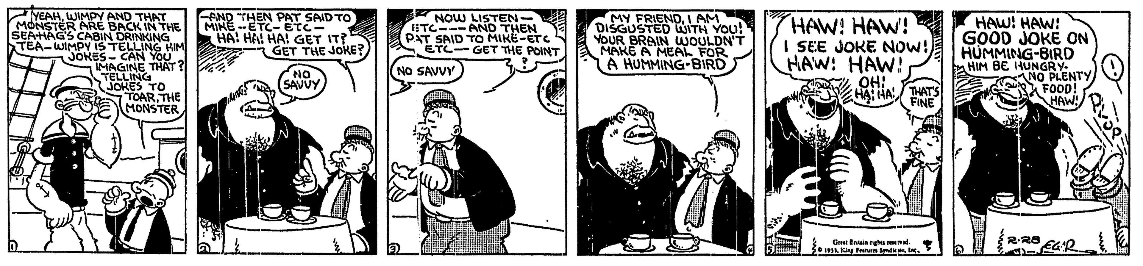 Humour OCR: YEAHWIMPY AND THAT MONSTER ARE BACK IN THE SEAHAG'S CABIN DRINKING TEA-WIMPY IS TELLING KIM JOKES- CAN YOU MAGINE THAT? TELLING JOKES TO TOAR. THE MONSTER PND THEN PAT SAID TO MINE-ETC- ETC- HA! HAI HA! GET IT? GET THE JOKE? NOW LISTEN- ITC---AND THEN PAT SAID TO MIKE-ETC ETC- GET THE POINT MY FRIENDI AM DISGUSTED WITH YOU! YOUR BRAIN UWOULDN'T MAKE A MEAL FOR A HUMMING-BIRD I AM HAW! HAW! I SEE JOKE NOW! HAW! HAW! OH:. HA: HA THATS HAW! HAW: GOOD JOKE ON HUMMING-BIRD HIM BE HUNGRY. NO PLENTY FOOD! HAW! NO NO SAVVY SAVVY FINE RR8 Orei Entin rgh iy Penm . YEAHWIMPY AND THAT MONSTER ARE BACK IN THE SEAHAG'S CABIN DRINKING TEA-WIMPY IS TELLING KIM JOKES- CAN YOU MAGINE THAT? TELLING JOKES TO TOAR. THE MONSTER PND THEN PAT SAID TO MINE-ETC- ETC- HA! HAI HA! GET IT? GET THE JOKE? NOW LISTEN- ITC---AND THEN PAT SAID TO MIKE-ETC ETC- GET THE POINT MY FRIENDI AM DISGUSTED WITH YOU! YOUR BRAIN UWOULDN'T MAKE A MEAL FOR A HUMMING-BIRD I AM HAW! HAW! I SEE JOKE NOW! HAW! HAW! OH:. HA: HA THATS HAW! HAW: GOOD JOKE ON HUMMING-BIRD HIM BE HUNGRY. NO PLENTY FOOD! HAW! NO NO SAVVY SAVVY FINE RR8 Orei Entin rgh iy Penm .