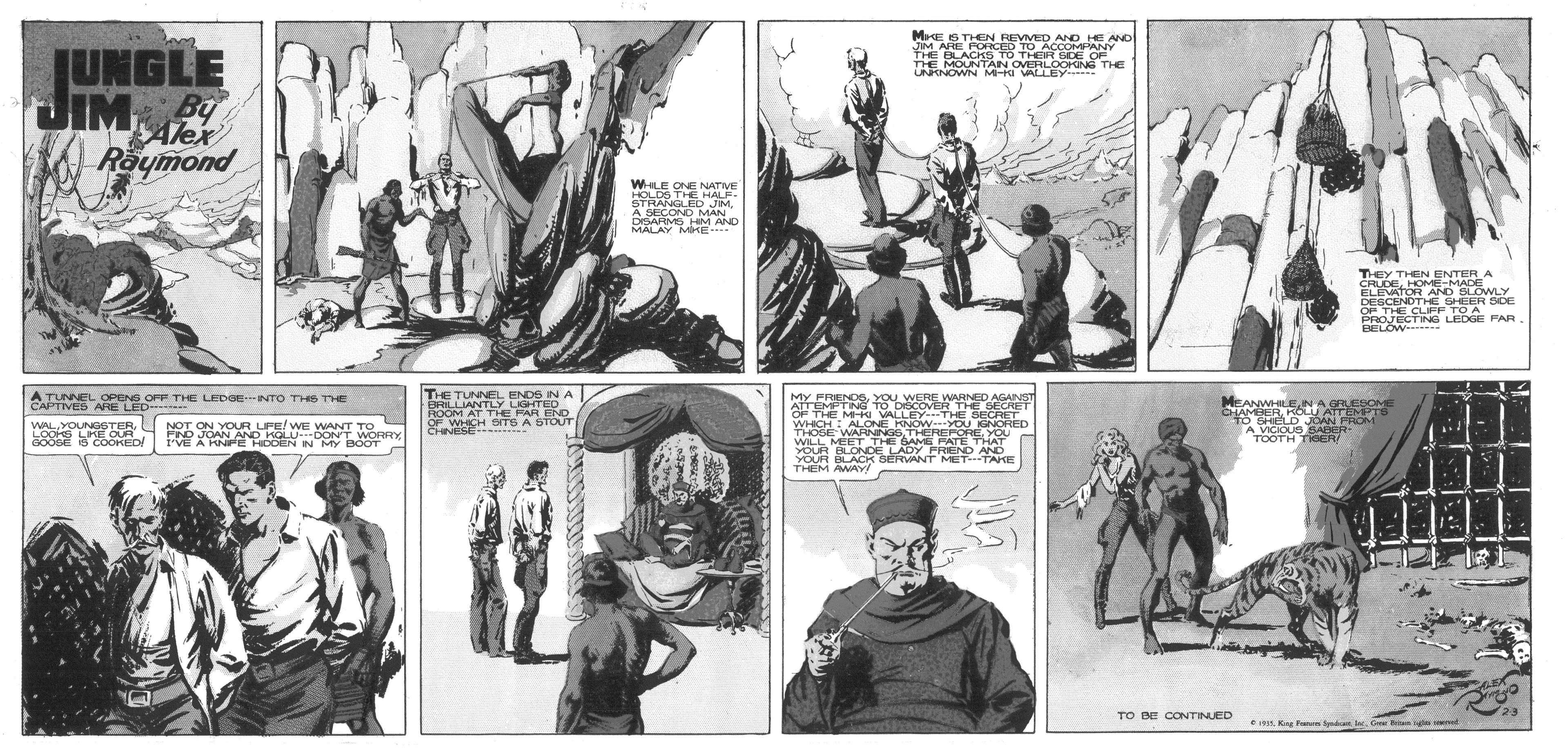 Drawing OCR: JUNGLE ME IS THEN REVMED AND HE AND IM ARE PORCED TO ACCOMPANY BACKS TO THER SDE OF THE MOUNTAIN OVERLOOKING THE UNRNOWN MKI VALLEY JIM 2 By Alex Raymond WLE ONE NATME HOLDS THE HALF- STRANGLED JIMA SECOND MAN DISARMS HIM AND MALAY MKE- THEY THEN ENTER A CRUDEHOME-MADE ELEVATOR AND BLOWLY DESCENDTHE SHEER SOE OF THE CLIFF TO A PROJECTING LEDGE FAR. BELOW THE TUNNEL ENDS IN A BRILLIANTLY LIGHTED ROOM AT THE PAR END OF WHICH STS A STOUT CHNESE A TUNNEL OPENS OPP THE LEDGENTO THS THE CAPTIVED ARE LED- MY FREND6YOU WERE WARNED AGANST ATTEMPTN to DSCOVER THE SECHUT OF THE M-kI VALLEY THE SECRET WHICH ALONE HNOW---YOU GNORED THOSE WARNINGSYOU WILL MEET THE GAE PATE THIAT OUR PLONDE LADY PREND AND YOUR BLACK BERVANT METTAKE THEM AY MEANWHLEN AGRESOM CHAMERKOL ATTEMTS WALLOoks LPKE OUR GOOSE 6 COORED NOT ON YOUR UFE/WE WANT TO FNO JOAN AND KOLU OONT WORRY VE A RNPE RCOEN N MY BOOT A VICIOUS SABER TOOTH TIOER/ TO BE CONTINUED t. K n Spad l. G Brn n t JUNGLE ME IS THEN REVMED AND HE AND IM ARE PORCED TO ACCOMPANY BACKS TO THER SDE OF THE MOUNTAIN OVERLOOKING THE UNRNOWN MKI VALLEY JIM 2 By Alex Raymond WLE ONE NATME HOLDS THE HALF- STRANGLED JIMA SECOND MAN DISARMS HIM AND MALAY MKE- THEY THEN ENTER A CRUDEHOME-MADE ELEVATOR AND BLOWLY DESCENDTHE SHEER SOE OF THE CLIFF TO A PROJECTING LEDGE FAR. BELOW THE TUNNEL ENDS IN A BRILLIANTLY LIGHTED ROOM AT THE PAR END OF WHICH STS A STOUT CHNESE A TUNNEL OPENS OPP THE LEDGENTO THS THE CAPTIVED ARE LED- MY FREND6YOU WERE WARNED AGANST ATTEMPTN to DSCOVER THE SECHUT OF THE M-kI VALLEY THE SECRET WHICH ALONE HNOW---YOU GNORED THOSE WARNINGSYOU WILL MEET THE GAE PATE THIAT OUR PLONDE LADY PREND AND YOUR BLACK BERVANT METTAKE THEM AY MEANWHLEN AGRESOM CHAMERKOL ATTEMTS WALLOoks LPKE OUR GOOSE 6 COORED NOT ON YOUR UFE/WE WANT TO FNO JOAN AND KOLU OONT WORRY VE A RNPE RCOEN N MY BOOT A VICIOUS SABER TOOTH TIOER/ TO BE CONTINUED t. K n Spad l. G Brn n t