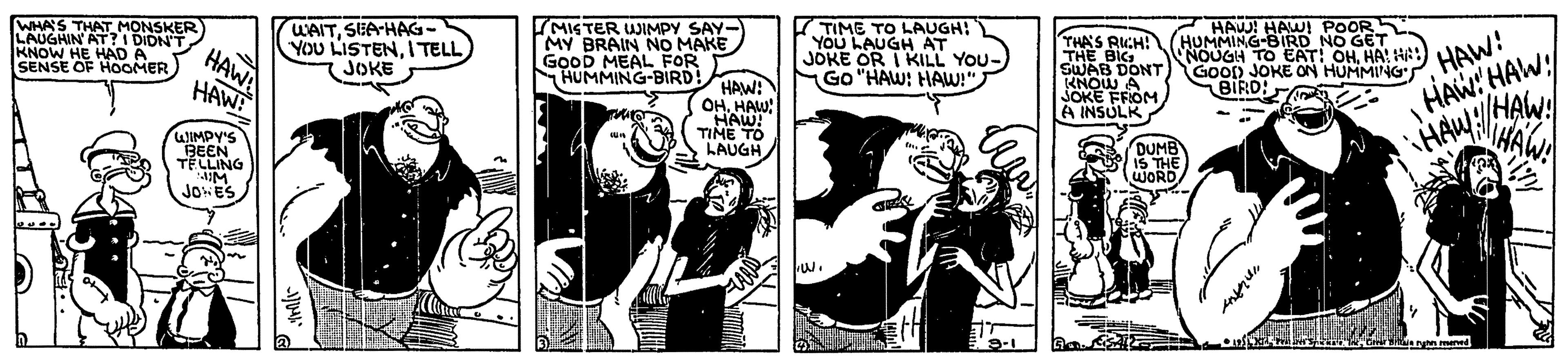 Cartoon OCR: WHA'S LAUGHIN AT?I DIDN'T KNOW HE HAD A SENSE OF HOMER WAITSEA-HAG- YOU LISTENI TELL JOKE MISTER JIMPY SAY- MY BRAIN NO MAKE GoOD MEAL FOR HUMMING-BIRDHAW: TMONSKER TIME TO LAUGH! YOu LAUGH AT JOKE OR I KILL YOU- Go "HAW: HAW!" HAW! POOR THA'S RUCH! THE BIG SWAB DONT KNOW A SOKE FROM A INSULK HAW! HAW: HAW HAWA HAWA HAW! HUNMING-BIRD NO GET NOUGH TO EAT OHHA! H) GooD JOKE ON HUMMING'S BIRO: OHHAW HAW! TIME TO WIMPY'S BEEN TELLING DUM JOHES WHA'S LAUGHIN AT?I DIDN'T KNOW HE HAD A SENSE OF HOMER WAITSEA-HAG- YOU LISTENI TELL JOKE MISTER JIMPY SAY- MY BRAIN NO MAKE GoOD MEAL FOR HUMMING-BIRDHAW: TMONSKER TIME TO LAUGH! YOu LAUGH AT JOKE OR I KILL YOU- Go "HAW: HAW!" HAW! POOR THA'S RUCH! THE BIG SWAB DONT KNOW A SOKE FROM A INSULK HAW! HAW: HAW HAWA HAWA HAW! HUNMING-BIRD NO GET NOUGH TO EAT OHHA! H) GooD JOKE ON HUMMING'S BIRO: OHHAW HAW! TIME TO WIMPY'S BEEN TELLING DUM JOHES