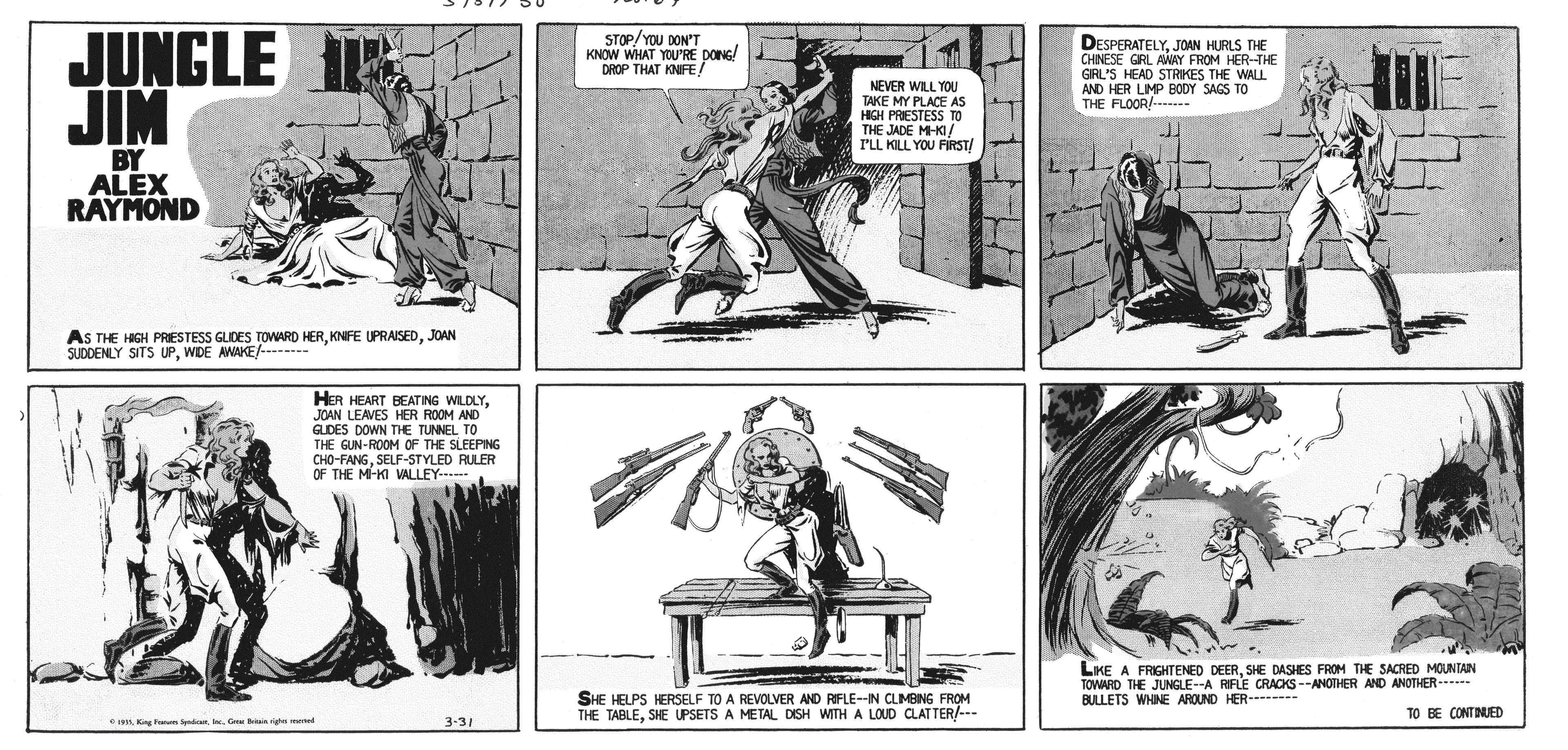 Line art OCR: JUNGLE TE JIM STOP/YOU DON'T KNOW WHAT YOU'RE DONG/ DROP THAT KNIFE! DESPERATELYJOAN HURLS THE CHNESE GRL AWAY FROM HER-THE GRL'S HEAD STRIKES THE WALL AND HER LIMP BODY SAGS TO THE FLOOR!.. NEVER WILL YOU TAKE MY PLACE AS HIGH PRESTESS TO THE JADE M-KI! I'LL KILL YOU FIRST/ BY ALEX RAYMOND AS THE HGH PRESTESS GLDES TOWARD HERJOAN SUDDENLY SITS UPWDE AWAKE/------- HER HEART BEATING WLOLYJOAN LEAVES HER ROOM AND GLDES DOWN THE TUNNEL TO THE GUN-ROOM OF THE SLEEPING CHO-FANGSELF-STYLED RULER OF THE M-KI VALLEY... LKE A FRIGHTENED DEERSHE DASHES FROM THE SACRED MOUNTAN TOWARD THE JUNGLE--A RIFLE CRACKS --ANOTHER AND ANOTHER--*** BULLETS WHINE AROUND HER- -- SHE HELPS HERSELF TO A REVOLVER AND FIFLE--IN CLIMBING FROM THE TABLESHE UPSETS A METAL DISH WITH A LOUD CLATTER/--- TO BE CONTINUED eis King an ndG in e eed 3-31 JUNGLE TE JIM STOP/YOU DON'T KNOW WHAT YOU'RE DONG/ DROP THAT KNIFE! DESPERATELYJOAN HURLS THE CHNESE GRL AWAY FROM HER-THE GRL'S HEAD STRIKES THE WALL AND HER LIMP BODY SAGS TO THE FLOOR!.. NEVER WILL YOU TAKE MY PLACE AS HIGH PRESTESS TO THE JADE M-KI! I'LL KILL YOU FIRST/ BY ALEX RAYMOND AS THE HGH PRESTESS GLDES TOWARD HERKNFE UPRAISEDJOAN SUDDENLY SITS UPWDE AWAKE/------- HER HEART BEATING WLOLYJOAN LEAVES HER ROOM AND GLDES DOWN THE TUNNEL TO THE GUN-ROOM OF THE SLEEPING CHO-FANGSELF-STYLED RULER OF THE M-KI VALLEY... LKE A FRIGHTENED DEERSHE DASHES FROM THE SACRED MOUNTAN TOWARD THE JUNGLE--A RIFLE CRACKS --ANOTHER AND ANOTHER--*** BULLETS WHINE AROUND HER- -- SHE HELPS HERSELF TO A REVOLVER AND FIFLE--IN CLIMBING FROM THE TABLESHE UPSETS A METAL DISH WITH A LOUD CLATTER/--- TO BE CONTINUED eis King an ndG in e eed 3-31