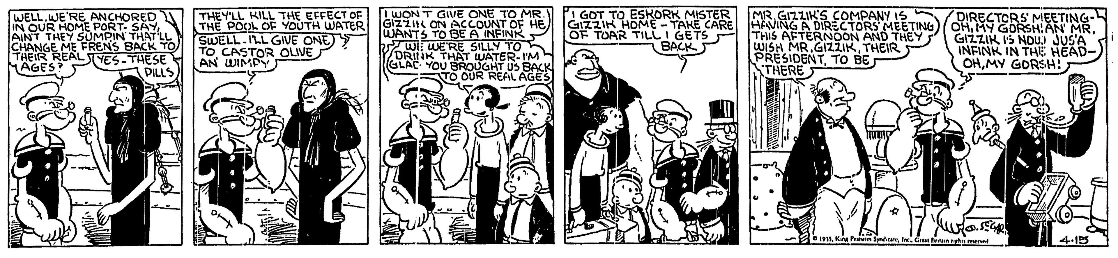 Black-and-white OCR: THEY'LL KILL THE EFFECT OF THE POOL OF YOUTH WATER SWELL.ILL GIVE ONE) TO CASTOR OLIVE LWON T GIVE ONE TO MR. GIZZIK ON ACcCOUNT OF HE WANTS TO BE A INFINR Wi WE'RE SILLY TO DRINK THAT WATER-I'M GLAC YOU BROUGHT US BACK TO OUR REAL AGES I GOT TO ESKORK MISTER GIZZIK HOME - TAKE CARE OF TOAR TILLI GETS BACK MR. GIZZIK'S COMPANY IS HANING A THIS AFTERNOON AND WISH MR.GIZZIKTHEIR PRESIDENTTO BE THERE DIRECTORS' MEETING- S MEETING)/ OHMY GORSHAN MR. GIZZIK IS NOUJ JUS'A INFINK IN THE HEAD- OHMY GORSH: WELL.WE'RE ANCHORED TIN OUR HOMEMO SALL AINT THEY CHANGE ME FRENS BACK TO THEIR REALYES-THESE MAGES? AN WIMPY DILLS 1 Kn Pesn Synder 4-15 THEY'LL KILL THE EFFECT OF THE POOL OF YOUTH WATER SWELL.ILL GIVE ONE) TO CASTOR OLIVE LWON T GIVE ONE TO MR. GIZZIK ON ACcCOUNT OF HE WANTS TO BE A INFINR Wi WE'RE SILLY TO DRINK THAT WATER-I'M GLAC YOU BROUGHT US BACK TO OUR REAL AGES I GOT TO ESKORK MISTER GIZZIK HOME - TAKE CARE OF TOAR TILLI GETS BACK MR. GIZZIK'S COMPANY IS HANING A THIS AFTERNOON AND WISH MR.GIZZIKTHEIR PRESIDENTTO BE THERE DIRECTORS' MEETING- S MEETING)/ OHMY GORSHAN MR. GIZZIK IS NOUJ JUS'A INFINK IN THE HEAD- OHMY GORSH: WELL.WE'RE ANCHORED TIN OUR HOMEMO SALL AINT THEY CHANGE ME FRENS BACK TO THEIR REALYES-THESE MAGES? AN WIMPY DILLS 1 Kn Pesn Synder 4-15