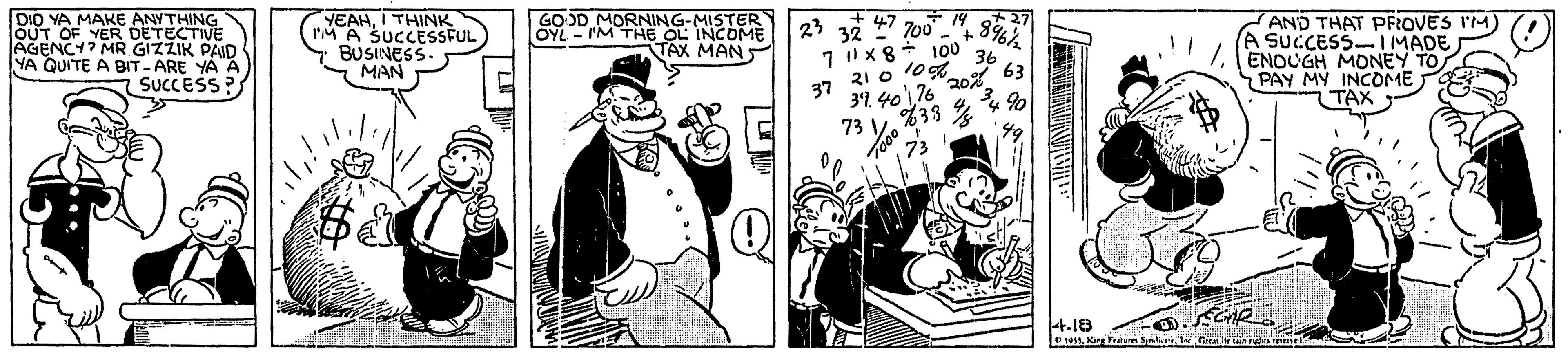 Conversation OCR: DIO YA MAKE ANYTHING OUT OF YER DETECTIVE AGENCY? MR GIZZIK PAID YA QUITE A BIT-ARE YA A SUCCESS? YEAHI THINK IM A SUCCESSFUL BUSINESS. MAN GOOD MORNING-MISTER OYL - rM THE OL INCOME TAX MAN AND THAT PFROVES I'M A SUCCESS-IMADE ENDUGH MONEY TO PAY MY INCOME TAX 23 32 700 !! 100 36 63 10%. 21 0 37 31. 4 4.18 DIO YA MAKE ANYTHING OUT OF YER DETECTIVE AGENCY? MR GIZZIK PAID YA QUITE A BIT-ARE YA A SUCCESS? YEAHI THINK IM A SUCCESSFUL BUSINESS. MAN GOOD MORNING-MISTER OYL - rM THE OL INCOME TAX MAN AND THAT PFROVES I'M A SUCCESS-IMADE ENDUGH MONEY TO PAY MY INCOME TAX 23 32 700 !! 100 36 63 10%. 21 0 37 31. 4 4.18