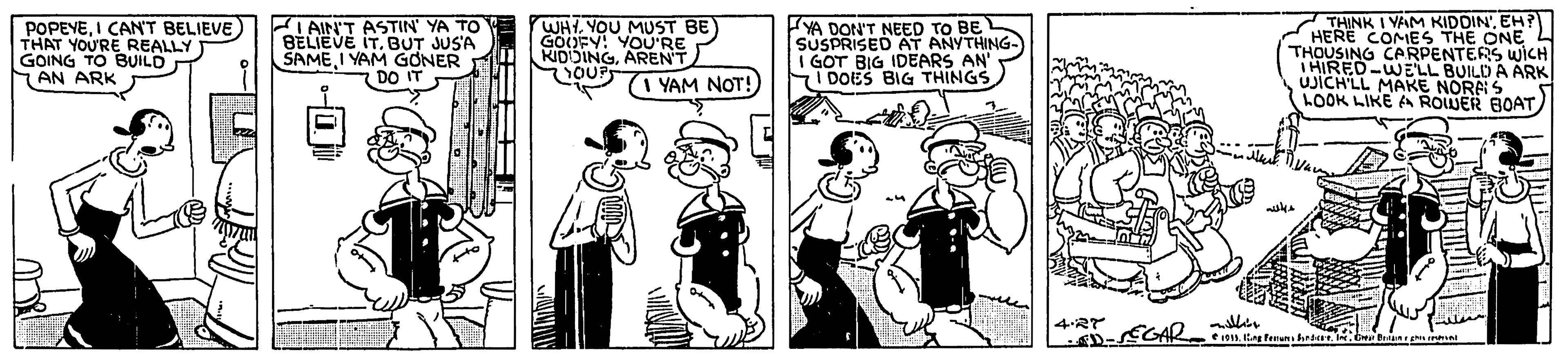 Cartoon OCR: POPEVEI CAN'T BELIEVE THAT YOU'RE REALLY GOING TO BUILD AN ARK I AIN'T ASTIN YA TO BELIEVE IT. BUT JUS'A SAMEI YAM GONER DO WHL YOU MUST BE GOOFY: YOU'RE KIDOINGAREN'T FYA DON'T NEED TO BE SUSPRISED AT ANYTHING- I GOT BIG IDEARS AN' SI DOES BIG THINGS THINK I YAM KIDDIN'EH?) HERE COMES THE ONE L THOUSING CARPENTERS WICH THIRED-WELL BUILD A ARK uJICH'LL MAKE NORAS LOOK LIKE A ROWER BOAT (I YAM NOT!) 4RT POPEVEI CAN'T BELIEVE THAT YOU'RE REALLY GOING TO BUILD AN ARK I AIN'T ASTIN YA TO BELIEVE IT. BUT JUS'A SAMEI YAM GONER DO WHL YOU MUST BE GOOFY: YOU'RE KIDOINGAREN'T FYA DON'T NEED TO BE SUSPRISED AT ANYTHING- I GOT BIG IDEARS AN' SI DOES BIG THINGS THINK I YAM KIDDIN'EH?) HERE COMES THE ONE L THOUSING CARPENTERS WICH THIRED-WELL BUILD A ARK uJICH'LL MAKE NORAS LOOK LIKE A ROWER BOAT (I YAM NOT!) 4RT