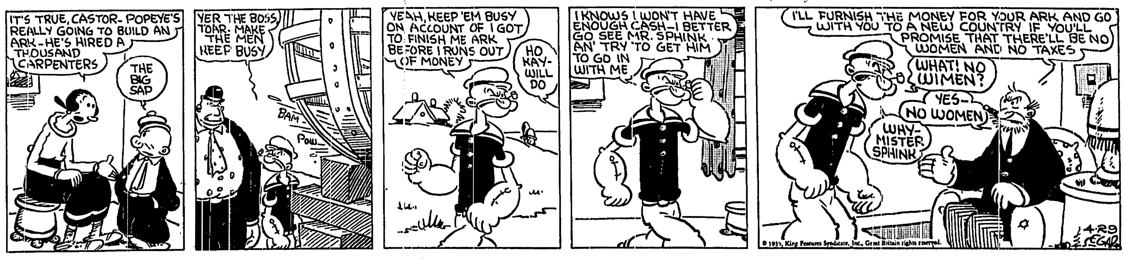Line OCR: IT'S TRUECASTOR- POPEYE'S 5)| REALLY GOING TO BUILD AN ARK-HE'S HIRED A THOUSAND CARPENTERS) YEAHKEEP 'EM BUSY ON ACCOUNT OF I GOTTO FINISH ME ARK BEFORE I RUNS OUT OF MONEY IKNOWS I WJON'T HAVE ENOUGH CASH-I BETTER SEE MRSPHINK AN' TRY TO GET HIM TO GD IN WITH ME I'LL FURNISH THE MONEY FOR YOUR ARK AND GO WITH YOU TO A NEW COUNTRY IF YOU'LL YER THE BOSS TOAR: MAKE THE MEN NEEP BUSY PROMISE THAT THERE'LL BE NO WOMEN AND NO TAXES5 WHAT! NO OWIMEN? YES- NO WOMEN WHY- MISTER SPHINK THE BIG SAP ?? KAY- WILL DO BAM Pou eulle. Dun King F Sda. Gent Rin gh el. IT'S TRUECASTOR- POPEYE'S 5)| REALLY GOING TO BUILD AN ARK-HE'S HIRED A THOUSAND CARPENTERS) YEAHKEEP 'EM BUSY ON ACCOUNT OF I GOTTO FINISH ME ARK BEFORE I RUNS OUT OF MONEY IKNOWS I WJON'T HAVE ENOUGH CASH-I BETTER SEE MRSPHINK AN' TRY TO GET HIM TO GD IN WITH ME I'LL FURNISH THE MONEY FOR YOUR ARK AND GO WITH YOU TO A NEW COUNTRY IF YOU'LL YER THE BOSS TOAR: MAKE THE MEN NEEP BUSY PROMISE THAT THERE'LL BE NO WOMEN AND NO TAXES5 WHAT! NO OWIMEN? YES- NO WOMEN WHY- MISTER SPHINK THE BIG SAP ?? KAY- WILL DO BAM Pou eulle. Dun King F Sda. Gent Rin gh el.