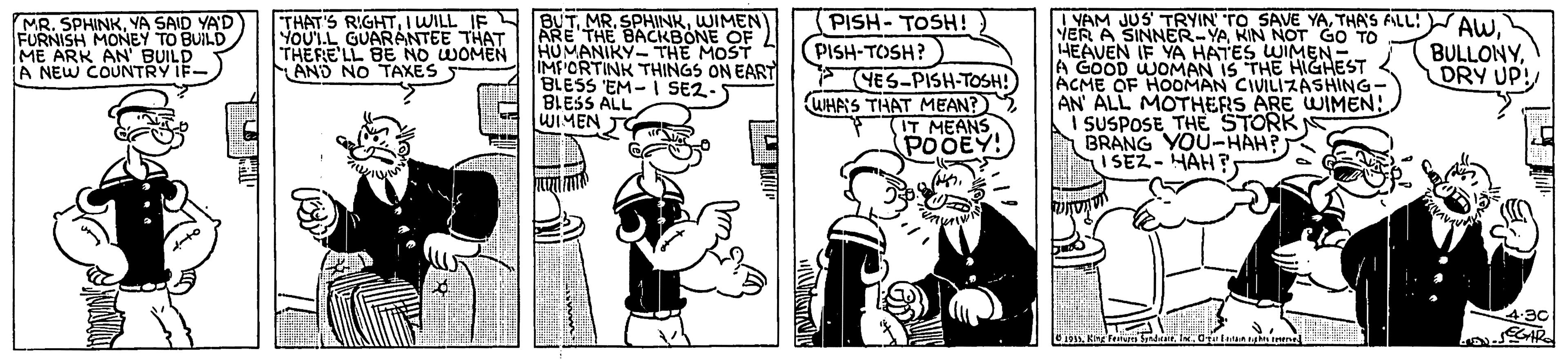 Publication OCR: PISH- TOSH! ) PISH-TOSH? YES-PISH-TOSH! WIHAS THAT MEAN? (IT MEANS POOEY! IYAM JUS' TRYIN' TO SAVE YATHA'S FALL: AW. NER A SINNER-YAKIN NOT GO TO 14EAVEN IF YA HATES WIMEN- A GOOD WOMAN IS THE HIGHEST ACME OF HOOMAN CIVILIZASHING- AN ALL MOTHERS ARE WIMEN! I SUSPOSE THE STORK BRANG YOU-HAH? I SEZ- HAH ? MR. SPHINKYA SAID YA'D FURNISH MONEY TO BUILD ME ARK AN BUILD A NEW COUNTRY IF- THAT'S RIGHTWIMEN YOUT.L GUARANTEE THAT THERE'LL BE NO WOMEN AND NO TAXES BACKBONE OF HUMANIKY- THE MOST IMF'CRTINK THINGS ON EART BLESS 'EM- I SE2- BLESS ALL WIMEN BULLONYDRY UP! 4-30 PISH- TOSH! ) PISH-TOSH? YES-PISH-TOSH! WIHAS THAT MEAN? (IT MEANS POOEY! IYAM JUS' TRYIN' TO SAVE YATHA'S FALL: AW. NER A SINNER-YAKIN NOT GO TO 14EAVEN IF YA HATES WIMEN- A GOOD WOMAN IS THE HIGHEST ACME OF HOOMAN CIVILIZASHING- AN ALL MOTHERS ARE WIMEN! I SUSPOSE THE STORK BRANG YOU-HAH? I SEZ- HAH ? MR. SPHINKYA SAID YA'D FURNISH MONEY TO BUILD ME ARK AN BUILD A NEW COUNTRY IF- THAT'S RIGHTI WILL IF BUTMR. SPHINKWIMEN YOUT.L GUARANTEE THAT THERE'LL BE NO WOMEN AND NO TAXES BACKBONE OF HUMANIKY- THE MOST IMF'CRTINK THINGS ON EART BLESS 'EM- I SE2- BLESS ALL WIMEN BULLONYDRY UP! 4-30