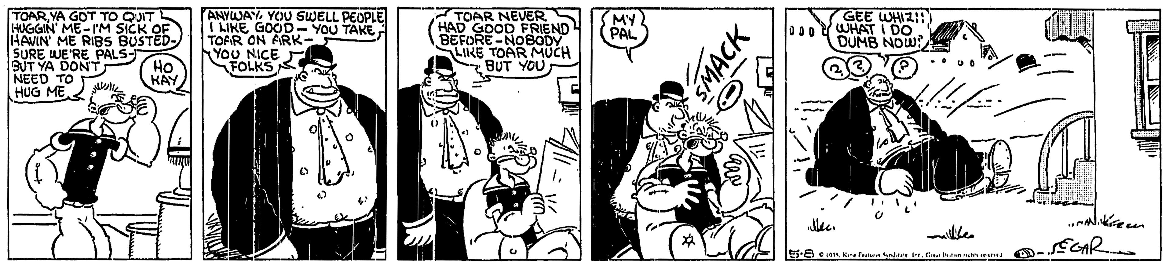 Comic book OCR: TOARYA GOT TO QUIT HUGGIN' ME-I'M SICK OF HAVIN' ME RIBS BUSTED- SURE WE'RE PALS- BUT YA DONT NEED TO HUG ME ANYWAYYOU SWELL PEOPLE I LIKE GOOD- YOU TAKETOAR ON ARK- YoU NICE FOLKS TOAR NEVER HAD GOOD FRIEND BEFORE-NOBODY LIKE TOAR MUCH SBUT YOU MY PAL GEE WHIZ!D) 000WHAT I DO DUMB NOW? HO KAY SEGAR TOARYA GOT TO QUIT HUGGIN' ME-I'M SICK OF HAVIN' ME RIBS BUSTED- SURE WE'RE PALS- BUT YA DONT NEED TO HUG ME ANYWAYYOU SWELL PEOPLE I LIKE GOOD- YOU TAKETOAR ON ARK- YoU NICE FOLKS TOAR NEVER HAD GOOD FRIEND BEFORE-NOBODY LIKE TOAR MUCH SBUT YOU MY PAL GEE WHIZ!D) 000WHAT I DO DUMB NOW? HO KAY SEGAR