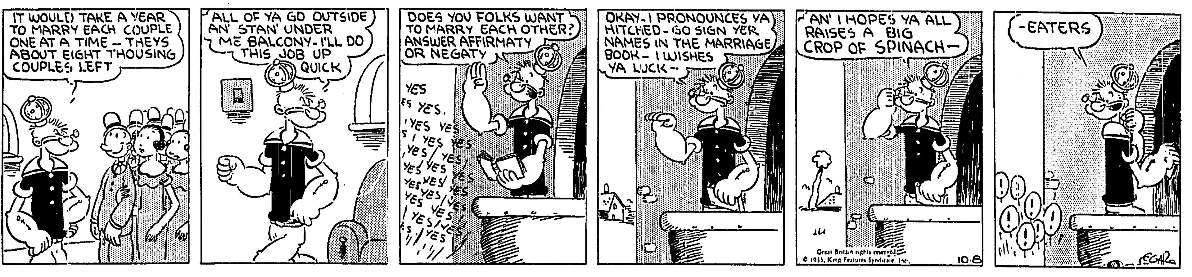 Animated cartoon OCR: IT WOULD TAKE A YEAR TO MARRY EACH COUPLE ONE AT A TIME - THEYS ABOUT EIGHT THOUSING CÕUPLES LEFT ALL OF YA GO OUTSIDE) AN STAN UNDER ME BALCONY- I'LL DO CTHIS JOB UP QUICK DOES YOU FOLKS WANT TO MARRY EACH OTHER? ANSWER AFFIRMATY N OR NEGATY OKAY-I PRONOUNCES YA HITCHED-60 SIGN YER NAMES IN THE MARRIAGE BOOK - IWISHES YA LUCK- AN' I HOPES YA ALL RAISES A BIG CROP OF SPINACH- -EATERS YES es YES. YES Yes YES Yes 1Kng Franun fpatee. 10-8 IT WOULD TAKE A YEAR TO MARRY EACH COUPLE ONE AT A TIME - THEYS ABOUT EIGHT THOUSING CÕUPLES LEFT ALL OF YA GO OUTSIDE) AN STAN UNDER ME BALCONY- I'LL DO CTHIS JOB UP QUICK DOES YOU FOLKS WANT TO MARRY EACH OTHER? ANSWER AFFIRMATY N OR NEGATY OKAY-I PRONOUNCES YA HITCHED-60 SIGN YER NAMES IN THE MARRIAGE BOOK - IWISHES YA LUCK- AN' I HOPES YA ALL RAISES A BIG CROP OF SPINACH- -EATERS YES es YES. YES Yes YES Yes 1Kng Franun fpatee. 10-8