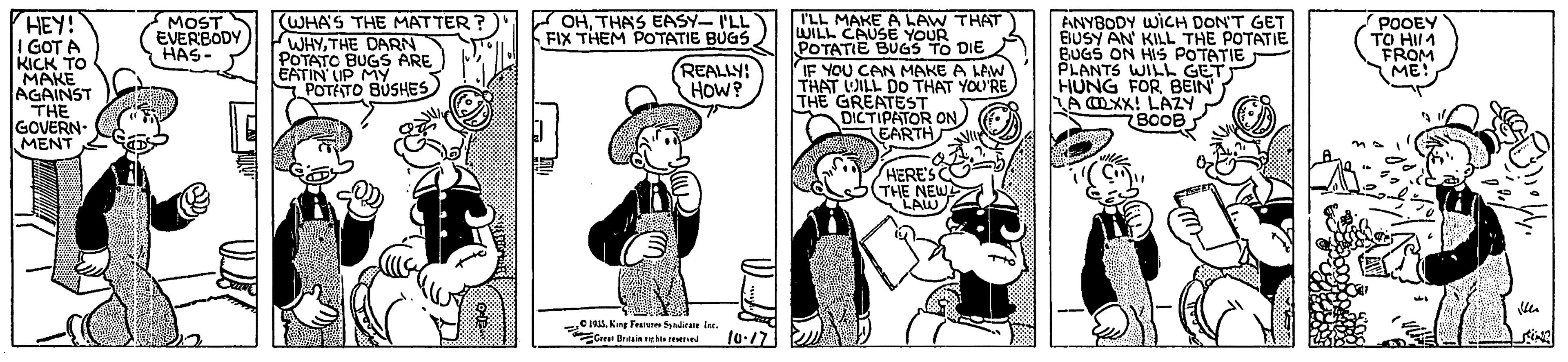 Fictional character OCR: HEY! I GOT A KICK TO MAKE AGAINST THE GOVERN- MENT I'LL MAKE A LAW THAT WILL CAUSE YOUR POTATIE BUGS TO DIE IF YOU CAN MAKE A LAW THAT OILL DO THAT YOU'RE THE GREATEST DICTIPATOR ON EARTH (WHA'S THE MATTER? WHYTHE DARN POTATO BUGS ARE EATIN LIP MY POTATO BUSHES POOEY TO HII1 FROM ME! OHTHAS EASY- I'LL FIX THEM POTATIE BUGS ANYBODY WICH DON'T GET EIUSY AN KILL THE POTATIE BUGS ON HIS POTATIE PLANTS WILL GET HUNG FOR BEIN A OXX! LAZY BOOB MOST EVERBODY HAS- REALLY! HOW? HERE'S THE NEWS LAW e1S. Kn Fe diee Ine. Gree Brainhi ed 10.17 HEY! I GOT A KICK TO MAKE AGAINST THE GOVERN- MENT I'LL MAKE A LAW THAT WILL CAUSE YOUR POTATIE BUGS TO DIE IF YOU CAN MAKE A LAW THAT OILL DO THAT YOU'RE THE GREATEST DICTIPATOR ON EARTH (WHA'S THE MATTER? WHYTHE DARN POTATO BUGS ARE EATIN LIP MY POTATO BUSHES POOEY TO HII1 FROM ME! OHTHAS EASY- I'LL FIX THEM POTATIE BUGS ANYBODY WICH DON'T GET EIUSY AN KILL THE POTATIE BUGS ON HIS POTATIE PLANTS WILL GET HUNG FOR BEIN A OXX! LAZY BOOB MOST EVERBODY HAS- REALLY! HOW? HERE'S THE NEWS LAW e1S. Kn Fe diee Ine. Gree Brainhi ed 10.17