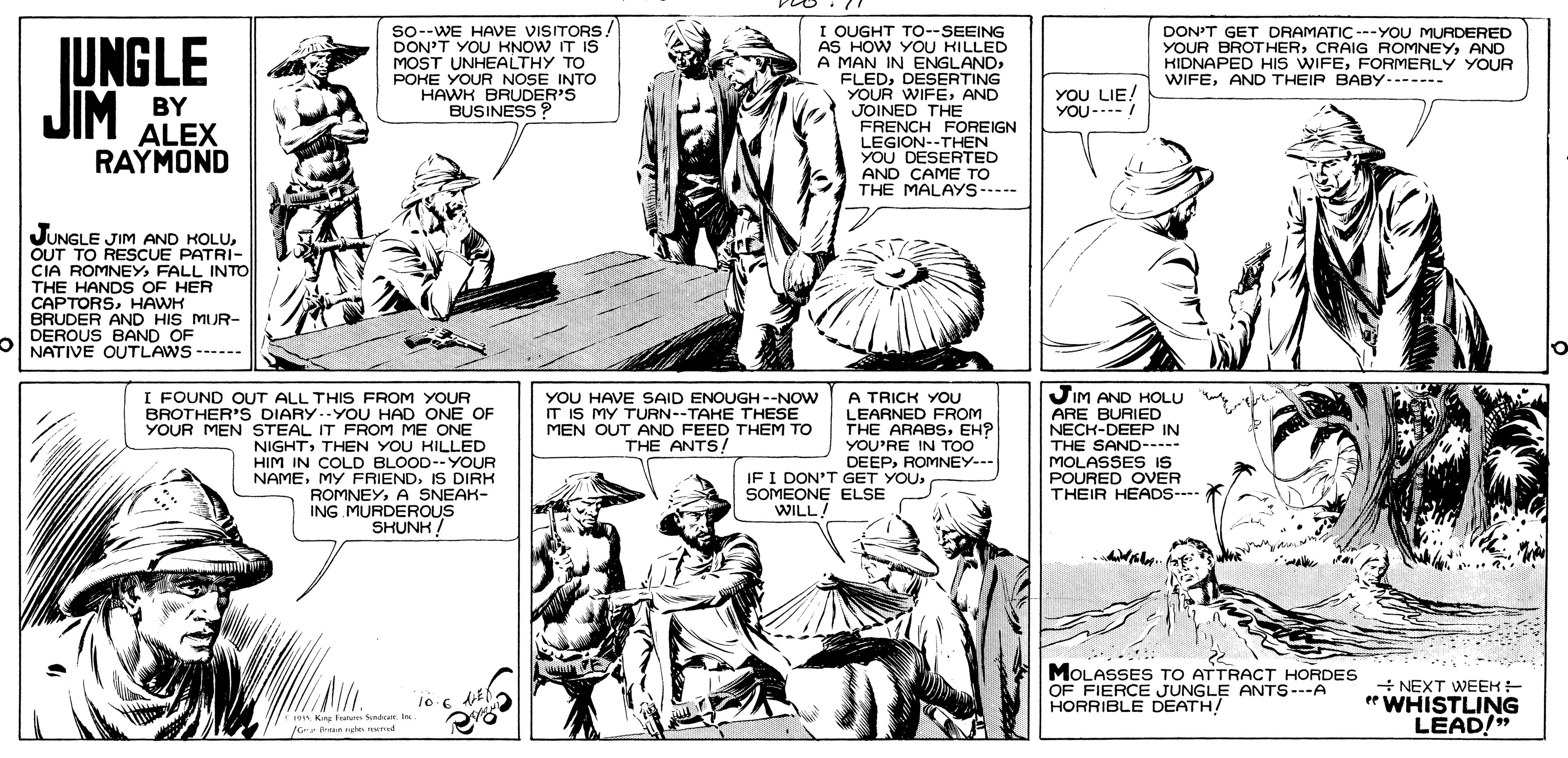 Line OCR: I OUGHT TO--SEEING AS HOW YOU KILLED A MAN IN ENGLANDDESERTING YOUR WIFEAND JOINED THE FRENCH FOREIGN LEGION--THEN YOU DESERTED AND CAME TO THE MALAYS----- JUNGLE JIM so-WE HAVE VISITORS. DON'T YOU KNOW IT IS MOST UNHEALTHY TO POHE YOUR NOSE INTO HAWK BRUDER'S BUSINESS DON'T GET DRAMATIC ---YOU MURDERED YOUR BROTHERAND HIDNAPED HIS WIFEFORMERLY YOUR WIFEAND THEIP BABY------- BY YOU LIE! YOU-..-/ ALEX RAYMOND JUNGLE JIM AND KOLUOUT TO RESCUE PATRI- CIA ROMNEY FALL INTO THE HANDS OF HER CAPTORSHAWH BRUDER AND HIS MUR- DEROUS BAND OF NATIVE OUTLAWS ------ I FOUND OUT ALL THIS FROM YOUR BROTHER'S DIARY.YOU HAD ONE OF YOUR MEN STEAL IT FROM ME ONE NIGHTTHEN YOU HILLED HIM IN COLD BLOOD--YOUR NAMEIS DIRK ROMNEYA SNEAK- ING MURDEROUS SHUNK! A TRICK YOU LEARNED FROM THE ARABSEH? YOU'RE IN TOO DEEPROMNEY--- JIM AND HOLU ARE BURIED NECK-DEEP IN THE SAND--- MOLASSES IS POURED OVER THEIR HEADS- YOU HAVE SAID ENOUGH --NOW IT IS MY TURN--TAHE THESE MEN OUT AND FEED THEM TO THE ANTS/ IF I DON'T GET YOUSOMEONE ELSE WILL! MOLASSES TO ATTRACT HORDES NEXT WEEH- OF FIERCE JUNGLE ANTS---A HORRIBLE DEATH! "WHISTLING LEAD/" 1o Kn Fr S ar. I OUGHT TO--SEEING AS HOW YOU KILLED A MAN IN ENGLANDDESERTING YOUR WIFEAND JOINED THE FRENCH FOREIGN LEGION--THEN YOU DESERTED AND CAME TO THE MALAYS----- JUNGLE JIM so-WE HAVE VISITORS. DON'T YOU KNOW IT IS MOST UNHEALTHY TO POHE YOUR NOSE INTO HAWK BRUDER'S BUSINESS DON'T GET DRAMATIC ---YOU MURDERED YOUR BROTHERCRAIG ROMNEYAND HIDNAPED HIS WIFEFORMERLY YOUR WIFEAND THEIP BABY------- BY YOU LIE! YOU-..-/ ALEX RAYMOND JUNGLE JIM AND KOLUOUT TO RESCUE PATRI- CIA ROMNEY FALL INTO THE HANDS OF HER CAPTORSHAWH BRUDER AND HIS MUR- DEROUS BAND OF NATIVE OUTLAWS ------ I FOUND OUT ALL THIS FROM YOUR BROTHER'S DIARY.YOU HAD ONE OF YOUR MEN STEAL IT FROM ME ONE NIGHTTHEN YOU HILLED HIM IN COLD BLOOD--YOUR NAMEMY FRIENDIS DIRK ROMNEYA SNEAK- ING MURDEROUS SHUNK! A TRICK YOU LEARNED FROM THE ARABSEH? YOU'RE IN TOO DEEPROMNEY--- JIM AND HOLU ARE BURIED NECK-DEEP IN THE SAND--- MOLASSES IS POURED OVER THEIR HEADS- YOU HAVE SAID ENOUGH --NOW IT IS MY TURN--TAHE THESE MEN OUT AND FEED THEM TO THE ANTS/ IF I DON'T GET YOUSOMEONE ELSE WILL! MOLASSES TO ATTRACT HORDES NEXT WEEH- OF FIERCE JUNGLE ANTS---A HORRIBLE DEATH! "WHISTLING LEAD/" 1o Kn Fr S ar.