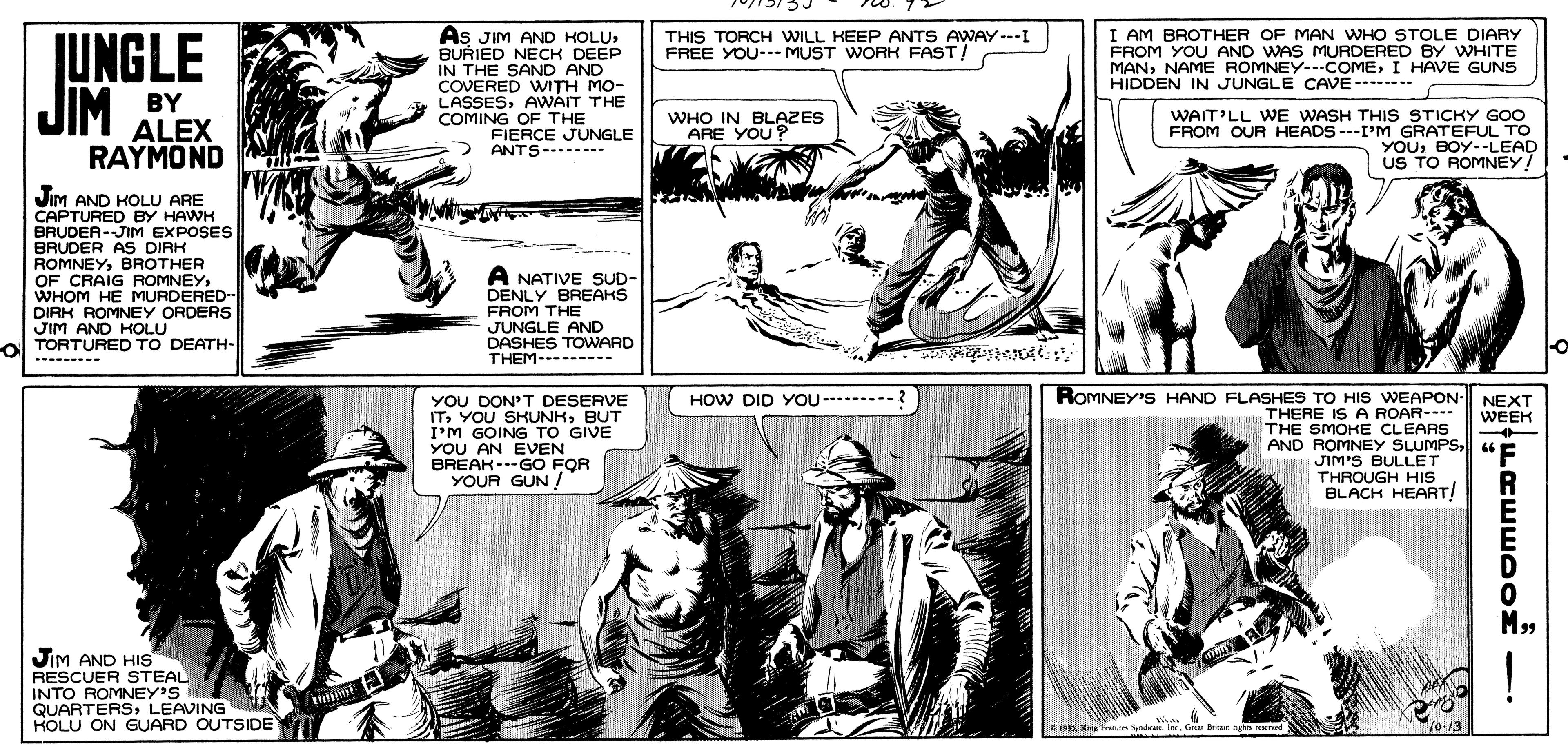 Cartoon OCR: As JIM AND KOLUBURIED NECK DEEP IN THE SAND AND COVERED WITH MO- LASSESAWAIT THE COMING OF THE I AM BROTHER OF MAN WHO STOLE DIARY FROM YOU AND WAS MURDERED BY WHITE MANI HAVE GUNS HIDDEN IN JUNGLE CAVE-------- THIS TORCH WILL KEEP ANTS AWAY---I FREE YOU--- MUST WORK FAST! UNGLE JIM BY ALEX RAYMOND WAIT'LL WE WASH THIS STICKY Goo FROM OUR HEADS ---I'M GRATEFUL TO YOUBOY--LEAD US TO ROMNEY! WHO IN BLAZES ARE YOU ? FIERCE JUNGLE ANTS---* JiM AND HOLU ARE CAPTURED BY HAWK BRUDER-JIM EXPOSES BRUDER AS DIRK ROMNEYBROTHER OF CRAIG ROMNEYWHOM HE MURDERED- DIRK ROMNEY ORDERS JIM AND KOLU ol TORTURED TO DEATH- A NATIVE SUD- DENLY BREAKS FROM THE JUNGLE AND DASHES TOWARD THEM- ------- --------- ROMNEY'S HAND FLASHES TO HIS WEAPON- NEXT YOU DON'T DESERVE ITBUT I'M GOING TO GIVE YOU AN EVEN BREAK---GO FQR YOUR GUN ! HOW DID YOU- --- THERE IS A ROAR--- THE SMOKE CLEARS AND ROMNEY SLUMPSu E WEEK JIM'S BULLET THROUGH HIS BLACH HEART! "F R JiM AND HIS RESCUER STEAL INTO ROMNEY'S QUARTERSLEAVINGM HOLU ON GUARD OUTSIDE ! *19A King Frun Syndr. . Gr ngn 10-13 As JIM AND KOLUBURIED NECK DEEP IN THE SAND AND COVERED WITH MO- LASSESAWAIT THE COMING OF THE I AM BROTHER OF MAN WHO STOLE DIARY FROM YOU AND WAS MURDERED BY WHITE MANNAME ROMNEY- COMEI HAVE GUNS HIDDEN IN JUNGLE CAVE-------- THIS TORCH WILL KEEP ANTS AWAY---I FREE YOU--- MUST WORK FAST! UNGLE JIM BY ALEX RAYMOND WAIT'LL WE WASH THIS STICKY Goo FROM OUR HEADS ---I'M GRATEFUL TO YOUBOY--LEAD US TO ROMNEY! WHO IN BLAZES ARE YOU ? FIERCE JUNGLE ANTS---* JiM AND HOLU ARE CAPTURED BY HAWK BRUDER-JIM EXPOSES BRUDER AS DIRK ROMNEYBROTHER OF CRAIG ROMNEYWHOM HE MURDERED- DIRK ROMNEY ORDERS JIM AND KOLU ol TORTURED TO DEATH- A NATIVE SUD- DENLY BREAKS FROM THE JUNGLE AND DASHES TOWARD THEM- ------- --------- ROMNEY'S HAND FLASHES TO HIS WEAPON- NEXT YOU DON'T DESERVE ITYOU SRUNHBUT I'M GOING TO GIVE YOU AN EVEN BREAK---GO FQR YOUR GUN ! HOW DID YOU- --- THERE IS A ROAR--- THE SMOKE CLEARS AND ROMNEY SLUMPSu E WEEK JIM'S BULLET THROUGH HIS BLACH HEART! "F R JiM AND HIS RESCUER STEAL INTO ROMNEY'S QUARTERSLEAVINGM HOLU ON GUARD OUTSIDE ! *19A King Frun Syndr. . Gr ngn 10-13
