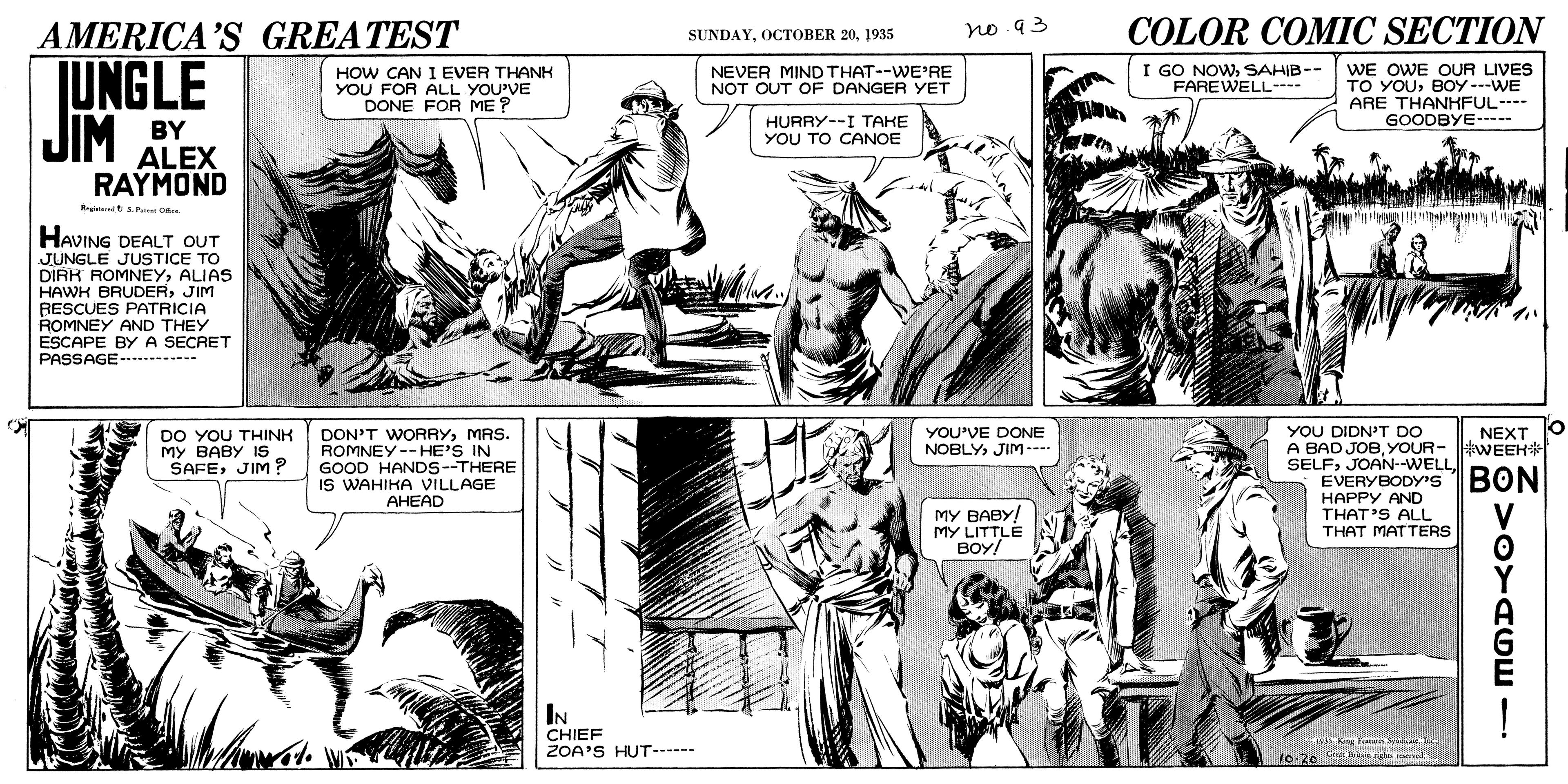 Comic book OCR: COLOR COMIC SECTION AMERICA'S GREATEST JUNGLE JIM SUNDAY1935 no 93 HOW CAN I EVER THANH YOU FOR ALL YOU'VE DONE FOR ME ? WE OWE OUR LIVES TO YOUBOY ---WE ARE THANHKFUL---- GOODBYE--- NEVER MIND THAT--WE'RE NOT OUT OF DANGER YET I GO NOWSAHIB-- FAREWELL- BY HURRY--I TAKE YOU TO CANOE ALEX RAYMOND HAVING DEALT OUT JUNGLE JUSTICE TO DIRK ROMNEYALIAS HAWH BRUDERJIM RESCUES PATRICIA ROMNEY AND THEY ESCAPE BYA SECRET PASSAGE-.----- DON'T WORRYMRS. ROMNEY--HE'S IN GOOD HANDS--THERE IS WAHIKA VILLAGE AHEAD YOU DIDN'T DO A BAD JOBYOUR- WEEH SELFEVERYBODY'S BON HAPPY AND THAT'S ALL THAT MATTERS YOU'VE DONE NOBLY JIM --- NEXT DO YOU THINH MY BABY IS SAFEJIM? V MY BABY! MY LITTLE BOY/ IN CHIEF ZOA'S HUT--- A King Fora Sa Te 10-20 a imd COLOR COMIC SECTION AMERICA'S GREATEST JUNGLE JIM SUNDAYOCTOBER 201935 no 93 HOW CAN I EVER THANH YOU FOR ALL YOU'VE DONE FOR ME ? WE OWE OUR LIVES TO YOUBOY ---WE ARE THANHKFUL---- GOODBYE--- NEVER MIND THAT--WE'RE NOT OUT OF DANGER YET I GO NOWSAHIB-- FAREWELL- BY HURRY--I TAKE YOU TO CANOE ALEX RAYMOND HAVING DEALT OUT JUNGLE JUSTICE TO DIRK ROMNEYALIAS HAWH BRUDERJIM RESCUES PATRICIA ROMNEY AND THEY ESCAPE BYA SECRET PASSAGE-.----- DON'T WORRYMRS. ROMNEY--HE'S IN GOOD HANDS--THERE IS WAHIKA VILLAGE AHEAD YOU DIDN'T DO A BAD JOBYOUR- WEEH SELFEVERYBODY'S BON HAPPY AND THAT'S ALL THAT MATTERS YOU'VE DONE NOBLY JIM --- NEXT DO YOU THINH MY BABY IS SAFEJIM? V MY BABY! MY LITTLE BOY/ IN CHIEF ZOA'S HUT--- A King Fora Sa Te 10-20 a imd